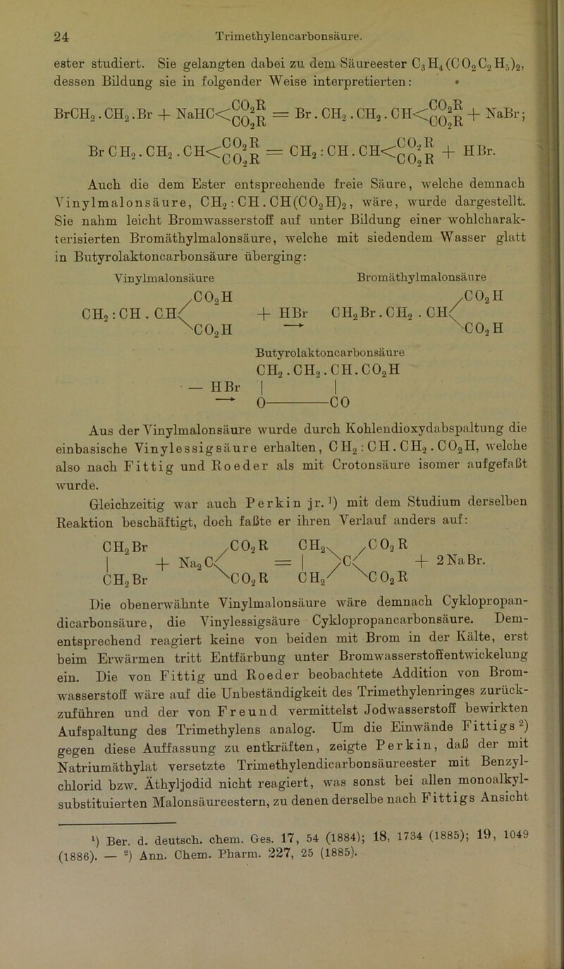 ester studiert. Sie gelangten dabei zu dem Säureester C3H4(C02C2Hr,)2, dessen Bildung sie in folgender Weise interpretierten: • Br CH,. CH2 .Br -f NaHC<^^ = Br C Ho. CH2. C H<° ^ = Br . CH2 . CH2.0H<qq“ J + NaBr; CH2 : CH. CH<QQ2g + HBr. Auch die dem Ester entsprechende freie Säure, welche demnach Yinylmalonsäure, CH2: CH . CH(C02H)2 , wäre, wurde dargestellt. Sie nahm leicht Bromwasserstoff auf unter Bildung einer wohlcharak- terisierten Bromäthylmalonsäure, welche mit siedendem Wasser glatt in Butyrolaktoncarhonsäure überging: V inylmalonsäure /C02H CH,: CH . CH< 'CO, II Bromäthylmalonsäure /C02H + HBr CH2Br.CH, . CII( — nC02H Butyrolaktoncarhonsäure CH,. CH,. CH. C02H — HBr | | —* 0 CO Aus der Yinylmalonsäure wurde durch Kohleudioxydabspaltung die einbasische Vinylessigsäure erhalten, C H,: CH . CH2. C02II, welche also nach Fittig und Roeder als mit Crotonsäure isomer aufgefaßt wurde. Gleichzeitig war auch Perkin jr. ]) mit dem Studium derselben Reaktion beschäftigt, doch faßte er ihren Verlauf anders auf: CH2Br /C02R CH2x xC02R I _j_ Na2C< = | )G' + 2 Na Br. CH, Br XC02R CH/ XC02R Hie obenerwähnte Vinylmalonsäure wäre demnach Cyklopropan- dicarbonsäure, die \inylessigsäure Cyklopropancarbonsäure. Dem- entsprechend reagiert keine von beiden mit Brom in dei’ Kälte, eist beim Erwärmen tritt Entfärbung unter Bromwasserstoffentwickelung ein. Die von Fittig und Roeder beobachtete Addition von Brom- wasserstoff wäre auf die Unbeständigkeit des Trimethylenringes zurück- zuführen und der von Freund vermittelst Jodwasserstoff bewirkten Aufspaltung des Trimethylens analog. Um die Einwände I ittigs -) gegen diese Auffassung zu entkräften, zeigte Perkin, daß der mit Natriumätbylat versetzte Trimethylendicarbonsäureester mit Benzyl- chlorid bzw. Äthyljodid nicht reagiert, was sonst bei allen monoalkyl- substituierten Malonsäureestern, zu denen derselbe nach I ittigs Ansicht l) Ber. d. deutsch, ehern. Ges. 17, 54 (1884); 18, 1734 (1885); 19, 1049 (1886). — 2) Ann. Chem. Pharm. 227, 25 (1885).