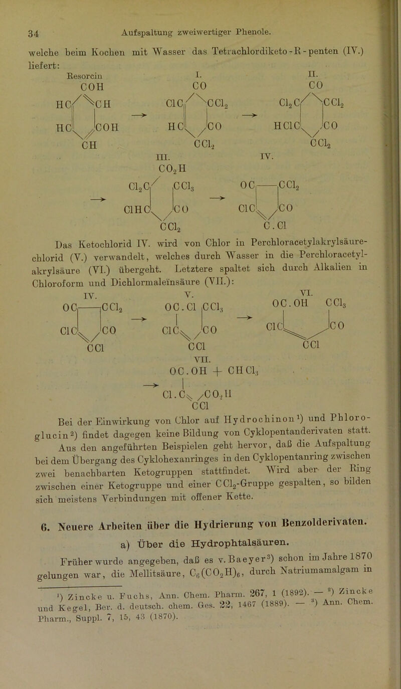 welche beim Kochen mit Wasser das Tetrachlordiketo-R-penten (IV.) liefert: I. II. CO CO HC HC Resorcin COH i/S CH CH COH C1C HC III. co2h CC12 CO CClj C12C HC1C CC12 ,C0 CC12 IV. C12C C1HC / CC13 CO oc C1C CCL C Cln \/ C.C1 CO Das Ketochlorid IV. wird von Chlor in Perchloracetylakrylsäure- chlorid (V.) verwandelt, welches durch Wasser in die Perchloracetyl- akrylsäure (VI.) übergeht. Letztere spaltet sich duich Alkalien in Chloroform und Dichlormaleinsäure (VII.): IV. V. VI. ■jC Cl2 0C.C1 CCL, OC.OH CC13 OC C1C X/ CC1 CO C1C CO X/ CC1 VII. OC.OH -1- CHCl;i C1C CO CC1 Cl.C^ /CO, 11 CC1 Bei der Einwirkung von Chlor auf Hydrochinon1) und Phloio- glucin2) findet dagegen keine Bildung von Cyklopentandenvaten statt. Aus den angeführten Beispielen geht hervor, daß die Aufspaltung bei dem Übergang des Cyklohexanringes in den Cyklopentanrmg zwischen zwei benachbarten Ketogruppen stattfindet. Wird aber- der King zwischen einer Ketogruppe und einer CCl2-Gruppe gespalten, so bilden sich meistens Verbindungen mit offener Kette. 6. Neuere Arbeiten über die Hydrierung von Benzolderivaten, a) Über die Hydrophtalsäuren. Früher wurde angegeben, daß es v. Baeyer3) schon im Jahre 1870 gelungen war, die Mellitsäure, C6(C02Ii)6, durch Natriumamalgam in ') Zincke u. Puchs, Ann. Chem. Pharm. 267, 1 (1892). — 2) Zll3cke und Kegel, Ber. d. deutsch, chem. Ges. 22, 1467 (1889). ) nn. um. Pharm., Suppl. 7, 15, 43 (1870).