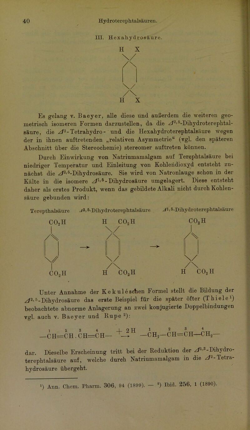 III. Hexahydrosäure. H X H X Es gelang v. ßaeyer, alle diese und außerdem die weiteren geo- metrisch isomeren Formen darzustellen, da die z/2>5-Dihydroterephtal- säure, die z/2-Tetrahydro- und die Iiexahydroterephtalsäure wegen der in ihnen auftretenden „relativen Asymmetrie“ (vgl. den späteren Abschnitt über die Stereochemie) stereomer auftreten können. Durch Einwirkung von Natriumamalgam auf Terephtalsäure bei niedriger Temperatur und Einleitung von Kohlendioxyd entsteht zu- nächst die z/2>5-Dihydrosäure. Sie wird von Natronlauge schon in der Kälte in die isomere z/1’6- Dihydrosäure umgelagert. Diese entsteht daher als erstes Produkt, wenn das gebildete Alkali nicht durch Kohlen- säure gebunden wird: Terepthalsäure JM-Dihydroterephtalsäure y/M-Dihydroterephtalsäure COoH H C02H co2 1 \/ 1 /% /\ /% —► \/ \/ r /\ /\ co2h H C02H II c Unter Annahme der Ke k ul eschen Formel stellt die Bildung der z/2’5-Dihydrosäure das erste Beispiel für die später öfter (Thiele1) beobachtete abnorme Anlagerung an zwei konjugierte Doppelbindungen vgl. auch v. Baeyer und Rupe 2): _CH=CH.CH=CH- +-!H —CH,—CH=CH CH, dar. Dieselbe Erscheinung tritt hei der Reduktion der z/1,3-Dihydro- terephtalsäure auf, welche durch Natriumamalgam in die z/2-Tetra- hydrosäure übergeht.