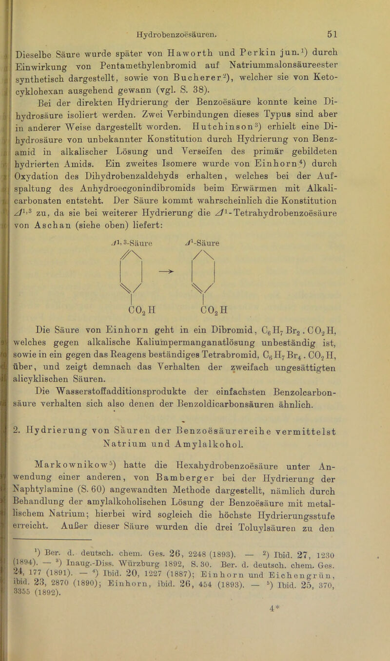 Dieselbe Säure wurde später von Haworth und Perkin jun.1) durch Einwirkung von Pentamethylenbromid auf Natriummalonsäureester synthetisch dargestellt, sowie von Buch er er-), welcher sie von Keto- cyklohexan ausgehend gewann (vgl. S. 38). Bei der direkten Hydrierung der Benzoesäure konnte keine Di- hydrosäure isoliert werden. Zwei Verbindungen dieses Typus sind aber in anderer Weise dargestellt worden. Hutchinson3) erhielt eine Di- hydrosäure von unbekannter Konstitution durch Hydrierung von Benz- amid in alkalischer Lösung und Verseifen des primär gebildeten hydrierten Amids. Ein zweites Isomere wurde von Einhorn4) durch Oxydation des Dihydrobenzaldehyds erhalten, welches bei der Auf- spaltung des Anhydroecgonindibromids beim Erwärmen mit Alkali- carbonaten entsteht. Der Säure kommt wahrscheinlich die Konstitution zf1’3 zu, da sie bei weiterer Hydrierung die z/1-Tetrahydrohenzoesäure von Asch an (siehe oben) liefert: Jb 3-Säure ^/‘-Säure /X /\ \/ \/ co2h C4 O -ü Die Säure von Einhorn geht in ein Dibromid, C6Hr Br2 . C02H, welches gegen alkalische Kaliumpermanganatlösung unbeständig ist, sowie in ein gegen das Reagens beständiges Tetrabromid, C6H7Br4 . C0.2H, über, und zeigt demnach das Verhalten der zweifach ungesättigten alicyklischen Säuren. Die Wasserstoffadditionsprodukte der einfachsten Benzolcarbon- säure verhalten sich also denen der Benzoldicarhonsäuren ähnlich. 2. Hydrierung von Sauren der Benzoesäurereihe vermittelst Natrium und Amylalkohol. Markownikow5) hatte die Hexahydrobenzoesäure unter An- wendung einer anderen, von Bamberg er bei der Hydrierung der Naphtylamine (S. 60) angewandten Methode dargestellt, nämlich durch Behandlung der amylalkoholischen Lösung der Benzoesäure mit metal- lischem Natrium; hierbei wird sogleich die höchste Hydrierungsstufe erreicht. Außer dieser Säure wurden die drei Toluylsäuren zu den ') Ber. d. deutsch, ehern. Ges. 26, 2248 (1893). — 2) Ihid. 27, 1230 (1894). — 3) Inaug.-Diss. Würzburg 1892, S. 30. Ber. d. deutsch, ehern. Ges. 24, 177 (1891). — *) Ibid. 20, 1227 (1887); Einhorn und Eichengrün, ibid. 23, 2870 (1890); Einhorn, ibid. 26, 454 (1893). — 5) Ibid. 25, 370, 3355 (1892). 4 *