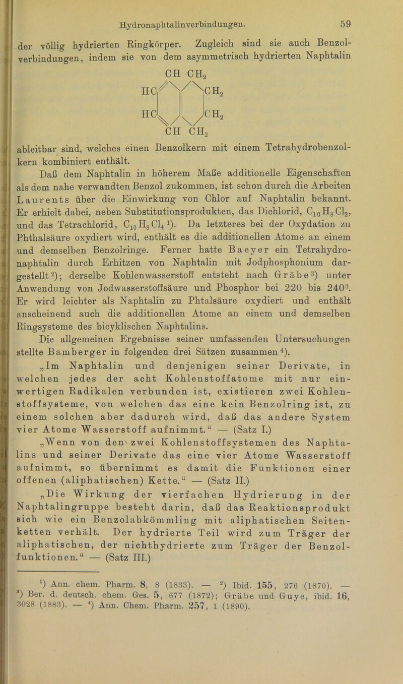 der völlig hydrierten Ringkörper. Zugleich sind sie auch Benzol- verbindungen, indem sie von dem asymmetrisch hydrierten Naphtalin HC HC CH CHo /\/\ CH, CHo CH CHo ableitbar sind, welches einen Benzolkern mit einem Tetrahydrobenzol- kern kombiniert enthält. Daß dem Naphtalin in höherem Maße additioneile Eigenschaften als dem nahe verwandten Benzol zukommen, ist schon durch die Arbeiten Laurents über die Einwirkung von Chlor auf Naphtalin bekannt. Er erhielt dabei, neben Substitutionsprodukten, das Dichlorid, C10HSC12, und das Tetrachlorid , c10 Hs Cl4 4). Da letzteres bei der Oxydation zu Phthalsäure oxydiert wird, enthält es die additionellen Atome an einem und demselben Benzolringe. Ferner hatte Baeyer ein Tetrahydro- naphtalin durch Erhitzen von Naphtalin mit Jodphosphonium dar- gestellt2); derselbe Kohlenwasserstoff entsteht nach Grabe3) unter Anwendung von Jodwasserstoffsäure und Phosphor bei 220 bis 240°. Er wird leichter als Naphtalin zu Phtalsäure oxydiert und enthält anscheinend auch die additionellen Atome an einem und demselben Ringsysteme des bicyklischen Naphtalins. Die allgemeinen Ergebnisse seiner umfassenden Untersuchungen stellte Bamberger in folgenden drei Sätzen zusammen4). „Im Naphtalin und denjenigen seiner Derivate, in welchen jedes der acht Kohlenstoffatome mit nur ein- wertigen Radikalen verbunden ist, existieren zwei Kohlen- stoff System e, von welchen das eine kein Benzolring ist, zu einem solchen aber dadurch wird, daß das andere System vier Atome Wasserstoff aufnimmt.“ — (Satz I.) „Wenn von den'zwei Kohlenstoff Systemen des Naphta- lins und seiner Derivate das eine vier Atome Wasserstoff aufnimmt, so übernimmt es damit die Funktionen einer offenen (aliphatischen) Kette.“ — (Satz II.) „Die Wirkung der vierfachen Hydrierung in der Naphtalingruppe besteht darin, daß das Reaktionsprodukt sich wie ein Benzolabkömmling mit aliphatischen Seiten- ketten verhält. Der hydrierte Teil wird zum Träger der aliphatischen, der nichthydrierte zum Träger der Benzol- funktionen.“ — (Satz III.) *) Ann. ehern. Pharm. 8, 8 (1833). — 2) Ibid. 155, 276 (1870). — *) ®er- d. deutsch, ehern. Ges. 5, 677 (1872); Grabe und Guye, ibid. 16, 3028 (1883). — ■* *) Ann. Chem. Pharm. 257, 1 (1890).