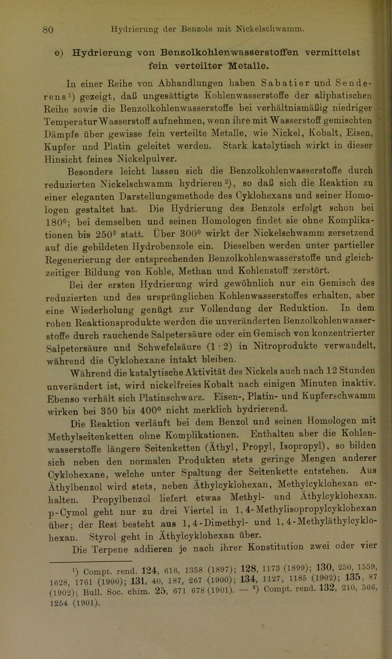 e) Hydrierung von Benzolkohlenwasserstoffen vermittelst fein verteilter Metalle. In einer Reihe von Abhandlungen haben Sabatier und Sende- ren s1) gezeigt, daß ungesättigte Kohlenwasserstoffe der aliphatischen Reihe sowie die Benzolkohlenwasserstoffe bei verhältnismäßig niedriger Temperatur Wasserstoff aufnehmen, wenn ihre mit Wasserstoff gemischten Dämpfe über gewisse fein verteilte Metalle, wie Nickel, Kobalt, Eisen, Kupfer und Platin geleitet werden. Stark katalytisch wirkt in dieser Hinsicht feines Nickelpulver. Besonders leicht lassen sich die Benzolkohlenwasserstoffe durch reduzierten Nickelschwamm hydrieren2), so daß sich die Reaktion zu einer eleganten Darstellungsmethode des Cyklohexans und seiner Homo- logen gestaltet hat. Die Hydrierung des Benzols erfolgt schon bei ' 180°; bei demselben und seinen Homologen findet sie ohne Komplika- tionen bis 250° statt. Über 300° wirkt der Nickelschwamm zersetzend auf die gebildeten Hydrobenzole ein. Dieselben werden unter partieller Regenerierung der entsprechenden Benzolkohlenwasserstoffe und gleich- zeitiger Bildung von Kohle, Methan und Kohlenstoff zerstört. Bei der ersten Hydrierung wird gewöhnlich nur ein Gemisch des reduzierten und des ursprünglichen Kohlenwasserstoffes erhalten, aber eine Wiederholung genügt zur Vollendung der Reduktion. In dem rohen Reaktionsprodukte werden die unveränderten Benzolkohlenwasser- stoffe durch rauchende Salpetersäure oder ein Gemisch von konzentrierter Salpetersäure und Schwefelsäure (1 :2) in Nitroprodukte verwandelt, während die Cyklohexane intakt bleiben. Während die katalytische Aktivität des Nickels auch nach 12 Stunden unverändert ist, wird nickelfreies Kobalt nach einigen Minuten inaktiv. Ebenso verhält sich Platinschwarz. Eisen-, Platin- und Kupferschwamm wirken bei 350 bis 400° nicht merklich hydrierend. Die Reaktion verläuft bei dem Benzol und seinen Homologen mit Methylseitenketten ohne Komplikationen. Enthalten abei die Kohlen- wasserstoffe längere Seitenketten (Äthyl, Propyl, Isopropyl), so bilden sich neben den normalen Produkten stets geringe Mengen anderer Cyklohexane, welche unter Spaltung der Seitenkette entstehen. Aus Äthylbenzol wird stets, neben Äthylcyklohexan, Methylcyklohexan er- halten. Propylbenzol liefert etwas Methyl- und Äthylcyklohexan. p-Cymol geht nur zu drei Viertel in 1,4- Methylisopropylcyklohexan über; der Rest besteht aus 1, 4-Dimethyl- und 1, 4-Methyläthylcyklo- hexan. Styrol geht in Äthylcyklohexan über. Die Terpene addieren je nach ihrer Konstitution zwei odei vier ') Compt. rend. 124, 616, 1358 (1897); 128, 1173 (1899); 130, 2o0 1d59 1628, 1761 (1900); 131, 40, 187, 267 (1900); 134, 1127, 1185 (1902); 135, 87 (1902); Bull. Soc. chim. 25, 671 678 (1901). — s) Compt. rend. 132, 210, 5b6, 1254 (1901).