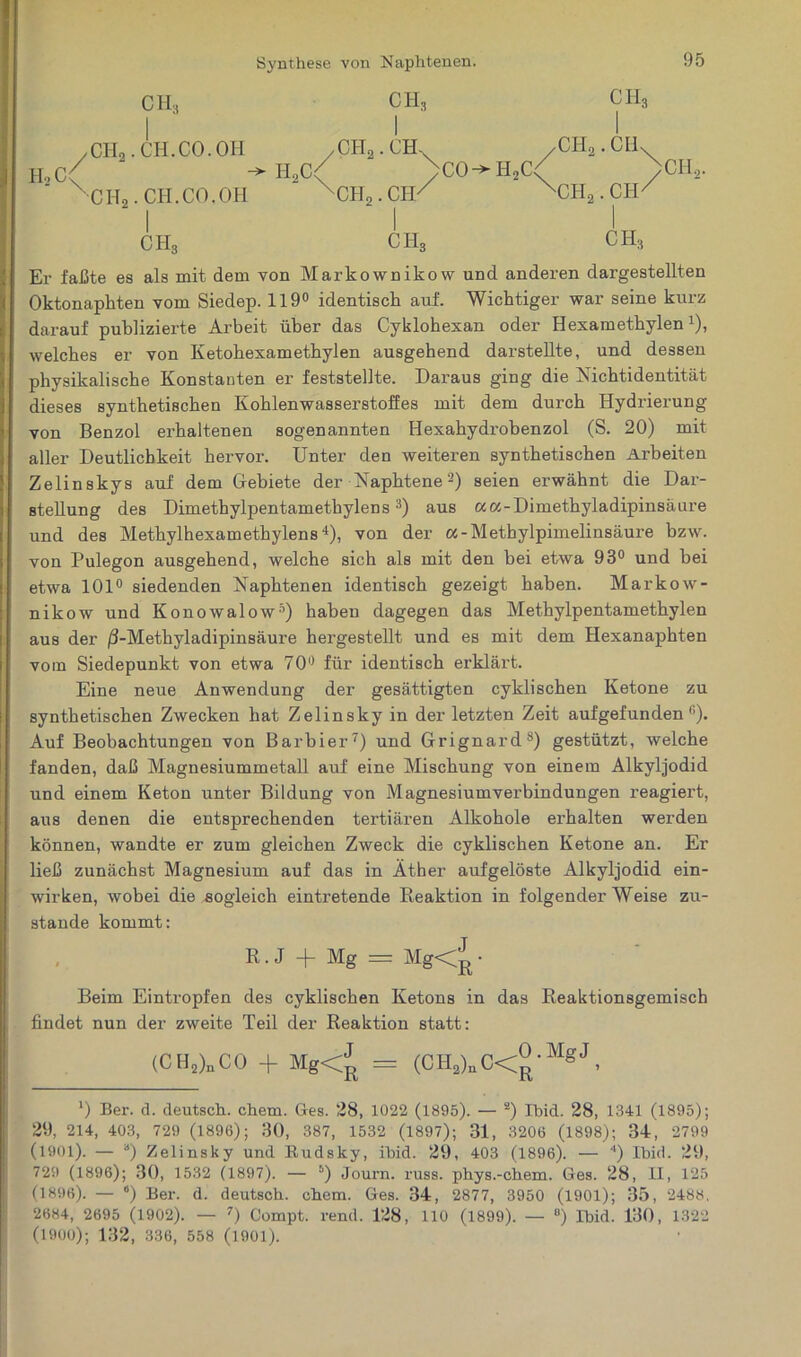 Synthese von Naphtenen. H,C / CH, CHo.CTL CO. OM \ HoCt ' CH,. CH.CO.OH CH, I /CH,. CH-. CH,. CIP CIH ,CH2.CHs 'CH2 . CIO >CO^H2C< /CH,. CH3 CHg CH, Er faßte es als mit dem von Markownikow und anderen dargestellten Oktonaphten vom Siedep. 119° identisch auf. Wichtiger war seine kurz darauf publizierte Arbeit über das Cyklohexan oder Hexamethylenx), welches er von Ketohexamethylen ausgehend darstellte, und dessen physikalische Konstanten er feststellte. Daraus ging die Nichtidentität dieses synthetischen Kohlenwasserstoffes mit dem durch Hydrierung von Benzol erhaltenen sogenannten Hexahydrobenzol (S. 20) mit aller Deutlichkeit hervor. Unter den weiteren synthetischen Arbeiten Zelinskys auf dem Gebiete der Naphtenel 2) seien erwähnt die Dar- stellung des Dimethylpentamethylens3) aus «a-Dimethyladipinsäure und des Methylhexamethylens4), von der «-Methylpimelinsäure bzw. von Pulegon ausgehend, welche sich als mit den bei etwa 93° und bei etwa 101° siedenden Naphtenen identisch gezeigt haben. Markow- nikow und Konowalow5 *) haben dagegen das Methylpentamethylen aus der /3-Methyladipinsäure hergestellt und es mit dem Hexanaphten vom Siedepunkt von etwa 70° für identisch erklärt. Eine neue Anwendung der gesättigten cyklischen Ketone zu synthetischen Zwecken hat Zelinsky in der letzten Zeit aufgefunden fi). Auf Beobachtungen von Barbier7) und Grignard8) gestützt, welche fanden, daß Magnesiummetall auf eine Mischung von einem Alkyljodid und einem Keton unter Bildung von Magnesiumverbindungen reagiert, aus denen die entsprechenden tertiären Alkohole erhalten werden können, wandte er zum gleichen Zweck die cyklischen Ketone an. Er ließ zunächst Magnesium auf das in Äther aufgelöste Alkyljodid ein- wirken, wobei die sogleich eintretende Reaktion in folgender Weise zu- stande kommt: R.J + Mg = Mg<^ • Beim Eintropfen des cyklischen Ketons in das Reaktionsgemisch findet nun der zweite Teil der Reaktion statt: (CH2)nC0 + Mg<J = (CH2)nC<£-MgJ, l) Ber. d. deutsch, chem. Ges. 28, 1022 (1895). — 2) Ibid. 28, 1341 (1895); 29, 214, 403, 729 (1896); 30, 387, 1532 (1897); 31, 3206 (1898); 34, 2799 (1901). — a) Zelinsky und ltudsky, ibid. 29, 403 (1896). — 4) Ibid. 29, 729 (1896); 30, 1532 (1897). — s) Journ. russ. phys.-chem. Ges. 28, II, 125 (1896). — “) Ber. d. deutsch, chem. Ges. 34, 2877, 3950 (1901); 35, 2488. 2684, 2695 (1902). — 7) Compt. rend. 128, 110 (1899). — °) Ibid. 130, 1322 (1900); 132, 336, 558 (1901).