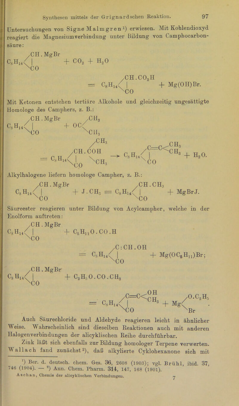 Untersuchungen von Signe Malmgren 2) erwiesen. Mit Kohlendioxyd sagiej-t die Magnesium verbin düng unter Bildung von Camphocarbon- säure: CsH14; .CH. Mg Br 'CO 4- co2 4 h2o Cs H '8 1A14 ' ch3 I ^<0 H3 CO 4- h20. /CH.C02H = C8H14X | + Mg (OH) Br. XC0 Mit Ketonen entstehen tertiäre Alkohole und gleichzeitig ungesättigte Homologe des Camphers, z. B.: .CH. Mg Br / C H 8 c8h14( I 4- oc( xco xch3 /CH, = C8HX | \ - XC0 •’ Alkylhalogene liefern homologe Canrpher, z. B.: /CH.MgBr /CH. CH, C8H14( | + J.CH3 = C8H14/ | + MgBrJ. XC0 'CO Säureester reagieren unter Bildung von Acylcampher, welche in der Enolform auftreten: /CH.MgBr C8H14( | + C6HnO.CO.H XC0 /C : CH.OH = CsH14( | + Mg(0C6Hu)Br; XC0 /CH.MgBr C8H14< | + C2H,O.CO.CH3 XC0 = c8h14< /C=C<C^p TT /O.C2H5 I 003 + M g< ''CO XBr Auch Säurechloride und Aldehyde reagieren leicht in ähnlicher Weise. Wahrscheinlich sind dieselben Reaktionen auch mit anderen Halogenverbindungen der alicyklischen Reihe durchführbar. Zink läßt sich ebenfalls zur Bildung homologer Terpene verwerten. Wallach fand zunächst2), daß alkylierte Cyklohexanone sich mit ’) Ber- d. deutsch, chem. Ges. 36, 2608 (1903); vgl. Brühl, ibid. 37, 746 (1904). — *) Ann. Chem. Pharm. 314, 147, 168 (1901). Aßchan, Chemie der alicyklischen Verbindungen. 7