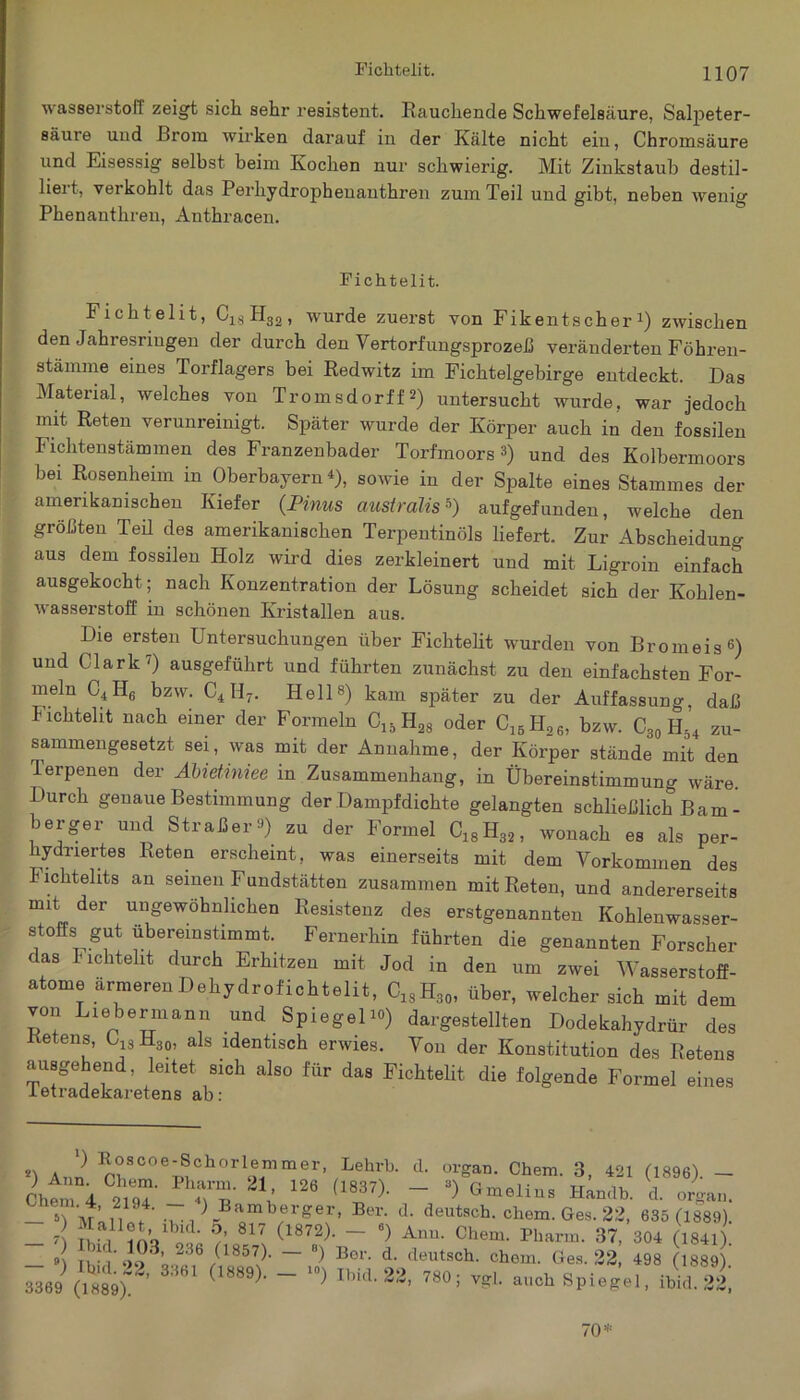 Fichtelit. Wasserstoff zeigt sich sehr resistent. Rauchende Schwefelsäure, Salpeter- säure und Brom wirken darauf in der Kälte nicht ein, Chromsäure und Eisessig selbst beim Kochen nur schwierig. Mit Zinkstaub destil- liert, verkohlt das Perliydrophenanthren zum Teil und gibt, neben wenig Phenanthren, Anthracen. Fichtelit. Fichtelit, C18H32, wurde zuerst von FikentscherJ) zwischen den Jahiesriugen der durch den Vertorfungsprozeß veränderten Föhren- stämme eines Torflagers bei Redwitz im Fichtelgebirge entdeckt. Das Material, welches von Tromsdorff*) untersucht wurde, war jedoch mit Reten verunreinigt. Später wurde der Körper auch in den fossilen Fichtenstämmen des Franzenbader Torfmoors ») und des Kolbermoors bei Rosenheim in Oberbayern *), sowie in der Spalte eines Stammes der amerikanischen Kiefer (Pinus australis*) aufgefunden, welche den größten Teü des amerikanischen Terpentinöls liefert. Zur Abscheidung aus dem fossilen Holz wird dies zerkleinert und mit Ligroin einfach ausgekocht; nach Konzentration der Lösung scheidet sich der Kohlen- wasserstoff in schönen Kristallen aus. Die ersten Untersuchungen über Fichtelit wurden von Bromeis6) und Clark7) ausgeführt und führten zunächst zu den einfachsten For- meln C4H6 bzw. C4If7. Hell8) kam später zu der Auffassung, daß Fichtelit nach einer der Formeln C15H28 oder C15H26, bzw. C30 H54 zu- sammengesetzt sei, was mit der Annahme, der Körper stände mit den Terpenen der Abietiniee in Zusammenhang, in Übereinstimmung wäre. Durch genaue Bestimmung der Dampfdichte gelangten schließlich Barn- berger und Straßer*) zu der Formel C18H32, wonach es als per- hydriertes Reten erscheint, was einerseits mit dem Vorkommen des i ichtelits an seinen Fundstätten zusammen mit Reten, und andererseits mit der ungewöhnlichen Resistenz des erstgenannten Kohlenwasser- stoffs gut übereinstimmt. Fernerhin führten die genannten Forscher das Fichtelit durch Erhitzen mit Jod in den um zwei Wasserstoff- atome ärmerenDehydrofichtelit, C18H30, über, welcher sich mit dem von Liebermann und Spiegel 10) dargestellten Dodekahydrür des etens, C13H3o, als identisch erwies. Von der Konstitution des Retens ausgehend, leitet sich also für das Fichtelit die folgende Formel eines letradekaretens ab: Koscoe-Schotlemmer, Lehrt). ,1. Organ. Chem. 3, 42t (1896). _ chtm i o.TT'H- V 126 (1l37)' “ Graeli“s H“b- «• «■*». — >1 Moli 't' . ^ BamberSer> d. deutsch. chem.Ges.22, 635 (1889). _ 7 5/ 817 <1875Ü ~ 6) Chem. Pharm. 37, 304 (1841. 9) Ti - V 90^0 286 /185Ü- ~ 8) Bo1'- d- deutsch, chem. Ges. 22, 498 (1889) M.» Ä *’ (,889)- - > Ibid-23' «*« vgl. auch Spiegel, «k il, 70*