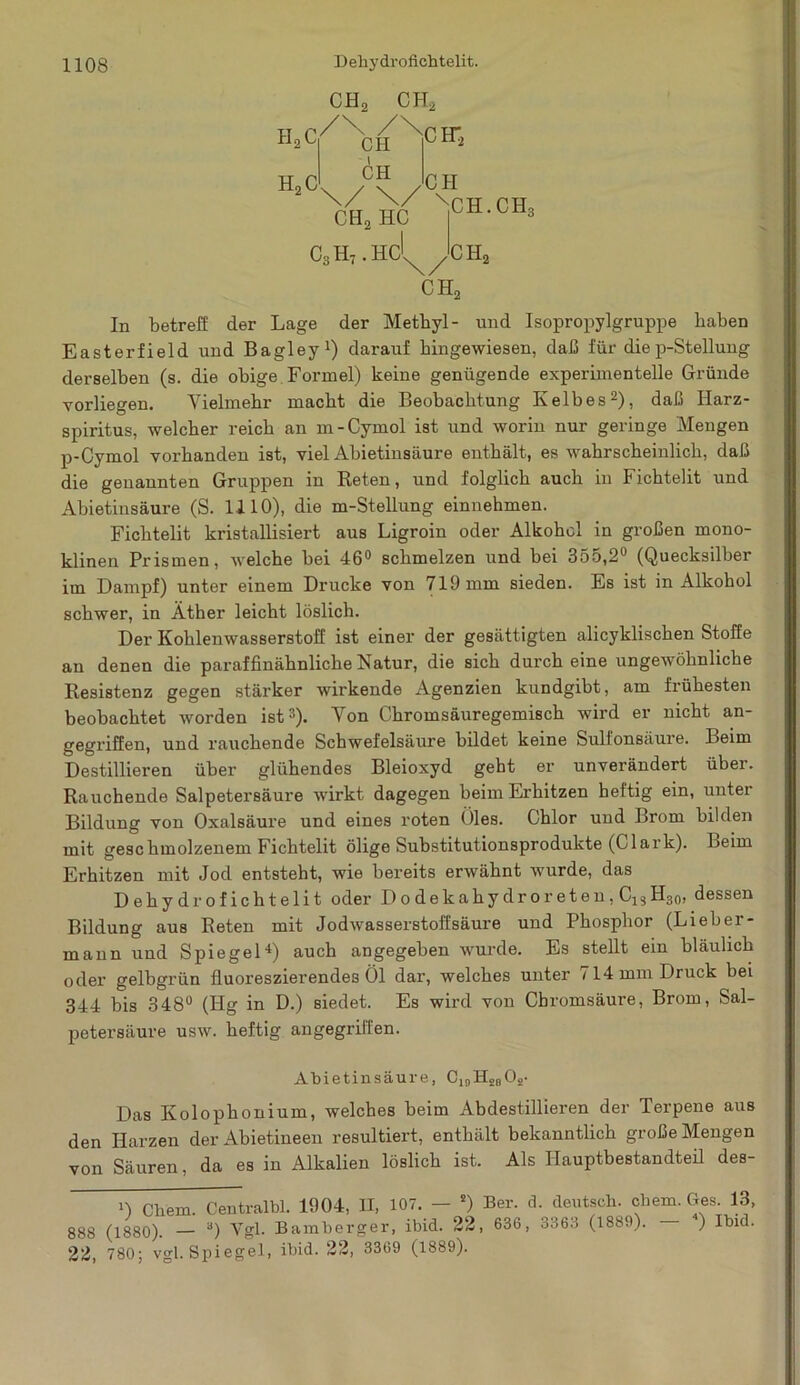 CH2 CH, HoC HoC /\ /\ CH CH CH2 HC C3H7.HC CH* CH xCH.CHq CH, CH2 In betreff der Lage der Methyl- und Isopropylgruppe haben Easterfield und Bagley1) darauf bingewiesen, daß für die p-Stellung derselben (s. die obige Formel) keine genügende experimentelle Gründe vorliegen. Vielmehr macht die Beobachtung Ivelbes2), daß Harz- spiritus, welcher reich an m-Cymol ist und worin nur geringe Mengen p-Cymol vorhanden ist, viel Abietinsäure enthält, es wahrscheinlich, daß die genannten Gruppen in Reten, und folglich auch in Fichtelit und Abietinsäure (S. 1110), die m-Stellung einnehmen. Fichtelit kristallisiert aus Ligroin oder Alkohol in großen mono- klinen Prismen, welche bei 46° schmelzen und bei 355,2° (Quecksilber im Dampf) unter einem Drucke von 719 mm sieden. Es ist in Alkohol schwer, in Äther leicht löslich. Der Kohlenwasserstoff ist einer der gesättigten alicyklischen Stoffe an denen die paraffinähnliche Natur, die sich durch eine ungewöhnliche Resistenz gegen stärker wirkende Agenzien kundgibt, am frühesten beobachtet worden ist3). Von Chromsäuregemisch wird er nicht an- gegriffen, und rauchende Schwefelsäure bildet keine Sulfonsäure. Beim Destillieren über glühendes Bleioxyd geht er unverändert über. Rauchende Salpetersäure wirkt dagegen beim Erhitzen heftig ein, unter Bildung von Oxalsäure und eines roten Öles. Chlor und Brom bilden mit geschmolzenem Fichtelit ölige Substitutionsprodukte (Clark). Leim Erhitzen mit Jod entsteht, wie bereits erwähnt wurde, das Dehy drofichtelit oder D o de k ahy dr o r et en, C13 H30, dessen Bildung aus Reten mit Jodwasserstoffsäure und Phosphor (Lieber- mann und Spiegel4) auch angegeben wurde. Es stellt ein bläulich oder gelbgrün fluoreszierendes Öl dar, welches unter i 14 mm Druck bei 344 bis 348° (Hg in D.) siedet. Es wird von Chromsäure, Brom, Sal- petei’säure usw. heftig angegriffen. Abietinsäure, C,0H28Os- Das Kolophonium, welches beim Abdestillieren der Terpene aus den Harzen der Abietineen resultiert, enthält bekanntlich große Mengen von Säuren, da es in Alkalien löslich ist. Als Hauptbestandteil des- 0 Cliem. Centralbl. 1904, H, 107. — s) Ber. d. deutsch, ehern. Ges. 13, 888 (1880). — a) Vgl. Bamberger, ibid. 22, 636, 3363 (1889). ) Ibid. 22, 780; vgl. Spiegel, ibid. 22, 3369 (1889).