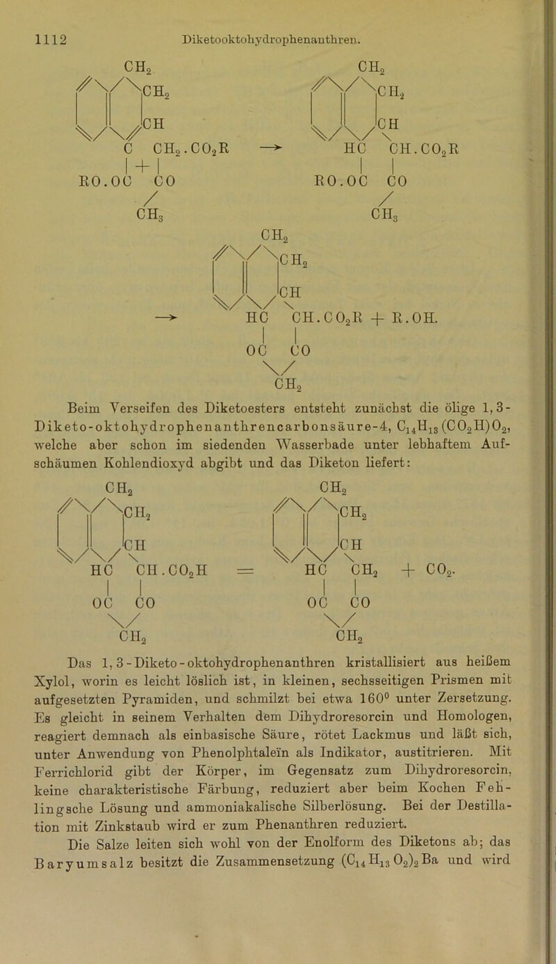 CHo \/\/0H C CHo • C02R I H I RO.OC CO / ch3 ch2 HC CH.COoR I I RO.OC CO / CH3 ch2 \/\AH HC CH.C02R -f R.OH. I I OC CO CHo \/ ch2 Beim Verseifen des Diketoesters entsteht zunächst die ölige 1,3- D ik et 0-0 kt ohydrophenanthrencar bonsäure-4, C14H1S(C02H)02, welche aber schon im siedenden Wassei’bade unter lebhaftem Auf- schäumen Kohlendioxyd abgibt und das Diketon liefert: CH2 /\/\ CIL CH \ HC CH.C02H OC CO \/ ch2 CHo ✓N/Njh, \/\/\H HC CH2 I I OC CO \/ CII2 + co2. Das 1,3-Diketo-oktohydropbenanthren kristallisiert aus heißem Xylol, worin es leicht löslich ist, in kleinen, sechsseitigen Prismen mit aufgesetzten Pyramiden, und schmilzt bei etwa 160° unter Zersetzung. Es gleicht in seinem Verhalten dem Dihydroresorcin und Homologen, reagiert demnach als einbasische Säure, rötet Lackmus und läßt sich, unter Anwendung von Phenolphtalein als Indikator, austitrieren. Mit Ferrichlorid gibt der Körper, im Gegensatz zum Dihydroresorcin, keine charakteristische Färbung, reduziert aber beim Kochen Feh- ling sehe Lösung und ammoniakalische Silberlösung. Bei der Destilla- tion mit Zinkstaub wird er zum Phenanthren reduziert. Die Salze leiten sich wohl von der Enolform des Diketons ab; das Baryumsalz besitzt die Zusammensetzung (C14H13 02)2Ba und wird