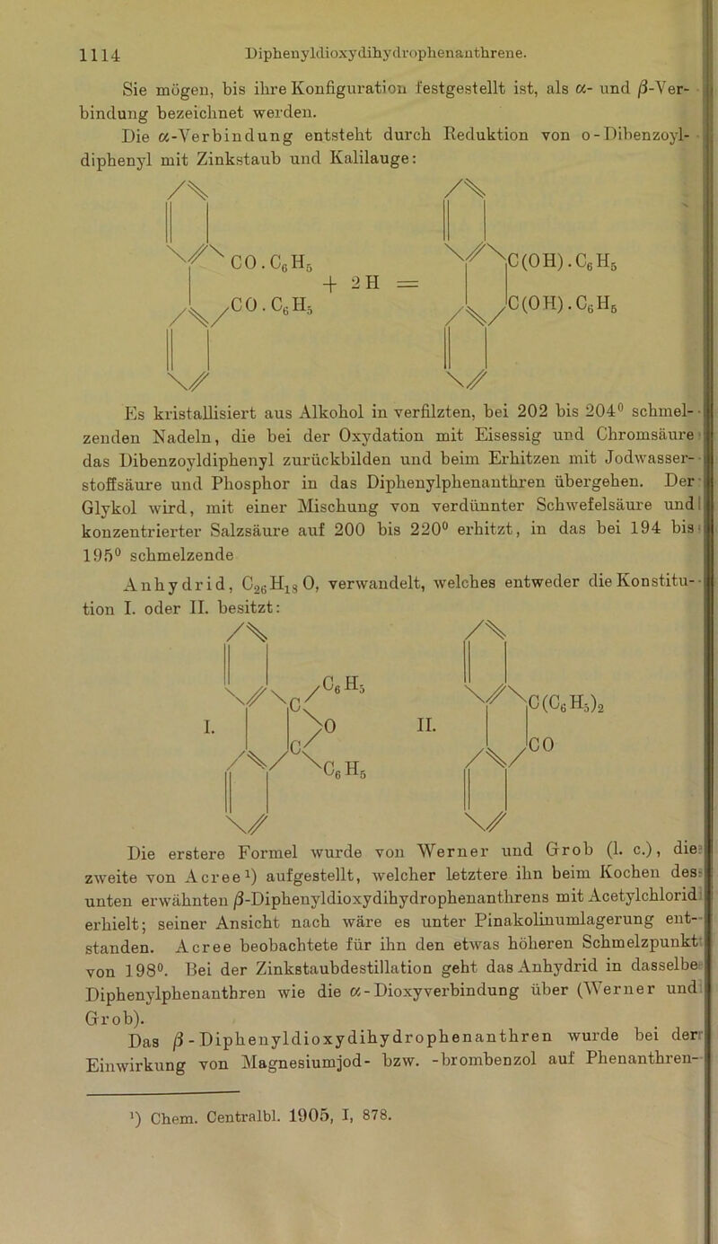 Sie mögen, bis ihre Konfiguration festgestellt ist, als «- und ^-Ver- bindung bezeichnet werden. Die «-Verbindung entsteht durch Reduktion von o-Dibenzoyl- diphenyl mit Zinkstaub und Kalilauge: /\ /\ A/ CO.C6H5 n// nC(OH).C6H5 + 2H = C 0 . C6 H5 ^ ^ ' C(OH).C6H6 Es kristallisiert aus Alkohol in verfilzten, bei 202 bis 204° schmel- ■ zenden Nadeln, die bei der Oxydation mit Eisessig und Chromsäure das Dibenzoyldiphenyl zurückbilden und beim Erhitzen mit Jodwasser- stoffsäure und Phosphor in das Diphenylplienanthren übergehen. Der Glykol wird, mit einer Mischung von verdünnter Schwefelsäure und konzentrierter Salzsäure auf 200 bis 220° erhitzt, in das bei 194 bis^ 195° schmelzende Anhydrid, C2BH130, verwandelt, welches entweder die Konstitu- tion I. oder II. besitzt: /% /% \/\r/°6H5 \/\ \ 0 II. /V^Nq.h. /%/ C(CtiH5)2 CO \/ \/ Die erstex-e Formel wurde von Werner und Grob (1. c.), die? zweite von Acree1) aufgestellt, welcher letztere ihn beim Kochen des- unten erwähnten /3-Diphenyldioxydihydrophenanthrens mit Acetylchlorid erhielt; seiner Ansicht nach wäre es unter Pinakolinumlagerung ent- standen. Acree beobachtete für ihn den etwas höheren Schmelzpunkt von I 98°. Bei der Zinkstaubdestillation geht das Anhydrid in dasselbe Diphenylphenantbren wie die a-Dioxyverbindung über (Werner und: Grob). Das ß-Diphenyldioxydihydrophenanthren wurde bei derr Einwirkung von Magnesiumjod- bzw. -brombenzol auf Phenantbren- ') Chem. Centralbl. 1905, I, 878.