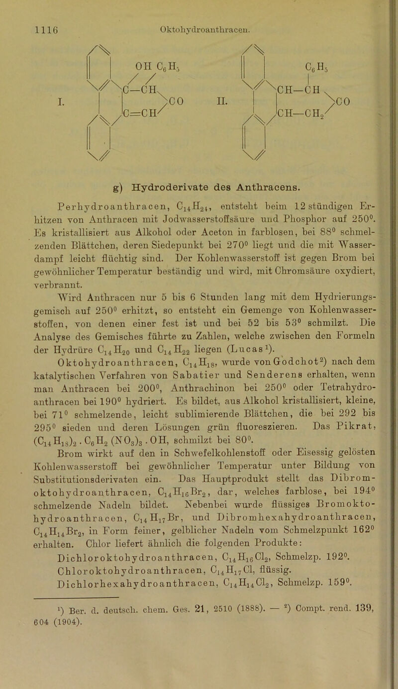 /% OH CgH3 CHv ;C0 /\/ C=CH' /s C6H5 '^NlH—CH v II. >co /%/ CH—CH, \S g) Hydroderivate des Anthracens. Perhydroanthracen, C14H2l, entsteht beim 12 ständigen Er- hitzen von Anthracen mit Jodwasserstoffsäure und Phosphor auf 250°. Es kristallisiert aus Alkohol oder Aceton in farblosen, bei 88° schmel- zenden Blättchen, deren Siedepunkt bei 270° liegt und die mit Wasser- dampf leicht flüchtig sind. Der Kohlenwasserstoff ist gegen Brom bei gewöhnlicher Temperatur beständig und wird, mit Chromsäure oxydiert, verbrannt. Wird Anthracen nur 5 bis 6 Stunden lang mit dem Hydrierungs- gemisch auf 250° erhitzt, so entsteht ein Gemenge von Kohlenwasser- stoffen, von denen einer fest ist und hei 52 bis 53° schmilzt. Die Analyse des Gemisches führte zu Zahlen, welche zwischen den Formeln der Hydrüre C14H20 und C14H22 liegen (Lucas1). Oktohydroanthracen, C14H18, wurde von Godehot2) nach dem katalytischen Verfahren von Sabatier und Senderens erhalten, wenn mau Anthracen bei 200°, Anthrachinon hei 250° oder Tetrahydro- anthracen bei 190° hydriert. Es bildet, aus Alkohol kristallisiert, kleine, bei 71° schmelzende, leicht sublimierende Blättchen, die bei 292 bis 295° sieden und deren Lösungen grün fluoreszieren. Das Pikrat, (Ci4 H1S)2. C6H2 (N03)3.0H, schmilzt bei 80°. Brom wirkt auf den in Schwefelkohlenstoff oder Eisessig gelösten Kohlenwasserstoff bei gewöhnlicher Temperatur unter Bildung von Substitutionsderivaten ein. Das Hauptprodukt stellt das Dibrom- oktohydroanthracen, C14HlcBr2, dar, welches farblose, bei 194° schmelzende Nadeln bildet. Nebenbei wurde flüssiges Brom okto- hydroanthracen, Cl4H17Br, und Dihromhexahydroanthracen, C14H14Br2, in Form feiner, gelblicher Nadeln vom Schmelzpunkt 162° erhalten. Chlor liefert ähnlich die folgenden Produkte: Dichlor oktohydroanthracen, C14Hl6Cl2, Schmelzp. 192°. Chloroktohydroanthracen, C14H17C1, flüssig. Dichlorhexahydroanthracen, C14H14C12, Schmelzp. 159°. i) Ber. d. deutsch, cüem. Ges. 21, 2510 (1888). — 2) Compt. rend. 139, 604 (1904).