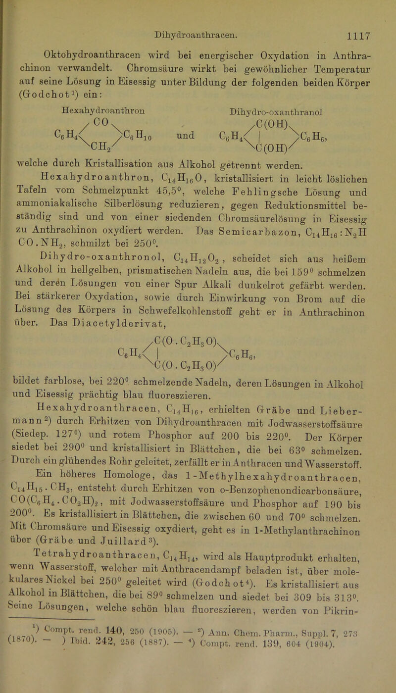 Oktohydroanthracen wird bei energischer Oxydation in Anthra- chinon verwandelt. Chromsäure wirkt hei gewöhnlicher Temperatur auf seine Lösung in Eisessig unter Bildung der folgenden beiden Körper (Godehot1) ein: Hexahydroanthron y CO. C6H4 Njh/ CfiH 10 und Dihydro-oxanthrano.l ,C(OH). CkH, \ N C(OH)' C6H6, welche durch Kristallisation aus Alkohol getrennt werden. Hexahydro anthron, C14H160, kristallisiert in leichtlöslichen Tafeln vom Schmelzpunkt 45,5°, welche Fehlingsche Lösung und ammoniakalische Silberlösung reduzieren, gegen Reduktionsmittel be- ständig sind und von einer siedenden Chromsäurelösung in Eisessig zu Anthrachinon oxydiert werden. Das Semicarbazon, C14H16:N2H CO.NH2, schmilzt bei 250°. Dihydro-oxanthronol, C14H1202 , scheidet sich aus heißem Alkohol in hellgelben, prismatischen Nadeln aus, die bei 159° schmelzen und derön Lösungen von einer Spur Alkali dunkelrot gefärbt werden. Lei stärkerer Oxydation, sowie durch Einwirkung von Brom auf die Lösung des Körpers in Schwefelkohlenstoff geht er in Anthrachinon über. Das Diacetylderivat, c6ii4 C(0.C2H30)x C(0.C2H30)/ c6h6, bildet farblose, bei 220° schmelzende Nadeln, deren Lösungen in Alkohol und Eisessig prächtig blau fluoreszieren. Hexahydroanthracen, CJ4H16, erhielten Grabe und Lieber- mann2) durch Erhitzen von Dihydroanthracen mit Jodwasserstoffsäure (Siedep. 127°) und rotem Phosphor auf 200 bis 220°. Der Körper siedet bei 290° und kristallisiert in Blättchen, die bei 63° schmelzen. Durch ein glühendes Rohr geleitet, zerfällt er in Anthracen und Wasserstoff. Ein höheres Homologe, das 1- Methylhex ah yd roanthracen, *14^15-* H3, entsteht durch Erhitzen von o-Benzophenondicarbonsäure, C 0(C6 H4 . C02H)2, mit Jodwasserstoffsäure und Phosphor auf 190 bis 200°. Es kristallisiert in Blättchen, die zwischen 60 und 70° schmelzen. Mit Chromsäure und Eisessig oxydiert, geht es in 1-Methylanthrachinon über (Grabe und Juillard3). Tetrahydroanthracen, CJ4H14, wird als Hauptprodukt erhalten, wenn Wasserstoff, welcher mit Anthracendampf beladen ist, über mole- kulares Nickel bei 250° geleitet wird (Godehot1). Es kristallisiert aus Alkohol in Blättchen, die bei 89° schmelzen und siedet bei 309 bis 313°. Seine Lösungen, welche schön blau fluoreszieren, werden von Pikrin- ') Oompt. rend. 140, 250 (1905). — *) Ann. Chem. Pharm., Suppl. 7, 275 )■ ) Ibid. 242, 256 (1887). — ■*) Compt. rend. 139, 604 (1904).