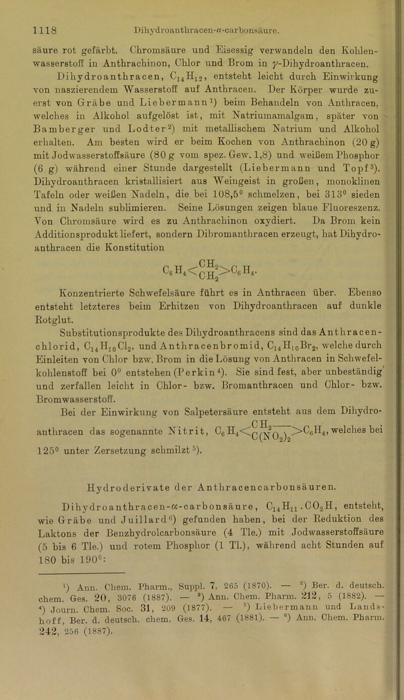 säure rot gefärbt. Chromsäure und Eisessig verwandeln den Kohlen- wasserstoff in Anthrachinon, Chlor und Brom in y-Bikydroantln-acen. Biliydroanthracen, CUII12, entsteht leicht durch Einwirkung von naszierendem Wasserstoff auf Anthracen. Der Körper wurde zu- erst von Gräbe und Lieber mann1) beim Behandeln von Anthracen, welches in Alkohol aufgelöst ist, mit Natriumamalgam, später von Bamberger und Lodter2) mit metallischem Natrium und Alkohol erhalten. Am besten wird er beim Kochen von Anthrachinon (20 g) mit Jodwasserstoffsäure (80 g vom spez. Gew. 1,8) und weißem Phosphor (6 g) während einer Stunde dargestellt (Liebermann und Topf3). Biliydroanthracen kristallisiert aus Weingeist in großen, monoklinen Tafeln oder weißen Nadeln, die bei 108,5° schmelzen, bei 313° sieden und in Nadeln sublimieren. Seine Lösungen zeigen blaue Fluoreszenz. Yon Chromsäure wild es zu Anthrachinon oxydiert. Ba Brom kein Additionsprodukt liefert, sondern Bibromanthracen erzeugt, hatBihydro- anthracen die Konstitution P TT „ '-'6 4‘ Konzentrierte Schwefelsäure führt es in Anthracen über. Ebenso entsteht letzteres beim Erhitzen von Bihydroanthracen auf dunkle Rotglut. Substitutionsprodukte des Biliydroanthracens sind das Anthracen- chlorid, C14H10C12, und Antliracenbr omid, C14Hi0Br2, welche durch Einleiten von Chlor bzw. Brom in die Lösung von Antbracen in Schwefel- kohlenstoff bei 0° entstehen (Perkin 4). Sie sind fest, aber unbeständig' und zerfallen leicht in Chlor- bzw. Bromanthracen und Chlor- bzw. Bromwasserstoff. Bei der Einwirkung von Salpetersäure entsteht aus dem Bihydro- anthracen das sogenannte Nitrit, CgH4<Iq^q ^ ^>CGH4, welches bei 125° unter Zersetzung schmilzt5). Hydroderivate der Antliracencarbonsäuren. Bihydroanthracen-ci-carbonsäure, C14Hn.C02H, entsteht, wie Gräbe und Juillard°) gefunden haben, bei der Reduktion des Laktons der Benzhydrolcarbonsäure (4 Tie.) mit Jodwasserstoffsäure (5 bis 6 Tie.) und rotem Phosphor (1 Th), während acht Stunden auf 180 bis 190°: !) Ann. Chem. Pharm., Suppl. 7, 265 (1870). — *) Ber. d. deutsch, cliem. Ges. 20, 3076 (1887). — 3) Ann. Chem. Pharm. 212, 5 (1882). — <) Journ. Chem. Soc. 31, 209 (1877). — 6) Liebermann und Lands- hoff, Ber. d. deutsch, chem. Ges. 14, 467 (1881). — 6) Aun. Chem. Pharm. 242, 256 (1887).