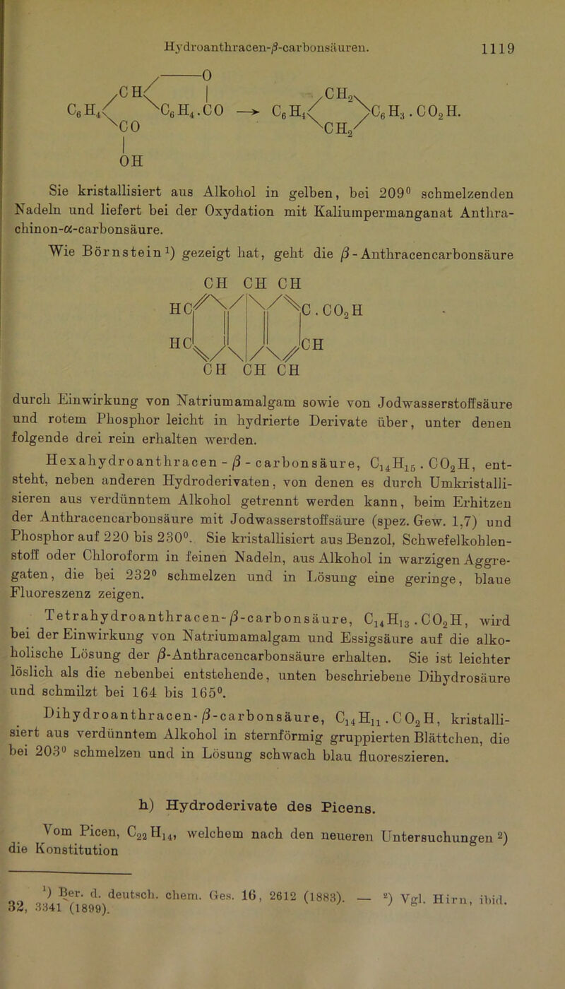 / ° /CH\ • c6h4< XC6H4.CO xco I OH CH2X c6h4< >c6h3.co2h. xCtt/ Sie kristallisiert aus Alkohol in gelben, bei 209° schmelzenden Nadeln und liefert bei der Oxydation mit Kaliumpermanganat Anthra- chinon-a-carbonsäure. Wie Börnstein1) gezeigt hat, geht die ß - Anthracencarbonsäure HC HC CH CH CH /X/ \/\ /\z CH CH CH C.C02H CH durch Einwirkung von Natriumamalgam sowie von Jodwasserstollsäure und rotem Phosphor leicht in hydrierte Derivate über, unter denen folgende drei rein erhalten werden. Hexahydroanthracen - ß - carbonsäure, C14H15.C02H, ent- steht, neben anderen Hydroderivaten, von denen es durch Umkristalli- sieren aus verdünntem Alkohol getrennt werden kann, beim Erhitzen der Anthracencarbonsäure mit Jodwasserstoffsäure (spez. Gew. 1,7) und Phosphor auf 220 bis 230°. Sie kristallisiert aus Benzol, Schwefelkohlen- stoff oder Chloroform in feinen Nadeln, aus Alkohol in warzigen Aggre- gaten, die bei 232° schmelzen und in Lösung eine geringe, blaue Fluoreszenz zeigen. Tetrahydroanthracen-/3-carbonsäure, C14H,3.C02H, wird bei der Einwirkung von Natriumamalgam und Essigsäure auf die alko- holische Lösung der ß-Anthracencarbonsäure erhalten. Sie ist leichter löslich als die nebenbei entstehende, unten beschriebene Dihydrosäure und schmilzt bei 164 bis 165°. Dihydroanthracen-/3-carbonsäure, C14H11.C02H, kristalli- siert aus verdünntem Alkohol in sternförmig gruppierten Blättchen, die bei 203° schmelzen und in Lösung schwach blau fluoreszieren. h) Hydroderivate des Picens. Vom Iicen, C22H14, welchem nach den neueren Untersuchungen2) die Konstitution ‘) Ber. d. deutsch, cliem. Ges. 16, 2612 (18831 32, 3341 (1899). — 2) Vgl. Hirn, fbid.