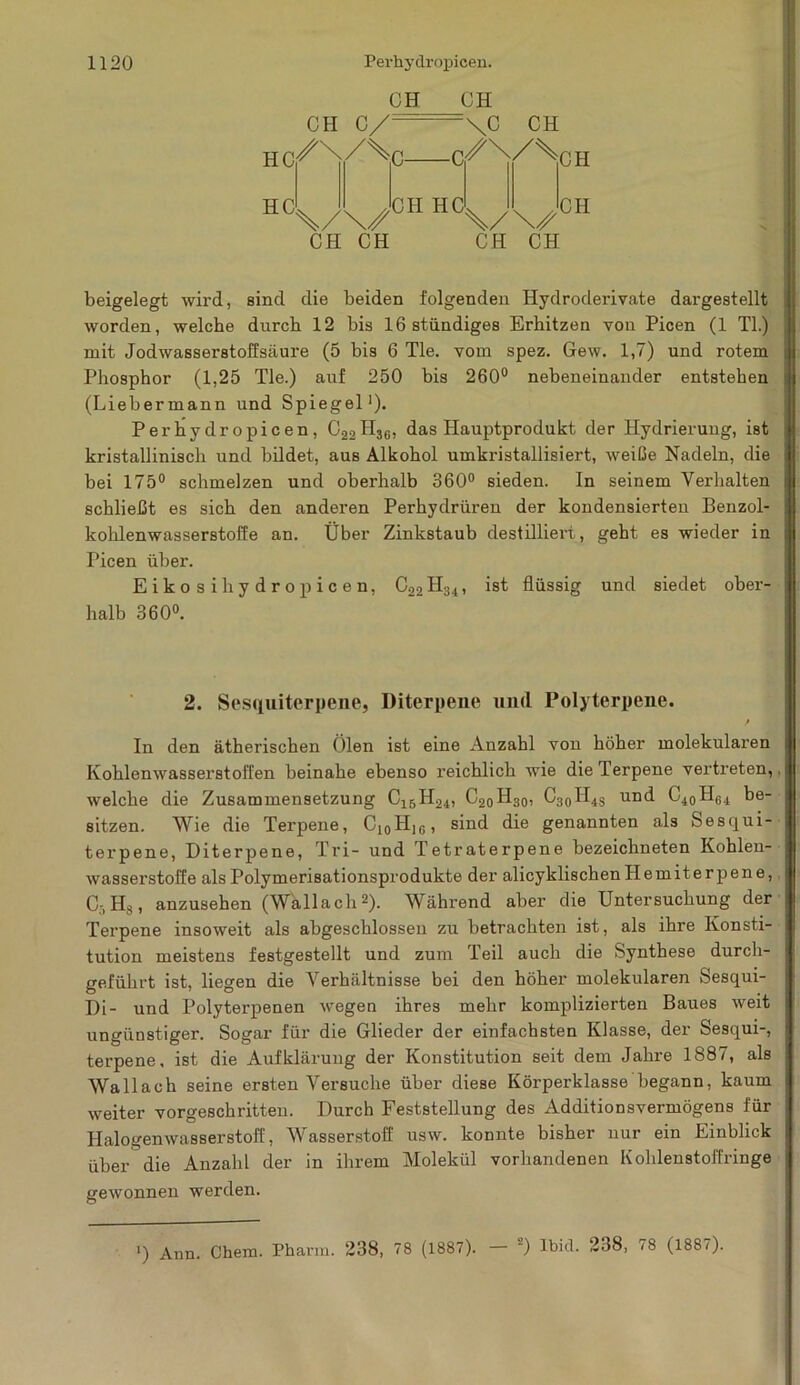 CH CH \C CH CH C/: HC^ X//^C C^^/^CH HC X/\/ CH CH CH HC \/\/ CH CH CH beigelegt wird, sind die beiden folgenden Hydroderivate dargestellt worden, welche durch 12 bis lßstündiges Erhitzen von Picen (1 TI.) mit Jodwasserstoffsäure (5 bis 6 Tie. vom spez. Gew. 1,7) und rotem Phosphor (1,25 Tie.) auf 250 bis 260° nebeneinander entstehen (Liebermann und Spiegel1). Perhydropicen, C22H36, das Hauptprodukt der Hydrierung, ist kristallinisch und bildet, aus Alkohol umkristallisiert, weiße Nadeln, die bei 175° schmelzen und oberhalb 360° sieden. In seinem Verhalten schließt es sich den anderen Perhydrüren der kondensierten Benzol- kohlenwasserstoffe an. Über Zinkstaub destilliert , geht es wieder in Picen über. Eikosihydropicen, C22H34, ist flüssig und siedet ober- halb 360°. 2. Sesquiterpene, Diterpene und Polyterpene. / , In den ätherischen Ölen ist eine Anzahl von höher molekularen Kohlenwasserstoffen beinahe ebenso reichlich wie die Terpene vertreten, welche die Zusammensetzung C15H24, C20H30, C30H4S und C40HG4 be- sitzen. Wie die Terpene, C10H]6, sind die genannten als Sesqui- terpene, Diterpene, Tri- und Tetraterpene bezeichneten Kohlen- wassei’stoffe als Polymerisationsprodukte der alicyklischenHemiterpene, C-, Hs, anzusehen (Wallach2). Während aber die Untersuchung der Terpene insoweit als abgeschlossen zu betrachten ist, als ihre Konsti- tution meistens festgestellt und zum Teil auch die Synthese durch- geführt ist, liegen die Verhältnisse bei den höher molekularen Sesqui- Di- und Polyterpenen wegen ihres mehr komplizierten Baues weit ungünstiger. Sogar für die Glieder der einfachsten Klasse, der Sesqui-, terpene, ist die Aufklärung der Konstitution seit dem Jahre 1887, als Wallach seine ersten Versuche über diese Körperklasse begann, kaum weiter vorgeschritten. Durch Feststellung des Additionsvermögens für Halogen Wasserstoff, Wasserstoff usw. konnte bisher nur ein Einblick über die Anzahl der in ihrem Molekül vorhandenen Kohlenstoffringe gewonnen werden. ‘) Ann Chem. Pharm. 238, 78 (1887). — ) lbitl. 238, <8 (1887).