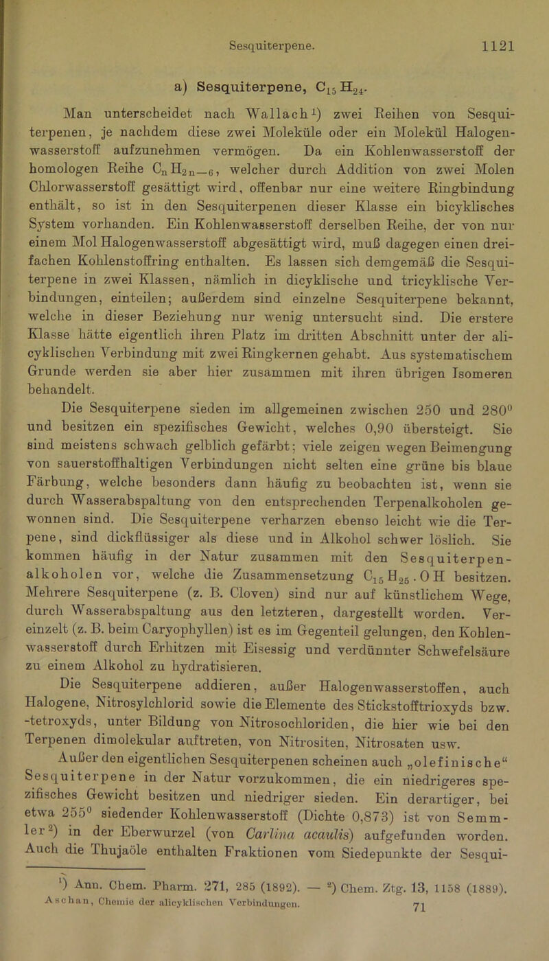 a) Sesquiterpene, Cl5 Hä4. Man unterscheidet nach Wallach1) zwei Reihen von Sesqui- terpenen, je nachdem diese zwei Moleküle oder ein Molekül Halogen- wasserstoff aufzunehmen vermögen. Da ein Kohlenwasserstoff der homologen Reihe CnH2n_6, welcher durch Addition von zwei Molen Chlorwasserstoff gesättigt wird, offenbar nur eine weitere Ringbindung enthält, so ist in den Sesquiterpenen dieser Klasse ein bicyklisches System vorhanden. Ein Kohlenwasserstoff derselben Reihe, der von nur einem Mol Halogenwasserstoff abgesättigt wird, muß dagegen einen drei- fachen Kohlenstoffring enthalten. Es lassen sich demgemäß die Sesqui- terpene in zwei Klassen, nämlich in dicyklische und tricyklische Ver- bindungen, einteilen; außerdem sind einzelne Sesquiterpene bekannt, welche in dieser Beziehung nur wenig untersucht sind. Die erstere Klasse hätte eigentlich ihren Platz im dritten Abschnitt unter der ali- cyklischen Verbindung mit zwei Ringkernen gehabt. Aus systematischem Grunde werden sie aber hier zusammen mit ihren übrigen Isomeren behandelt. Die Sesquiterpene sieden im allgemeinen zwischen 250 und 280° und besitzen ein spezifisches Gewicht, welches 0,90 übersteigt. Sie sind meistens schwach gelblich gefärbt; viele zeigen wegen Beimengung von sauerstoffhaltigen Verbindungen nicht selten eine grüne bis blaue Färbung, welche besonders dann häufig zu beobachten ist, wenn sie durch Wasserabspaltung von den entsprechenden Terpenalkoholen ge- wonnen sind. Die Sesquiterpene verharzen ebenso leicht wie die Ter- pene, sind dickflüssiger als diese und in Alkohol schwer löslich. Sie kommen häufig in der Natur zusammen mit, den Sesquiterpen- alkoholen vor, welche die Zusammensetzung C15H26.OH besitzen. Mehrere Sesquiterpene (z. B. Cloven) sind nur auf künstlichem Wege, durch Wasserabspaltung aus den letzteren, dargestellt worden. Ver- einzelt (z. B. beim Caryophyllen) ist es im Gegenteil gelungen, den Kohlen- wasserstoff durch Erhitzen mit Eisessig und verdünnter Schwefelsäure zu einem Alkohol zu hydratisieren. Die Sesquiterpene addieren, außer Halogenwasserstoffen, auch Halogene, Nitrosylchlorid sowie die Elemente des Stickstofftrioxyds bzw. -tetroxyds, unter Bildung von Nitrosochloriden, die hier wie bei den Terpenen dimolekular auftreten, von Nitrositen, Nitrosaten usw. Außer den eigentlichen Sesquiterpenen scheinen auch „olefinische“ Sesquiterpene in der Natur vorzukommen, die ein niedrigeres spe- zifisches Gewicht besitzen und niedriger sieden. Ein derartiger, bei etwa 255° siedender Kohlenwasserstoff (Dichte 0,873) ist von Sernm- lei -) in der Eberwurzel (von Carlina ucaulis) aufgefunden worden. Auch die Thujaöle enthalten Fraktionen vom Siedepunkte der Sesqui- *) Ann. Chem. Pharm. 271, 285 (1892). — 2) Chem. Ztg. 13, 1158 (1889). Aechan, Chemie der alicyklischen Verbindungen. 71