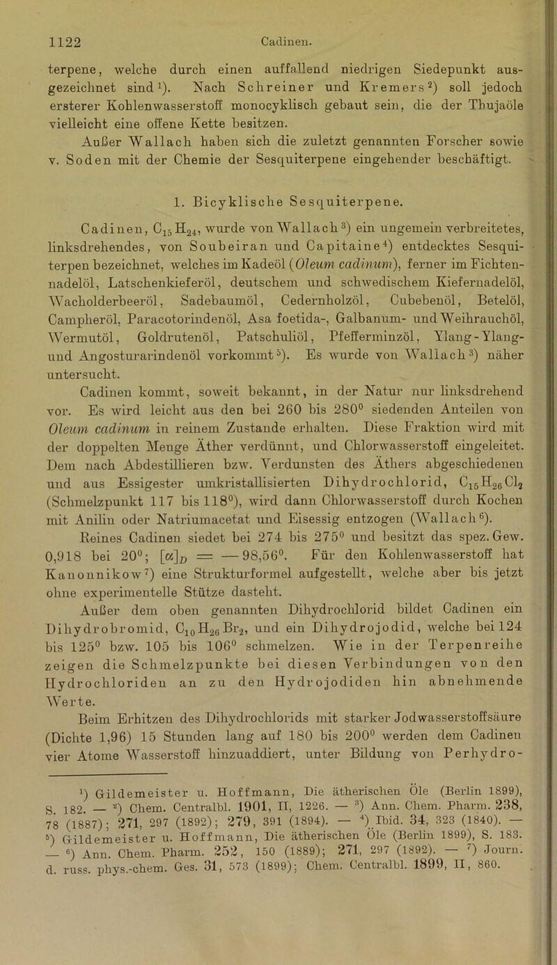 terpene, welche durch einen auffallend niedrigen Siedepunkt aus- gezeichnet sind1). Nach Schreiner und Kremers2) soll jedoch ersterer Kohlenwasserstoff monocyklisch gebaut sein, die der Thujaöle vielleicht eine offene Kette besitzen. Außer Wallach haben sich die zuletzt genannten Forscher sowie v. Soden mit der Chemie der Sesquiterpene eingehender beschäftigt. 1. Bicyklisclie Sesquiterpene. Cadinen, C15H24, wurde von Wallach 3) ein ungemein verbreitetes, linksdi-ehendes, von Soubeiran und Capitaine4) entdecktes Sesqui- terpen bezeichnet, welches im Kadeöl (Oleum cadinum), ferner im Fichten- nadelöl, Latschenkieferöl, deutschem und schwedischem Kiefernadelöl, Wacholderbeeröl, Sadebaumöl, Cedernholzöl, Cubebenöl, Betelöl, Campheröl, Paracotorindenöl, Asa foetida-, Galbanum- und Weihrauchöl, Wermutöl, Goldrutenöl, Patschuliöl, Pfefferminzöl, Ylang-Ylang- und Angosturarindenöl vorkommt5). Es wurde von Wallach3) näher untersucht. Cadinen kommt, soweit bekannt, in der Natur nur linksdrehend vor. Es wird leicht aus den bei 260 bis 280° siedenden Anteilen von Oleum cadinum in reinem Zustande erhalten. Diese Fraktion wird mit der doppelten Menge Äther verdünnt, und Chlorwasserstoff eingeleitet. Dem nach Abdestillieren bzw. Verdunsten des Äthers abgeschiedenen und aus Essigester umkristallisierten Dihydrochlorid, C^H^Clj (Schmelzpunkt 117 bis 118°), wird dann Chlorwasserstoff durch Kochen mit Anilin oder Natriumacetat und Eisessig entzogen (Wallach6). Reines Cadinen siedet bei 274 bis 275° und besitzt das spez. Gew. 0,918 bei 20°; [«~\D = —98,56°. Für den Kohlenwasserstoff hat Kauonnikow7) eine Strukturformel aufgestellt, welche aber bis jetzt ohne experimentelle Stütze dasteht. Außer dem oben genannten Dihydrochlorid bildet Cadinen ein Dihydrobromid, C10H26Br.2, und ein Dihydrojodid, welche bei 124 bis 125° bzw. 105 bis 106° schmelzen. Wie in der Terpenreihe zeigen die Schmelzpunkte bei diesen Verbindungen von den Hydrochloriden an zu den Hydrojodiden hin abnehmende Werte. Beim Erhitzen des Dihydrochlorids mit starker Jodwasserstoffsäure (Dichte 1,96) 15 Stunden lang auf 180 bis 200° werden dem Cadinen vier Atome Wasserstoff hinzuaddiert, unter Bildung von Perhydro- *) Gildemeister u. Hoffmann, Die ätherischen Öle (Berlin 1899), s> 182. _ *) Chem. Centralbl. 1901, II, 1226. — a) Ann. Cliem. Pharm. 238, 78 (1887); 271, 297 (1892); 279, 391 (1894). — 4) Ibid. 34, 323 (1840). — 5) Gildemeister u. Hoffmann, Die ätherischen Öle (Berlin 1899), S. 183. — 6) Ann. Chem. Pharm. 252, 150 (1889); 271, 297 (1892). — 7) Jouru. d. russ. phys.-chem. Ges. 31, 573 (1899); Chem. Centralhl. 1899, II, 860.