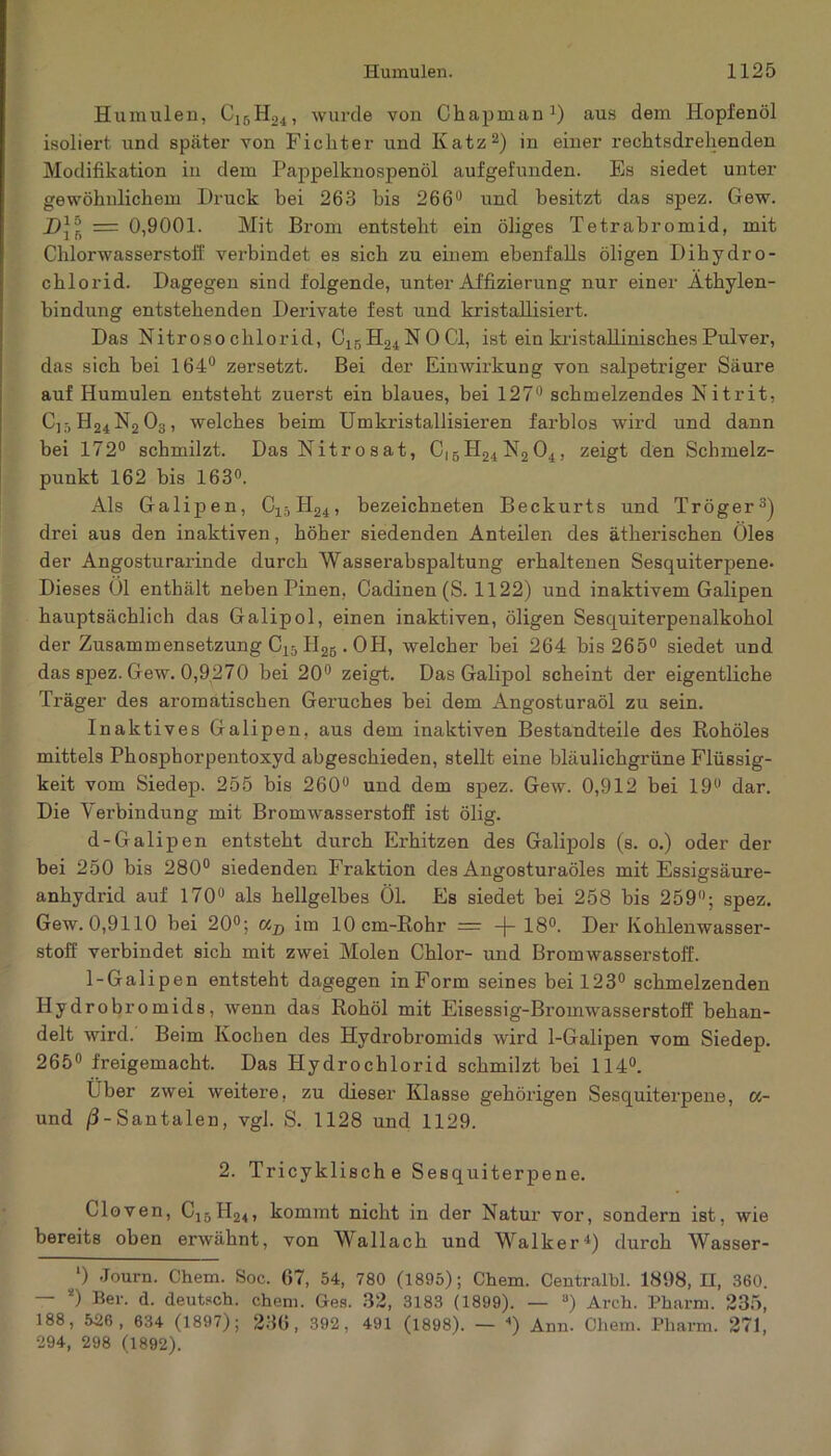 Humulen, C16H24, wurde von Chapman1) aus dem Hopfenöl isoliei’t und später von Fichter und Katz2) in einer rechtsdrehenden Modifikation in dem Pappelknospenöl aufgefunden. Es siedet unter gewöhnlichem Druck bei 263 bis 266° und besitzt das spez. Gew. = 0,9001. Mit Brom entsteht ein öliges Tetrabromid, mit Chlorwasserstoff verbindet es sich zu einem ebenfalls öligen Dihydro- chlorid. Dagegen sind folgende, unter Affizierung nur einer Äthylen- bindung entstehenden Derivate fest und kristallisiert. Das Nitroso clilorid, C15H24N0C1, ist ein kristallinisches Pulver, das sich bei 164° zersetzt. Bei der Einwirkung von salpetriger Säure auf Humulen entsteht zuerst ein blaues, bei 127° schmelzendes Nitrit, C]5H24N203, welches heim Umkristallisieren farblos wird und dann bei 172° schmilzt. Das Nitrosat, C|5H24N204, zeigt den Schmelz- punkt 162 bis 163°. Als Galipen, Clä II24, bezeichneten Beckurts und Trog er3) drei aus den inaktiven, höher siedenden Anteilen des ätherischen Öles der Angosturarinde durch Wasserabspaltung erhaltenen Sesquiterpene- Dieses Öl enthält neben Pinen, Cadinen (S. 1122) und inaktivem Galipen hauptsächlich das Galipol, einen inaktiven, öligen Sesquiterpenalkohol der Zusammensetzung C15II26 . OH, welcher bei 264 bis 265° siedet und das spez. Gew. 0,9270 bei 20° zeigt. Das Galipol scheint der eigentliche Träger des aromatischen Geruches bei dem Angosturaöl zu sein. Inaktives Galipen. aus dem inaktiven Bestandteile des Rohöles mittels Phosphorpentoxyd abgeschieden, stellt eine bläulichgrüne Flüssig- keit vom Siedep. 255 bis 260° und dem spez. Gew. 0,912 bei 19u dar. Die Verbindung mit Bromwasserstoff ist ölig. d-Galipen entsteht durch Erhitzen des Galipols (s. o.) oder der bei 250 bis 280° siedenden Fraktion des Angosturaöles mit Essigsäure- anhydrid auf 170° als hellgelbes Öl. Es siedet bei 258 bis 259°; spez. Gew. 0,9110 bei 20°; C4j) im lOcm-Rohr — -j- 18°. Der Kohlenwasser- stoff verbindet sich mit zwei Molen Chlor- und Bromwasserstoll. 1-Galipen entsteht dagegen inForm seines bei 123° schmelzenden Hydrobromids, wenn das Rohöl mit Eisessig-Bromwasserstoff behan- delt wird. Beim Kochen des Hydrobromids wird 1-Galipen vom Siedep. 265° freigemacht. Das Hydrochlorid schmilzt bei 114°. Uber zwei weitere, zu dieser Klasse gehörigen Sesquiterpene, «- und /3-Santalen, vgl. S. 1128 und 1129. 2. Tricyklische Sesquiterpene. Gloven, Ci„H24, kommt nicht in der Natur vor, sondern ist, wie bereits oben erwähnt, von Wallach und Walker4) durch Wasser- l) Journ. Chem. Soc. 07, 54, 780 (1895); Chem. Centralbl. 1898, II, 360. — *) Ber. d. deutsch, chem. Ges. 32, 3183 (1899). — 3) Arch. Pharm. 235, 188, 536, 634 (1897); 236, 392, 491 (1898). — ) Ann. Chem. Pharm. 271, 294, 298 (1892).