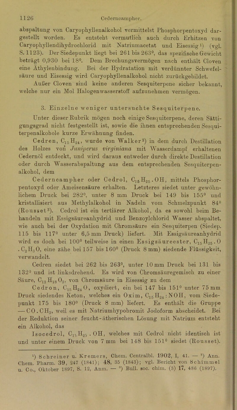 abspaltung von Caryophyllenalkohol vermittelst Phosphorpentoxyd dar- gestellt worden. Es entsteht vermutlich auch durch Erhitzen von Caryophyllendihydrocklorid mit Natriumacetat und EisessigJ) (vgl. S. 1123). Der Siedepunkt liegt bei 26 Ibis 263°, das spezifische Gewicht beträgt 0,930 hei 18°. Dem Brechungsvermögen nach enthält Cloven eine Äthylenbindung. Bei der Hydratation mit verdünnter Schwefel- säure und Eisessig wird Caryophyllenalkohol nicht zurückgebildet. Außer Cloven sind keine anderen Sesquiterpene sicher bekannt, welche nur ein Mol Halogenwasserstoff aufzunehmen vermögen. 3. Einzelne weniger untersuchte Sesquiterpene. Unter dieser Rubrik mögen noch einige Sesquiterpene, deren Sätti- gungsgrad nicht festgestellt ist, sowie die ihnen entsprechenden Sesqui- terpenalkobole kurze Erwähnung finden. Cedren, C15H24, wurde von Walkerl 2) in dem durch Destillation des Holzes von Juniperus virginiana mit Wasserdampf erhaltenen Cedernöl entdeckt, und wird daraus entweder durch direkte Destillation oder durch Wasserabspaltung aus dem entsprechenden Sesquiterpen- alkohol, dem Cederncampher oder Cedrol, Cl5H25.OH, mittels Phosphor- pentoxyd oder Ameisensäure erhalten. Letzteres siedet unter gewöhn- lichem Druck bei 282°, unter 8 mm Druck bei 149 bis 155° und kristallisiert aus Methylalkohol in Nadeln vom Schmelzpunkt 84° (Rousset3). Cedrol ist ein tertiärer Alkohol, da es sowohl beim Be- handeln mit Essigsäureanhydrid und Benzoylchlorid Wasser abspaltet, wie auch bei der Oxydation mit Chromsäure ein Sesquiterpen (Siedep. 115 bis 117° unter 6,5 mm Druck) liefert. Mit Essigsäureanhydrid wird es doch bei 100° teilweise in einen Essigsäureester, C15H25.0 . C2H;i0, eine zähe bei 157 bis 160° (Druck 8 mm) siedende Flüssigkeit, verwandelt. Cedren siedet bei 262 bis 263°, unter 10 mm Druck bei 131 bis 132° und ist linksdrehend. Es wird von Chromsäuregemisch zu einer Säure, C12H1803, von Chromsäure in Eisessig zu dem Cedron, C15H240, oxydiert, ein bei 147 bis 151° unter 75mm Druck siedendes Keton, welches ein Oxim, C15H24:N0H, vom Siede- punkt 175 bis 180° (Druck 8 mm) liefert. Es enthält die Gruppe — CO.CH3, weil es mit Natriumhypobromit Jodoform abscheidet. Bei der Reduktion seiner feucht - ätherischen Lösung mit Natrium entsteht ein Alkohol, das Isocedrol, Cr,H25 . OH, welches mit Cedrol nicht identisch ist und unter einem Druck von 7 mm bei 148 bis 151° siedet (Rousset). l) Schreiner u. Kremers, Chem. Centralbl. 1902, I, 41. — *) Ann. Chem. Pharm. 39, 247 (1841); 48, 35 (1843); vgl. Bericht von Schimmel u. Co., Oktober 1897, S. 12, Anm. — 3) Bull. soc. chim. (3) 17, 486 (1897).