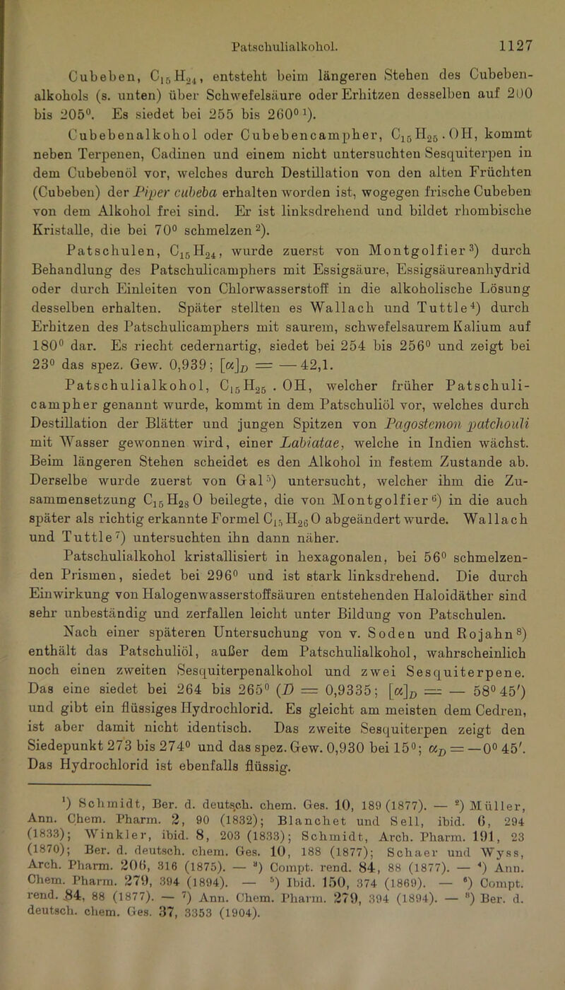 Cubeben, Cl6H24, entstellt beim längeren Stehen des Cubeben- alkohols (s. unten) über Schwefelsäure oder Erhitzen desselben auf 200 bis 205°. Es siedet bei 255 bis 200°J). Cubebenalkohol oder Cubebencampher, ClßH25.0H, kommt neben Terpenen, Cadinen und einem nicht untersuchten Sesquiterpen in dem Cubebenöl vor, welches durch Destillation von den alten Früchten (Cubeben) der Piper cubeba erhalten worden ist, wogegen frische Cubeben von dem Alkohol frei sind. Er ist linksdrehend und bildet rhombische Kristalle, die bei 70° schmelzen2). Patschulen, C15H24, wurde zuerst von Montgolf ier 3) durch Behandlung des Patschulicamphers mit Essigsäure, Essigsäureanhydrid oder durch Einleiten von Chlorwasserstoff in die alkoholische Lösung desselben erhalten. Später stellten es Wallach und Tuttle4) durch Erhitzen des Patschulicamphers mit saurem, schwefelsaurem Kalium auf 180° dar. Es riecht cedernartig, siedet bei 254 bis 256° und zeigt bei 23° das spez. Gew. 0,939; [aj^ = —42,1. Patschulialkohol, C15H26 . OH, welcher früher Patschuli- campher genannt wurde, kommt in dem Patschuliöl vor, welches durch Destillation der Blätter und jungen Spitzen von Pagostemon patchouli mit Wasser gewonnen wird, einer Labiatae, welche in Indien wächst. Beim längeren Stehen scheidet es den Alkohol in festem Zustande ab. Derselbe wurde zuerst von Gal5) untersucht, welcher ihm die Zu- sammensetzung C1BH280 beilegte, die von Montgolf ier 6) in die auch später als richtig erkannte Formel CK-,H260 abgeändert wurde. Wallach und Tuttle7) untersuchten ihn dann näher. Patschulialkohol kristallisiert in hexagonalen, bei 56° schmelzen- den Prismen, siedet bei 296° und ist stark linksdrehend. Die durch Einwirkung von Halogenwasserstoffsäuren entstehenden Haloidäther sind sehr unbeständig und zerfallen leicht unter Bildung von Patschulen. Nach einer späteren Untersuchung von v. Soden und Bojahn8) enthält das Patschuliöl, außer dem Patschulialkohol, wahrscheinlich noch einen zweiten Sesquiterpenalkohol und zwei Sesquiterpene. Das eine siedet bei 264 bis 265° (D — 0,9335; [«]D = — 58° 45') und gibt ein flüssiges Hydrochlorid. Es gleicht am meisten dem Cedren, ist aber damit nicht identisch. Das zweite Sesquiterpen zeigt den Siedepunkt 273 bis 274° und das spez. Gew. 0,930 bei 15°; uD = — 0° 45'. Das Hydrochlorid ist ebenfalls flüssig. *) Schmidt, Ber. d. deutsch, chem. Ges. 10, 189 (1877). — s) Müller, Ann. Chem. Pharm. 2, 90 (1832); Blanchet und Seil, ibid. 6, 294 (1833); Winkler, ibid. 8, 203 (1833); Schmidt, Arch. Pharm. 191, 23 (1870); Ber. d. deutsch, chem. Ges. 10, 188 (1877); Schaer und Wyss, Arch. Pharm. 206, 316 (1875). — B) Compt. rend. 84, 88 (1877). — ) Ann. Chem. Pharm. 279, 394 (1894). — 6) Ibid. 150, 374 (1869). — 9) Compt. rend. .84, 88 (1877). — 7) Ann. Chem. Pharm. 279, 394 (1894). — 8) Ber. d. deutsch, chem. Ges. 37, 3353 (1904).