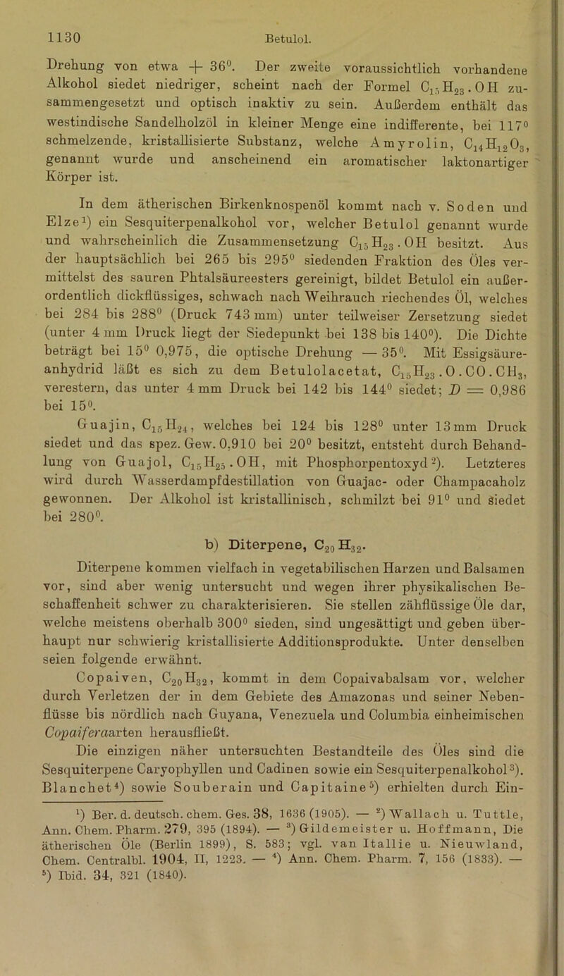 Drehung von etwa -\- 36°. Der zweite voraussichtlich vorhandene Alkohol siedet niedriger, scheint nach der Formel Ci:)H23.OH zu- sammengesetzt und optisch inaktiv zu sein. Außerdem enthält das westindische Sandelholzöl in kleiner Menge eine indifferente, bei 117° schmelzende, kristallisierte Substanz, welche Amyrolin Cl4H,o0o genannt wurde und anscheinend ein aromatischer laktonartiger Körper ist. In dem ätherischen Birkenknospenöl kommt nach v. Soden und Elze1) ein Sesquiterpenalkohol vor, welcher Betulol genannt wurde und wahrscheinlich die Zusammensetzung C15H23.OH besitzt. Aus der hauptsächlich bei 265 bis 295° siedenden Fraktion des Öles ver- mittelst des sauren Phtalsäureesters gereinigt, bildet Betulol ein außer- ordentlich dickflüssiges, schwach nach Weihrauch riechendes Öl, welches bei 284 bis 288° (Druck 743 mm) unter teilweiser Zersetzung siedet (unter 4 mm Druck liegt der Siedepunkt bei 138 bis 140°). Die Dichte beträgt bei 15° 0,975, die optische Drehung —35°. Mit Essigsäure- anhydrid läßt es sich zu dem Betulolacetat, C15H23.0 . CO . C1I3, verestern, das unter 4 mm Druck bei 142 bis 144° siedet; D = 0,986 bei 15°. Guajin, C15H24, welches bei 124 bis 128° unter 13mm Druck siedet und das spez. Gew. 0,910 bei 20° besitzt, entsteht durch Behand- lung von Guajol, C15H2ä.OH, mit Phosphorpentoxyd 2). Letzteres wird durch Wasserdampfdestillation von Guajac- oder Champacaholz gewonnen. Der Alkohol ist kristallinisch, schmilzt bei 91° und Siedet hei 280°. b) Diterpene, C20H;12. Diterpene kommen vielfach in vegetabilischen Harzen und Balsamen vor, sind aber wenig untersucht und wegen ihrer physikalischen Be- schaffenheit schwer zu charakterisieren. Sie stellen zähflüssige Öle dar, welche meistens oberhalb 300° sieden, sind ungesättigt und geben über- haupt nur schwierig kristallisierte Additionsprodukte. Unter denselben seien folgende erwähnt. Copaiven, C20H32, kommt in dem Copaivahalsam vor, welcher durch Verletzen der in dem Gebiete des Amazonas und seiner Neben- flüsse bis nördlich nach Guyana, Venezuela und Columbia einheimischen Copaiferaavten herausfließt. Die einzigen näher untersuchten Bestandteile des Öles sind die Sesquiterpene Caryophyllen undCadinen sowie ein Sesquiterpenalkohol3). Blanchet4) sowie Souberain und Capitaine5) erhielten durch Ein- l) Ber. d. deutsch, ehern. Ges. 38, 1636 (1905). — a) “Wa. 11 a,cla u. Tuttle, Ann. Chem. Pharm. 279, 395 (1894). — 3) Gildemeister u. Hoff mann, Die ätherischen Öle (Berlin 1899), S. 583; vgl. van Itallie u. Nieuwland, Chem. Centralhl. 1904, II, 1223. — 4) Ann. Chem. Pharm. 7, 156 (1833). — 5) Ihid. 34, 321 (1840).
