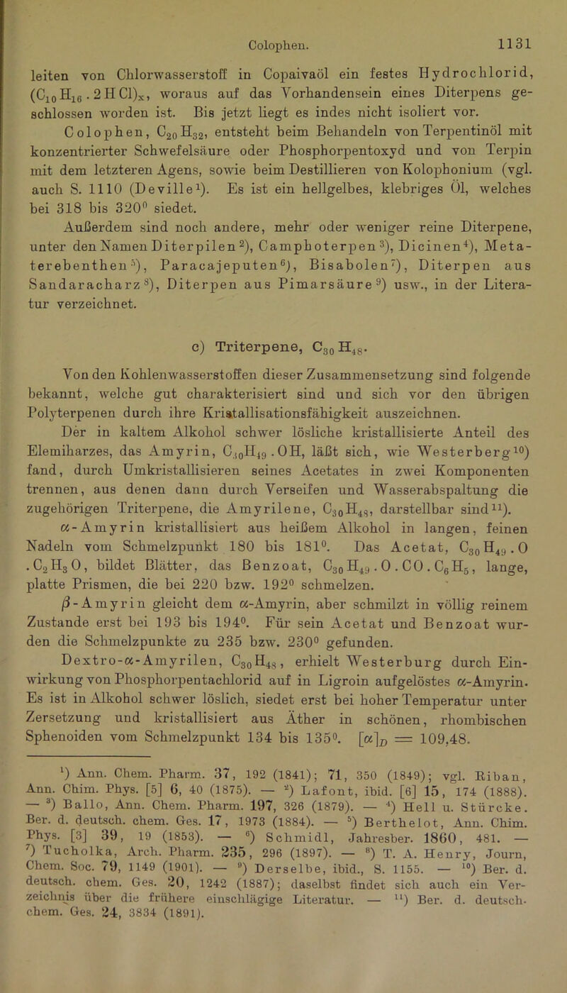 Colopken. leiten von Chlorwasserstoff in Copaivaöl ein festes Hydrochlorid, (C10Hlß. 2II Cl)x, woraus auf das Vorhandensein eines Diterpens ge- schlossen worden ist. Bis jetzt liegt es indes nicht isoliert vor. Colophen, C20H32, entsteht beim Behandeln von Terpentinöl mit konzentrierter Schwefelsäure oder Phosphorpentoxyd und von Terpin mit dem letzteren Agens, sowie beim Destillieren von Kolophonium (vgl. auch S. 1110 (Deville1). Es ist ein hellgelbes, klebriges Ol, welches bei 318 bis 320° siedet. Außerdem sind noch andere, mehr oder weniger reine Diterpene, unter den Namen Diterpilen 2), Camphoterpen 3), Dicinen4), Meta- terebenthen s), Paracajeputen 6), Bisabolen7), Diterpen aus Sandaracharz s)i Diterpen aus Pimarsäure9) usw., in der Litera- tur verzeichnet. c) Triterpene, C30 H48. Von den Kohlenwasserstoffen dieser Zusammensetzung sind folgende bekannt, welche gut charakterisiert sind und sich vor den übrigen Polyterpenen durch ihre Kriatallisationsfähigkeit auszeichnen. Der in kaltem Alkohol schwer lösliche kristallisierte Anteil des Elemiharzes, das Amyrin, C(0H49.OH, läßt sich, wie Westerberg10) fand, durch Umkristallisieren seines Acetates in zwei Komponenten trennen, aus denen dann durch Verseifen und Wasserabspaltung die zugehörigen Triterpene, die Amyrilene, C30H4S, darstellbar sind11). «-Amyrin kristallisiert aus heißem Alkohol in langen, feinen Nadeln vom Schmelzpunkt 180 bis 181°. Das Acetat, C30H49.O .C2H30, bildet Blätter, das Benzoat, C30 H49.0 . CO . C6H5, lange, platte Prismen, die bei 220 bzw. 192° schmelzen. ß- Amyrin gleicht dem a-Amyrin, aber schmilzt in völlig reinem Zustande erst bei 193 bis 194°. Für sein Acetat und Benzoat wur- den die Schmelzpunkte zu 235 bzw. 230° gefunden. Dextro-a-Ainyrilen, C30H48, erhielt Westerburg durch Ein- wirkung von Phosphorpentachlorid auf in Ligroin aufgelöstes a-Amyrin. Es ist in Alkohol schwer löslich, siedet erst bei hoher Temperatur unter Zersetzung und kristallisiert aus Äther in schönen, rhombischen Sphenoiden vom Schmelzpunkt 134 bis 135°. [a]D = 109,48. l) Anu. Chem. Pharm. 37, 192 (1841); 71, 350 (1849); vgl. Biban, Ann. Chim. Pkys. [5] 6, 40 (1875). — 2) Lafont, ibid. [6] 15, 174 (1888). — 3) Ballo, Ann. Chem. Pharm. 197, 326 (1879). — 4) Hell u. Stürcke. Ber. d. deutsch, chem. Ges. 17, 1973 (1884). — 5) Berthelot, Ann. Chim. Phys. [3] 39, 19 (1853). — 6) Schmidl, Jahresber. 1860, 481. — 7) Tucholka, Arch. Pharm. 235, 296 (1897). — 8) T. A. Henry, Journ, Chem. Soc. 79, 1149 (1901). — fl) Derselbe, ibid., S. 1155. — 10) Ber. d. deutsch, chem. Ges. 20, 1242 (1887); daselbst findet sich auch ein Ver- zeichnis über die frühere einschlägige Literatur. — u) Ber. d. deutsch- chem. Ges. 24, 3834 (1891).