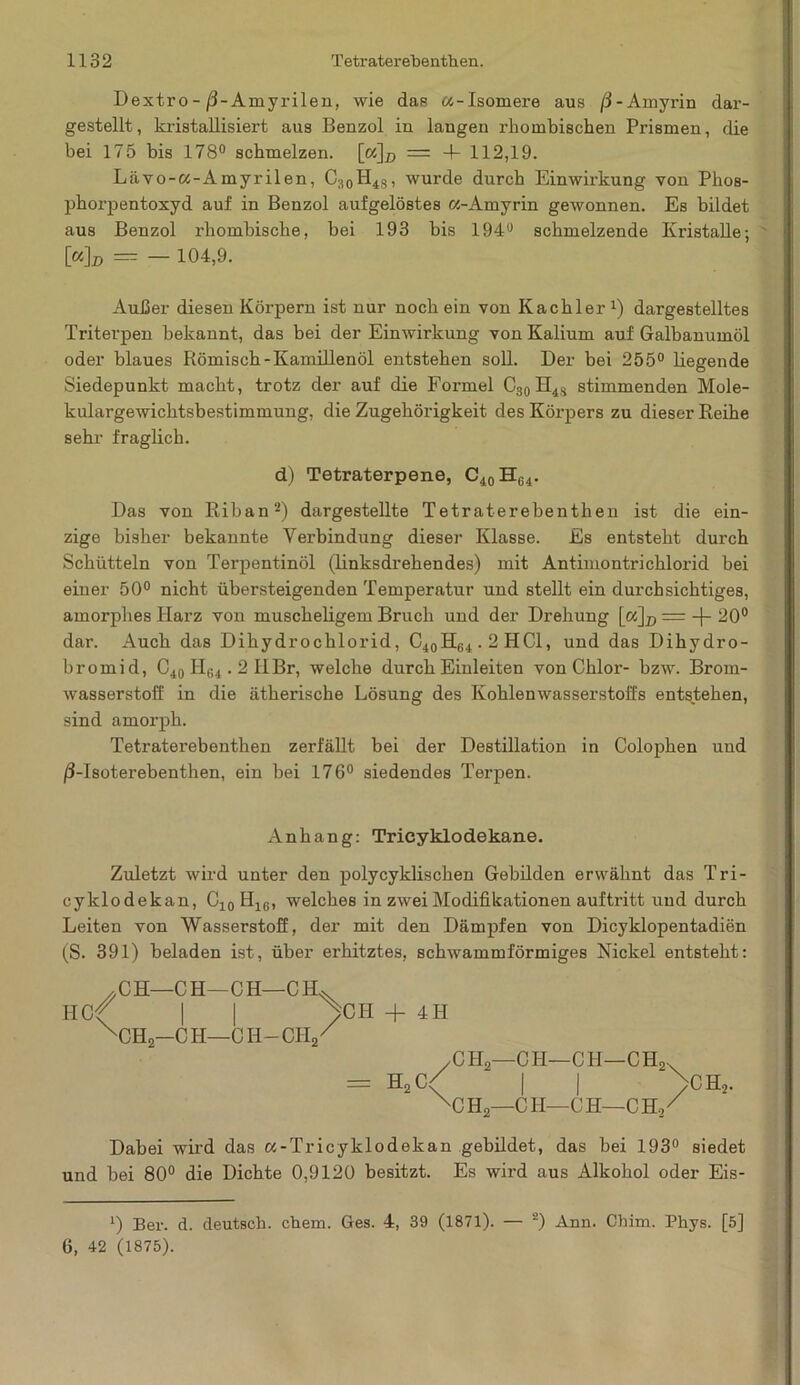 Dextro- /3-Amyrilen, wie das «-Isomere aus /3-Amyrin dar- gestellt, ki'istallisiert aus Benzol in langen rhombischen Prismen, die bei 175 bis 178° schmelzen. [«]# = 4- 112,19. Lävo-«-Amyrilen, C;10H48, wurde durch Einwirkung von Phos- phorpentoxyd auf in Benzol aufgelöstes a-Amyrin gewonnen. Es bildet aus Benzol rhombische, bei 193 bis 194u schmelzende Kristalle; [«]d = - 104,9. Außer diesen Körpern ist nur noch ein von Kachler x) dargestelltes Triterpen bekannt, das bei der Einwirkung von Kalium auf Galbanumöl oder blaues Römisch-Kamillenöl entstehen soll. Der bei 255° liegende Siedepunkt macht, trotz der auf die Formel C30 H4S stimmenden Mole- kulargewichtsbestimmung, die Zugehörigkeit des Körpers zu dieser Reihe sehr fraglich. d) Tetraterpene, C40H64. Das von Riban2) dargestellte Tetraterebenthen ist die ein- zige bisher bekannte Verbindung dieser Klasse. Es entsteht durch Schütteln von Terpentinöl (linksdrehendes) mit Antimontrichlorid bei einer 50° nicht übersteigenden Temperatur und stellt ein durchsichtiges, amorphes Harz von muscheligem Bruch und der Drehung [«]# == -f- 20° dar. Auch das Dihydrochlorid, C40H64.2HC1, und das Dihydro- bromid, C40 He4.2 HBr, welche durch Einleiten von Chlor- bzw. Brom- wasserstoff in die ätherische Lösung des Kohlenwasserstoffs entstehen, sind amorph. Tetraterebenthen zerfällt bei der Destillation in Colophen und /3-Isoterebenthen, ein bei 176° siedendes Terpen. Anhang: Trieyklodekane. Zuletzt wird unter den polycyklischen Gebilden erwähnt das Tri- cyklodekan, C10 H16, welches in zwei Modifikationen auftritt und durch Leiten von Wasserstoff, der mit den Dämpfen von Dicyklopentadien (S. 391) beladen ist, über erhitztes, schwammförmiges Nickel entsteht: CH—CH—CH—CH^. RCf | | yCH + 4H XCH2—C H—CII-CH/ y C H0—C LI—C H—C H2x = h2c< I I >ch2. XC H2—CII—C H—C Ho / Dabei wird das a-Tricyklodekan gebildet, das bei 193° siedet und bei 80° die Dichte 0,9120 besitzt. Es wird aus Alkohol oder Eis- J) Ber. d. deutsch, ehern. Ges. 4, 39 (1871). — 2) Ann. Chim. Phys. [5] 6, 42 (1875).