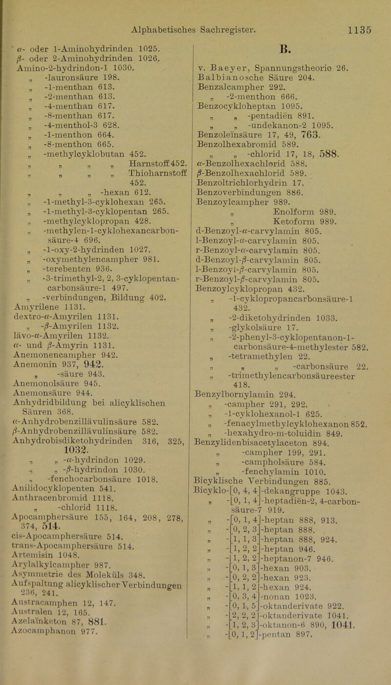 «- oder 1-Aminohydrinden 1025. ß- oder 2-Aminohydrinden 1026. Amino-2-hydrindon-l 1030. „ -lauronsäure 198. „ -1-menthan 613. „ -2-menthan 613. „ -4-menthan 617. „ -8-menthan 617. „ -4-menthol-3 628. „ -1-menthon 664. „ -8-menthon 665. „ -methylcyklobutan 452. „ „ „ „ Harnstof£452. „ „ „ „ Thioharnstoff 452. „ „ „ -hexan 612. „ -l-methyl-3-cyklohexan 265. „ -l-methyl-3-cyklopentan 265. „ -methylcyklopropan 428. „ -methylen-1 -cyklohexancarbon- säure-4 696. „ -l-oxy-2-hydrinden 1027. „ -oxymethylencampher 981. „ -terehenten 936. „ -3-trimethyl-2, 2, 3-cyklopentan- carhonsäure-1 497. o -Verbindungen, Bildung 402. Amyrilene 1131. dextro-a-Amyrilen 1131. „ -/S-Amyrilen 1132. lävo-a-Amyrilen 1132. «- und jJ-Amyrin 1131. Anemonencampher 942. Anemonin 937, 942. „ -säure 943. Anemonolsäuve 945. Anemonsäure 944. Anhydridhildung hei alicyklischen Säuren 368. «-Anhydrohenzillävulinsäure 582. ß-An hydrohenzillävulinsäure 582. Anhydrobisdiketohydrinden 316, 325, 1032. „ „ -«-hydrindon 1029. ., „ -/S-hydrindon 1030. „ -fenchocarhonsäure 1018. Anilidocyklopenten 541. Anthracenhromid 1118. „ -chloi-id 1118. Apocamphersäure 155, 164, 208, 278, 374, 514. cis-Apocamphersäure 514. trans-Apocamphersäure 514. Artemisin 1048. Arylalkylcampher 987. Asymmetrie des Moleküls 348. Aufspaltung alicyklischer Verbindungen 236, 241. Austracarnphen 12, 147. Australen 12, 165. Azela'inketon 87, 881. Azocamphanon 977. H. v. Baeyer, Spannungstheorio 26. Balhianosche Säure 204. Benzalcampher 292. „ -2-menthon 666. Benzocykloheptan 1095. „ „ -pentadien 891. „ „ -undekanon-2 1095. Benzoleinsäure 17, 49, 763. Benzolhexahromid 589. „ „ -Chlorid 17, 18, 588. «-Benzolhexachlorid 588. /S-Benzolhexachlorid 589. Benzolti-ichlorhydrin 17. Benzoverbindungen 886. Benzoylcampher 989. „ Enolform 989. „ Ketoform 989. d-Benzoyl-«-carvylamin 805. 1-Benzoyl-ß-carvylamin 805. r-Benzoyl-«-carvylamin 805. d-Benzoyl-ß-carvylamin 805. 1-Benzoyl-jS-carvylamin 805. r-Benzoyl-/?-carvylamin 805. Benzoylcyklopropan 432. „ -1 -cyklopropancarhonsäure-1 432. „ -2-diketohydrinden 1033. „ -glykolsäure 17. n -2-phenyl-3-cyklopentanon-l- carhonsäure-4-methylester 582. „ -tetramethylen 22. „ „ „ -carhonsäure 22. n -trimethylencarhonsäureester 418. Benzylbornylamin 294. „ -campher 291, 292. „ -1-cyklohexanol-l 625. „ -fenacylmetliylcyklohexanon 852. „ -hexahydro-m-toluidin 849. Benzylidenhisacetylaceton 894. „ -campher 199, 291. „ -campholsäure 584. „ -fenchylamin 1010. Bicyklische Verbindungen 885. Bicyklo-[0, 4, 4 » -10,1,4 säure-7 0, 1, 4 0, 2, 3 1,1,3 1, 2, 2' 1,2, 2' 0,1,3' 0, 2, 2' U, 1-2 0, 3, 4 0, 1-, 5] 2, 2, 2 1, 2,3 0, 1,2 -dekangruppe 1043. -heptadien-2, 4-carbon- 919. -heptan 888, 913. -heptan 888. heptan 888, 924. •heptan 946. heptanon-7 946. -hexan 903. hexan 923. hexan 924. ■nonan 1023. -oktanderivate 922. -oktauderivate 1041. -oktanon-6 890, 1041. -pentan 897.