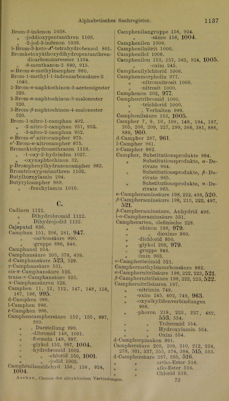 Brom-3-indenon 1038. „ -joddioxypentanthren 1103. „ -2-jod-3-indenon 1039. 5-Brom-3-keto-//4-tetrahydrobenzol 801. Bromketoxyäthoxydihydropentanthren- dicarbonsäureester 1104. „ -8-menthanon-2 890, 915. ß-Brom-ß-methylcampher 980. Brom-l-methyl-l-indencarhonsäure-2 1040. 2-Brom-«-naphtochinon-3-acetessigester 320. 2- Brom-ß-naphtochinon-3-malonester 320. 3- Brom-/J-naphtochinon-4-malonester 320. Brom-l-nitro-l-camphan 402. „ -2-nitro-2-camphan 951, 952. „ -3-nitro-2-camphan 952. ß-Brom-ß'-nitrocampher 975. ß'-Brom-ß-nitrocampher 975. Bromoktohydroanthracen 1116. „ -l-oxy-2-hydrinden 1027. „ -oxynaphtochinon 32. p-Bromphenylhydrazoncampher 963. Bromtrioxypentanthren 1102. Butylbornylamin 294. Butyrylcampher 988. „ -fenchylamin 1010. c. Camphenilangruppe 156, 924. „ -säure 156, 1004. Camphenilen 1006. Campkenilnitrit 1000. Camphenilol 1006. Camphenilon 153, 157, 565, 924, 1005. „ -oxim 245. Camphenilylchlorid 1006. Camphenmorpholin 977. „ -nitronnitrosit 1000. „ -nitrosit 1000. Camphenon 202, 977. Camphentrihromid 1000. „ -trichlorid 1000. „ , Verhalten 999. Camphenilsäure 153, 1005. Campher 7, 9, 10, 109, 148, 194, 197, 205, 206, 209, 227, 299, 366, 381, 886, 889, 960. d-Campher 287, 961. 1-Campher 961. r-Campher 962. Campher, Substitutionsprodukte 964. „ Substitutionsprodukte, a - De- rivate 964. „ Substitutionsprodukte, /?-De- rivate 965. „ Substitutionsprodukte, 7i -De- rivate 965. ß-Campheraminsäure 198, 222, 498, 520. ß-Campheraminsäure 198, 213, 222, 497, Cadinen 1122. „ Dihydrobromid 1122. „ Dihydrojodid 1122. Cajeputol 636. Camphan 151, 206, 281, 947. „ -carbonsäure 990. „ -gruppe 886, 946. Camphanoi 954. Camphansäure 203, 378, 499. d-Camphansäure 523, 529. r-Camphansäure 531. cis-u-Camphansäure 526. trans-v-Camphansäure 525. tr-Camphansänreu 528. Camphen 11, 12, 112, 147, 148, 158, 167, 196, 995. d-Camphen 996. 1-Camphen 996. r-Camphen 996. Camphencamphersäure 152, 155, 997, 999. „ , Darstellung 998. „ -dibromid 148, 1001. „ -formein 149, 997. » -glykol 152, 997, 1004. n -hydrobroinid 1002. r. „ -chlorid 150, 1001. v „ -jodid 1002. CamphSnilanaldehyd 156, 158, 924, /3-Campheraminsäure, Anhydrid 498. i-ß-Campheraminsäure 531. Campherarten, olefinische 228. „ -chinon 199, 979. n „ dioxime 980. „ -dichlorid 950. d -glykol 200, 979. n -gruppe 946. „ -imin 963. ß-Campherisoimid 521. Camphermethylencarbonsäure 982. «-Camphernitrilsäure 198, 222, 223, 521. /S-Camphernitrilsäure 198, 222, 223, 522. Camphernitrilsäuren 197. „ -nitrimin 749. „ -oxim 245, 402, 749, 963. „ -oxyalkylidenverbindungen 988. n -phoron 218, 223, 227, 482, 553, 554. » „ Tribromid 554. „ „ Hydroxylamin 554. n „ Oxim 554. d-Campherpinakon 991. Camphersäure 205, 209, 210, 212, 224, 278, 301, 337, 355, 374, 384, 515, 553. d-Camphersäure 287, 295, 516. ortho-Ester 516. allo-Ester 516. Chlorid 518. 72 Aachau, Chemie der alicyklischen Verbindungen
