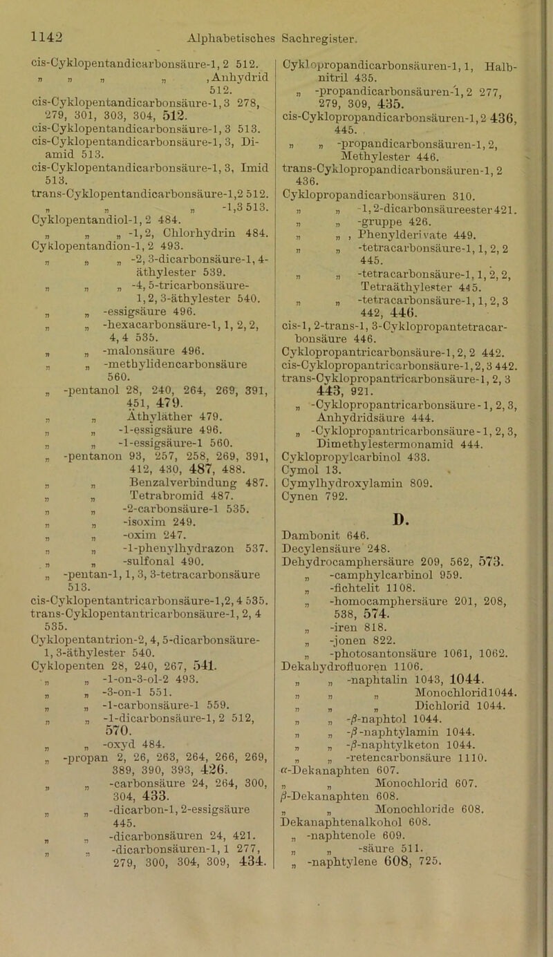 cis-Cyklopentandicarbonsäure-1, 2 512. n » „ n .Anhydrid 512. cis-Cyklopentandicarbonsäure-1,3 278, 279, 301, 303, 304, 512. cis-Cyklopentandicarbonsäure-1, 3 513. cis-Cyklopentandicarbonsäure-1, 3, Di- amid 513. cis-Cyklopentandicarbonsäure-1, 3, Imid 513. trans-Cy klopentandicai'bonsäure-1,2 512. • • » -1,3513. Cyklopentandiol-1, 2 484. „ „ „ -1,2, Chlorhydrin 484. Cyklopentandion-1, 2 493. „ „ „ -2,3-dicai'bonsäure-l, 4- äthylester 539. „ „ „ -4,5-tricarbonsäure- 1,2, 3-äthylester 540. „ „ -essigsäure 496. „ „ -hexacarbonsäure-1,1, 2,2, 4, 4 535. „ „ -malonsäure 496. „ „ -methylidencarbonsäure 560. „ -pentanol 28, 240, 264, 269, 391, 451, 479. „ „ Äthyläther 479. „ „ -1-essigsäure 496. „ „ -1-essigsäure-1 560. „ -pentanon 93, 257, 258, 269, 391, 412, 430, 487, 488. „ „ Benzalverbindung 487. „ „ Tetrabromid 487. „ „ -2-carbonsäure-l 535. „ n -isoxim 249. „ „ -oxim 247. „ „ -1-phenylhydrazon 537. „ „ -sulfonal 490. „ -pentan-1,1,3, 3-tetracarbonsäure 513. cis-Cyklopentantricarbonsäure-1,2,4 535. trans-Cyklopentantricarbonsäure-1, 2, 4 535. Cyklopentantrion-2,4,5-dicarbonsäure- 1, 3-äthylester 540. Cyklopenten 28, 240, 267, 541. „ „ -l-on-3-ol-2 493. „ „ -3-on-l 551. „ „ -1-carbonsäure-l 559. „ „ -1-dicarbonsäure-l, 2 512, 570. * „ -oxyd 484. „ -propan 2, 26, 263, 264, 266, 269, 389, 390, 393, 42G. „ -carbonsäure 24, 264, 300, 304, 433. „ „ -dicarbon-1,2-essigsäure 445. „ n -dicarbonsäuren 24, 421. „ -dicarbonsäuren-1,1 277, 279, 300, 304, 309, 434. Cyklopropandicarbonsäuren-1,1, Halb- nitril 435. „ -propandicarbonsäuren-1,2 277, 279, 309, 435. cis-Cyklopropandicarbonsäuren-1,2 436, 445. n „ -propandicarbonsäuren-1,2, Methylester 446. trans-Cyklopropandicai'bonsäuren-l, 2 436. Cyklopropandicarbonsäuren 310. i) n T, 2-dicarbonsäureester421. » » -gruppe 426. „ „ , Phenylderivate 449. « „ -tetracarbonsäure-1,1, 2,2 445. „ „ -tetracarbonsäure-1,1,2,2, Tetraäthylester 44 5. „ ,, -tetracarbonsäure-1,1,2,3 442, 446. cis-l, 2-trans-l, 3-Cyklopropantetracar- bonsäure 446. Cyklopropantricarbonsäure-1,2, 2 442. cis-Cyklopropantricarbonsäure-1,2,3 442. trans-Cyklopropantricarbonsäure-1,2, 3 443, 921. „ -Cyklopropantricarbonsäure -1, 2,3, Anhydridsäure 444. „ -Cyklopropantricarbonsäure -1,2,3, Dimethylestermonainid 444. Cyklopropylcarbinol 433. Cymol 13. Cymylhydroxylamin 809. Cynen 792. D. Dambonit 646. Decylensäure 248. Hehydrocamphersäure 209, 562, 573. „ -camphylcarbinol 959. „ -flchtelit 1108. „ -homocamphersäure 201, 208, 538, 574. „ -iren 818. „ -jonen 822. „ -photosantonsäure 1061, 1062. Dekakydrofluoren 1106. „ „ -naphtalin 1043, 1044. „ „ „ Monochloridl044. „ „ „ Dichlorid 1044. „ „ -/?-naphtol 1044. „ „ -ß -naphtylamin 1044. „ „ -/9-naphtylketon 1044. „ „ -retencarbonsäure 1110. «-Dekanaphten 607. „ „ Monochlorid 607. /i-Dekanapht.en 608. „ „ Monochloride 608. Dekanaphtenalkohol 608. „ -naphtenole 609. „ „ -säure 511. „ -naphtylene 608, 725.