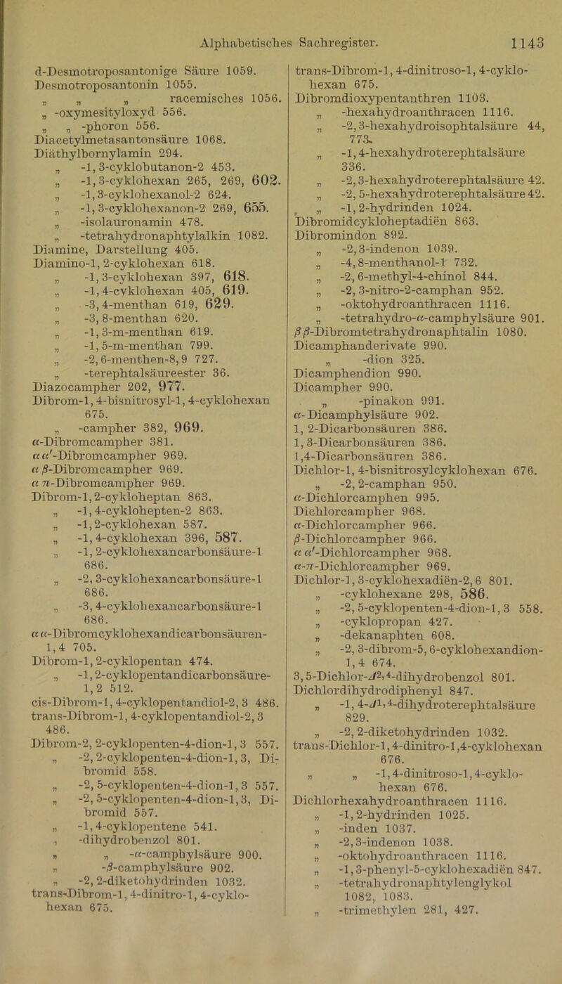 d-Desmotroposantonige Säure 1059. Desmotroposantonin 1055. „ „ „ racemisches 1056. „ -oxymesityloxyd 556. „ „ -phoron 556. Diacetylmetasantonsäure 1068. Diäthylbornylamin 294. „ -1,3-cyklobutanon-2 453. „ -1,3-cyklohexan 265, 269, 602. n -l,3-cyklohexanol-2 624. „ -1,3-cyklohexanon-2 269, 655. „ -isolauronamin 478. „ -tetrahydronaphtylalkin 1082. Diamine, Darstellung 405. Diamino-1,2-cyklohexan 618. „ -1, 3-cyklohexan 397, 618. „ -1,4-cvklohexan 405, 619. „ -3,4-menthan 619, 629. „ -3, 8-menthan 620. „ -1,3-m-menthan 619. „ -1, 5-m-menthan 799. „ -2,6-menthen-8,9 727. „ -terephtalsäureester 36. Diazocampher 202, 977. Dibrom-1,4-bisnitrosyl-l, 4-cyklohexan 675. „ -campher 382, 969. «-Dibromcampher 381. cc«'-Dibromcampher 969. «/S-Dibromcampher 969. « 7i-Dibromcampher 969. Dibrom-1,2-cykloheptan 863. „ -1,4-cyklohepten-2 863. „ -1,2-cyklohexan 587. „ -1, 4-cyklohexan 396, 587. „ -1,2-cyklohexancarbonsäure-l 686. „ -2,3-cyklohexancarbonsäure-l 686. „ -3,4-cyklohexancarbonsäure-l 686. « «- Dibromcyklohexandicai'bonsäuren- 1,4 705. Dibrom-1, 2-cyklopentan 474. „ -1,2-cyklopentandicarbonsäure- 1,2 512. cis-Dibrom-1,4-cyklopentandiol-2,3 486. trans-Dibrom-1,4-cyklopentandiol-2,3 486. Dibrom-2, 2-cyklopenten-4-dion-l, 3 557. „ -2, 2-cyklopenten-4-dion-l, 3, Di- bromid 558. n -2, 5-cyklopenten-4-dion-l, 3 557. „ -2, 5-cyklopenten-4-dion-l,3, Di- bromid 557. „ -1,4-cyklopentene 541. , -dihydrobenzol 801. n n -u-camphylsäure 900. » -^-camphylsäure 902. n -2,2-diketohydrinden 1032. trans-Dibrom-1,4-dinitro-l, 4-cyklo- hexan 675. trans-Dibrom-1,4-dinitroso-l, 4-cyklo- hexan 675. Dihromdioxypentanthren 1103. „ -hexahydroanthracen 1116. „ -2,3-hexahydroisophtalsäure 44, 773. „ -l, 4-hexahydroterephtalsäure 336. „ -2,3-hexahydroterephtalsäure 42. „ -2, 5-hexahydroterephtalsäure42. „ -1, 2-hydrinden 1024. Dibromidcykloheptadien 863. Dibromindon 892. „ -2,3-indenon 1039. „ -4,8-menthanol-l 732. „ -2, 6-methyl-4-chinol 844. ., -2, 3-nitro-2-camphan 952. „ -oktohydroanthrac.en 1116. „ -tetrahydro-«-camphylsäure 901. ß /9-Dibromtetrahydroiiaphtalin 1080. Dicanrphanderivate 990. „ -dion 325. Dicamphendion 990. Dicampher 990. „ -pinakon 991. cc- Dicamphylsäure 902. 1, 2-Dicarbonsäuren 386. 1.3- Dicarbonsäuren 386. 1.4- Dicarbonsäuren 386. Dichlor-1, 4-bisnitrosylcyklohexan 676. „ -2, 2-camphan 950. «-Dichlorcamphen 995. Dichlorcampher 968. «-Dichlorcampher 966. /3-Dichloreampher 966. « «'-Dichlorcampher 968. «-TT-Dichlorcampher 969. Dichlor-1,3-cyklohexadien-2,6 801. „ -cyklohexane 298, 586. „ -2, 5-cyklopenten-4-dion-l, 3 558. „ -cyklopropan 427. „ -dekanapliten 608. „ -2, 3-dibrom-5,6-cyklohexandion- 1,4 674. 3.5- Dichlor-^2>4-dihydrobenzol 801. Dichlordihydrodiphenyl 847. „ -1,4-Ji,4-dihydroterephtalsäure 829. „ -2, 2-diketohydrinden 1032. trans-Dichlor-1,4-dinitro-l,4-cyklohexan 676. n „ -1,4-dinitroso-l, 4-cyklo- hexan 676. Dichlorhexahydroanthracen 1116. „ -1,2-hydrinden 1025. „ -inden 1037. „ -2,3-indenon 1038. „ -oktohydroanthracen 1116. „ -l,3-phenyl-5-cyklohexadien 847. „ -tetrahydronaphtylenglykol 1082, 1083. „ -trimethylen 281, 427.