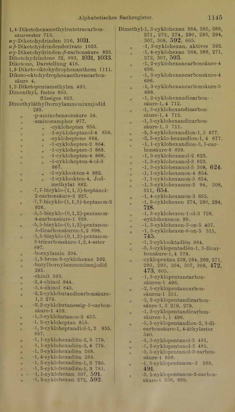 1,4-Diketohexameth ylentetracarbon- säureester 713. ay-Diketobydrinden 316, 1031. «/S-Diketohydrindenderivate 1033. «y-Diketohydrinden-/S-carbonsäure 893. Diketohydrindene 32, 893, 1031, 1033. Diketone, Darstellung 416. 1,3-Diketo-ok:tohydrophenanthren 1111. Diketo-oktohydrophenanthrencarbon- säure 4. 1,2-Diketopentamethylen 493. Dimenthyl, festes 603. „ flüssiges 603. Dimethyläthylbornylammoniumjodid 295. „ -p-aminobenzoesäure 54. „ -aminocampher 977. „ „ -cykloheptan 856. ,, „ -l-cykloheptanol-4 856. „ „ -cykloheptene 864. „ „ -l-cyklohepten-2 864. „ „ -l-cyklohepten-3 865. „ „ -l-cyklohepten-4 866. „ „ -l-cyklohepten-4-ol-3 867. „ „ -l-cyklookten-4 882. „ „ -l-cyklookten-4, Jod- methylat 882. „ -7,7-bicyklo-(l, 1,3)-heptanol- 2- carbonsäure-2 927. „ -7,7-bicyklo-(l, 1,3)-heptanon-2 926. „ -5,5-bicyklo-(0, l,2)-pentanon- 4-carbonsäure-l 898. „ -5,5-bicyklo-(0,1,2)-pentanon- 3- dicarbonsäuren-l,2 898. n -5,5-bicyklo-(0, l,2)-pentanon- 3-tricarbonsäure-1,2,4-ester 897. „ -bornylamin 294. „ -l,3-brom-5-cyklohexan 592. „ -butjdbornylammoniumjodid 295. „ -chinit 593. „ -2,4-chinol 844. „ -3,4-chinol 845. n -2,2-cyklobutandicarbonsäure- 1,3 279. » -2,2-cyklobutanessig- 3-carbon- säure-1 459. n -l,3-cyklobutanon-2 453. „ -1, 2-cykloheptan 855. » -1, 2-cykloheptandiol-l, 2 855. 857. „ -1, l-cyklohexadien-2, 5 779. „ -1, l-cyklohexadien-2, 4 779. „ -1, 3-cyklohexadien 268. n -1, 4-cyklohexadien 268. n -1, 3-cyklohexadien-l, 3 780. n -1, 5-cyklohexadien-l, 3 781. n ' -1,1-cyklohexan 307, 591. „ -1, 2-cyklohexan 272, 592. Dimethyl-1, 3-cyklohexan 264, 265, 268, 271 , 272, 274, 290, 293, 294, 307, 308, 592, 605. „ -1, 3-cyklohexan, aktives 592. „ -1, 4-cyklohexan 264, 268, 271, 272, 307, 593. „ -1,2-cyklohexancarbonsäure-4 696. „ -1, 3-cyklohexancarbonsäure-4 696. „ -1,3-cyklohexancarbonsäure-5 699. „ -1, 2-cyklohexandicarbon- säure-1,4 712. „ -1,3-cyklohexandicarbon- säure-1, 4 712. „ -1,5-cyklohexandicarbon- säure-1, 3 711. „ -5, 5-cyklohexandion-l, 3 677. „ -2, 5-cyklo-bexandion-l, 4 677. „ -1, l-cyklohexandion-3, 5-car- bonsäure-6 699. „ -1, 3-cyklohexanol-2 623. „ -1, 3-cyklohexanol-3 623. „ -1, 3-cyklohexanol-5 308, 624. „ -1, l-cyklohexanon-4 654. „ -1, l-cyklohexanon-5 654. „ -1,3-cyklohexanon-2 94, 308, 311, 654. „ -1, 4-cyklohexanon-3 655. „ -1, 3-cyklohexen 274, 290, 294, 718. „ -1, 3-cyklohexen-l-ol-3 728. „ -cyklohexenon 99. „ -1, 3-cyklohexen-3-on-5 407. „ -1, 3-cyklohexen-6-on-5 311, 745. „ -1, 2-cyklooktadien 884. „ -5, 5-cyklopentadien-l, 3-dicar- bonsäure-1,4 579. „ -cyklopentan 238, 264, 269, 271, 290, 293, 294, 307, 308, 472, 473, 605. „ -1,3-cyklopentancarbon- säuren-1 496. „ -2,5-cyklopentancarbon- säuren-1 351. „ -2, 2-cyklopentandicarbon- säure-1, 3 278, 279. „ -1,3-cyklopentandicarbon- säuren-1, 1 496. „ -5, 5-cyklopentandion-2, 3-di- carbonsäure-1, 4-äthylester 540. „ -1, 3-cyklopentanol-2 481. „ -1,3-cyklopentanol-3 481. „ -5,5-cyklopentanol-3-carbon- säure-l 899. „ -1, 3-cyklopentanon-2 269, 491. „ -5,5-cyklopentanon-3-carbon- säure-1 538, 899.
