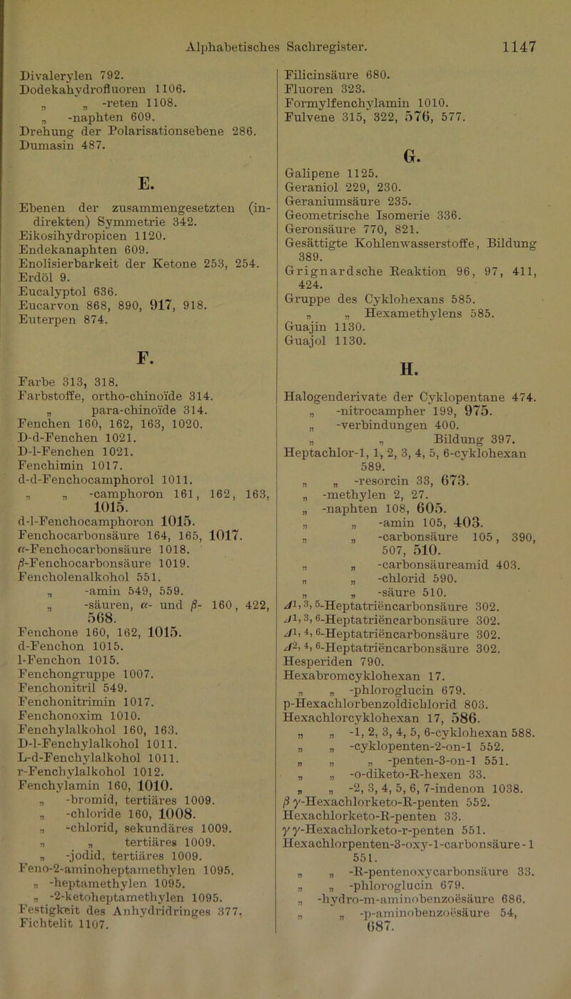 Divalerylen 792. Dodekahydrofluoren 1106. „ „ -reten 1108. „ -naphten 609. Drehung der Polarisationsebene 286. Dumasin 487. E. Ebenen der zusammengesetzten (in- direkten) Symmetrie 342. Eikosihydropicen 1120. Endekanaphten 609. Enolisierbarkeit der Ketone 253, 254. Erdöl 9. Eucalyptol 636. Eucarvon 868, 890, 917, 918. Euterpen 874. F. Farbe 313, 318. Farbstoffe, ortho-chinoi'de 314. „ para-chinoide 314. Fenchen 160, 162, 163, 1020. D-d-Fenchen 1021. D-l-Fenchen 1021. Fenchimin 1017. d-d-Fenchocamphorol 1011. „ „ -camphoron 161, 162, 163, 1015. d-l-Fenchocamphoron 1015. Fenchocarbon säure 164, 165, 1017. «-Fenchocarbonsäure 1018. /i-Fenchocai-bonsäure 1019. Fencholenalkohol 551. „ -amin 549, 559. „ -säuren, «- und ß- 160, 422, 568. Fenchone 160, 162, 1015. d-Fenchon 1015. 1-Fenchon 1015. Fenchongruppe 1007. Fenchonitril 549. Fenchonitrimin 1017. Fenchonoxim 1010. Fenchylalkohol 160, 163. D-l-Fenchylalkohol 1011. L-d-Fenchylalkohol 1011. r-Fenchylalkohol 1012. Fenchylamin 160, 1010. „ -bromid, tertiäres 1009. „ -Chloride 160, 1008. „ -Chlorid, sekundäi-es 1009. n „ tertiäres 1009. „ -jodid, tertiäres 1009. Feno-2-aminoheptamethylen 1095. „ -heptamethylen 1095. „ -2-ketoheptamethylen 1095. Festigkeit des Anhydridringes 377, Fichtelit 1107. Filicinsäure 680. Fluoren 323. Formylfenchylamin 1010. Fulvene 315, 322, 576, 577. G. Galipene 1125. Geraniol 229, 230. Geraniumsäure 235. Geometrische Isomerie 336. Geronsäure 770, 821. Gesättigte Kohlenwasserstoffe, Bildung 389. Grignardsche Reaktion 96, 97, 411, 424. Gruppe des Cyklohexans 585. „ „ Hexamethylens 585. Guajin 1130. Guajol 1130. H. Halogenderivate der Cyklopentane 474. „ -nitrocampher 199, 975. „ -Verbindungen 400. „ „ Bildung 397. Heptachlor-1,1, 2, 3, 4, 5, 6-cyklohexan 589. „ „ -resorein 33, 673. „ -methylen 2, 27. „ -naphten 108, 605. „ „ -amin 105, 403. „ „ -carbonsäure 105, 390, 507, 510. „ „ -carbonsäureamid 403. „ „ -chlorid 590. „ „ -säure 510. ji, 3,5-Heptatriencarbonsäure 302. ji, 3,6-Heptatriencarbonsäure 302. ji, 4,6-Heptatriencarbonsäure 302. J2: 4, C-Heptatriencarbonsäure 302. Hesperiden 790. Hexabromcyklohexan 17. „ „ -phloroglucin 679. p-Hexachlorbenzoldichlorid 803. Hexachlorcyklohexan 17, 586. „ „ -1, 2, 3, 4, 5, 6-cyklohexan 588. „ „ -cyklopenten-2-on-l 552. „ „ „ -penten-3-on-l 551. „ „ -o-diketo-B-hexen 33. „ „ -2, 3, 4, 5, 6, 7-indenon 1038. ß y-Hexachlorketo-R-penten 552. Hexachlorketo-R-penten 33. y y-Hexachlorketo-r-penten 551. Hexachlorpenten-3-oxy-l-carbonsäure -1 551. „ „ -R-pentenoxycarbonsäure 33. „ „ -phloroglucin 679. „ -hydro-m-aminobenzoesäure 686. „ „ -p-aminobenzoesäure 54, 687.