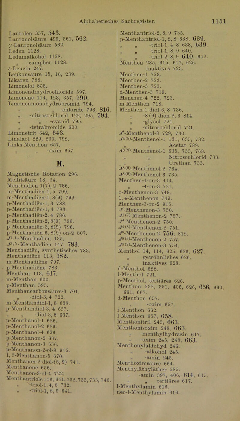 Laurolen 357, 543. Lauronolsäure 499, 561, 56.2. y-Lauronolsäure 562. Leden 1128. Ledumalkohol 1128. „ -campher 1128. «-Leucin 247. Leukonsäure 15, 16, 239. Likaren 788. Limonelol 805. Limonendihydrochloride 597. Limonene 114, 123, 357, 790. Limonenmonohydrobromid 794. „ „ „ -cbloride 793, 816. „ -nitrosochlorid 122, 295, 794. „ „ -cyanid 795. „ -tetrabromide 600. Limonetrit 642, 643. Linalaol 229, 230, 792. Links-Menthon 657. „ „ -oxim 657. M. Magnetische Rotation 296. Mellitsäure 18, 34. Menthadien-1(7), 2 786. m-Menthadien-1, 5 799. m-Menthadien-1, 8(9) 799. p-Menthadien-1, 3 788. p-Menthadien-1, 4 783. p-Menthadien-2, 4 786. p-Menthadien-2, 8(9) 796. p-Menthadien-3, 8(9) 796. p-Menthadien-6, 8(9)-on-2 807. z/M - Menthadien 135. //3>5-Menthadien 147, 783. Menthadien, synthetisches 783. Menthadiene 113, 782. m-Menthadiene 797. p-Menthadiene 783. Menthan 113, 617. m-Menthan 600. p-Menthan 595. Menthancarhonsäure-3 701. „ -diol-3, 4 722. m-Menthandiol-1,8 638. p-Menthandiol-3, 4 637. „ „ -diol-3,8 637. p-Menthanol-1 626. p-Menthanol-2 629. p-Menthanol-4 626. p-Menthanon-2 667. p-Menthanon-3 656. p-Menthanon-2-ol-8 915. 1, 3-Menthanon-5 670. Menthanon-2-diol-(8, 9) 741. Menthanone 656. Menthanon-3-ol-4 722. Menthantriole 116, 641,732, 733, 735, 746. „ '-triol-1,4, 8 732. n -triol-1, 8, 9 641. Menthantriol-2, 8, 9 735. p-Menth an triol-1, 2, 8 638, 639. „ „ -triol-1,4,8 638, 639. „ „ -triol-1, 8, 9 640. „ „ -triol-2, 8, 9 640, 642. Menthen 285, 615, 617, 626. „ inaktives 723. Menthen-1 723. Menthen-2 723. Menthen-3 723. d-Menthen-3 719. Menthen-4 722, 723. m-Menthen 718. Menthen-l-diol-6, 8 736. „ -8 (9)-dion-2, 6 814. „ -glycol 721. „ -nitrosochlorid 721. z/'-Menthenol-8 729, 730. j4(8)-Menthenol-l 131, 635, 732. „ „ Acetat 789. z/8(9)-Menthenol-l 635, 733, 768. „ „ Nitrosochlorid 733. „ „ Urethan 733. J8 (9>-Menthenol-2 734. z/8(9)-Menthenol-3 735. Menthen-l-on-3 414. „ -4-on-3 721. 0- Menthenon-3 749. 1, 4-Menthenon 749. Menthen-3-on-2 915. J'-Menthenon-3 750. J1 (7)-Menthenon-2 757. //4-Menthenon-2 750. (8)-Menthenon-2 751. ^/li-Menthenon-2 756, 812. z/8(9)-Menthenon-2 757. z/8(9)-Menthenon-3 754. Menthol 14, 114, 625, 626, 627. „ gewöhnliches 626. „ inaktives 628. d-Menthol 628. 1- Menthol 721. p-Menthol, tertiäres 626. Menthon 232, 351, 406, 626, 656, 660, 661, 667. d-Menthon 657. „ -oxim 657. i-Menthon 662. 1-Menthon 657, 658. Menthonitril 245, 663. Menthonisoxim 248, 663. „ -menthylhydrazin 617. „ -oxim 245, 248, 663. Menthonylaldehyd 246. „ -alkohol 245. „ -amin 245. Menthoximsäure 664. Menthyläthyläther 285. „ -amin 397, 406, 614, 615. „ „ tertiäres 617. 1-Menthylamin 616. neo-l-Menthylamin 616.