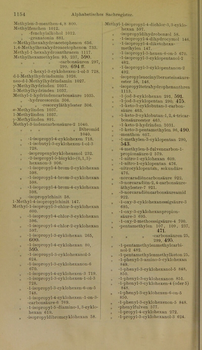 Methylen-3-menthen-4, 8 800. Methylfenchen 1012. „ -fenchylalkohol 1012. „ -granatonin 881. 0- Methylhexahydroacetophenon 656. 1,4-Methylhexahydroacetophenon 733. Methyl-1 -hexahy droanthracen 1117. Methylhexamethylen 95, 237, 590. „ „ „ -carbonsäuren 297, 299, 694 ff. „ -l-hexyl-3-cyklohexen-l-ol-3 728. d-l-Methylkydrindamin 1026. neo-d-l-Methylhydrindamin 1027. y-Methylhyd rinden 1037. 3-Methylhydrinden 1037. M e t h y 1 -1 - h y d r i n d e n c a r b o n s ä u r e 1035. „ -hydroi'esorcin 306. „ „ -resorcyläthylester 306. «-Methylinden 1037. 1- Methylinden 1037. y-Mefhylinden 891. Methyl-3-indencarhonsäure-2 1040. » » V » » Dibromid 1040. „ -l-isopropyl-4-cyklohexen 718. „ -l-isobutyl-3-cyklohexen-l-ol-3 728. „ -isopropenylcyklohexenol 232. „ -2-isopropyl-5-bicyklo-(0,1,3)- hexanon-3 906. „ -1 -isopropyl-4-hrom-2-cy klohex an 598. „ -1 -isopropyl-4-brom-3-cyklohexan 598. „ -l-isopropyl-4-brom-4-cyklohexan 598. „ -isopropylchinit 58. 1 -Methy 1-4-isopropy lchinit 147. Methyl-l-isopropyl-3-chlor-5-cyklohexan 600. „ -l-isopropyl-4-chlor-3-cykloh.exan 596. „ -l-isopropyl-4-chlor-2-cyklohexan 597. „ -l-isopropyl-3-cyklohexan 265, 600. „ -l-isopropyl-4-cyklohexan 80, 595. „ -l-isopropyl-3-cyklohexanol-5 624. „ -l-isopropyl-3-cyklohexanon-6 670. „ -l-isopropyl-4-cyklohexen-3 719. „ -1 -isopropyl-3-cyklohexen-l -ol-3 728. „ -l-isopropyl-3-cyklohexen-6-on-5 748. „ -1 -isopropyl-4-cyklohexen - l-on-3- -carhonsäure-6 769. „ -l-isopropyl-5-diamino-l, 3-cyklo- hexan 619. „ -isopropyldibromcyklohexan 58. Methyl-l-isopropyl-4-dichlor-3,3-cy klo- hex an 597. „ -isopropyldihydrohenzol 58. n -l-isopropyl-4-dihydrocymol 146. „ -1 -isopropyl-4-diketoh exa- methylen 147. „ -l-isopropyl-3-hexen-6-on-5 670. „ - l-isopropyl-3-cyklopentanol-2 482. „ -l-isopropyl-3-cyklopentanon-2 492. „ -isopropylsuccinylbernsteinsäure- ester 58, 146. r> -isopropyltetrahydrophenanthren 1113. „ -l-jod-3-cyklohexan 291, 591. „ -l-jod-3-cyklopentan 290, 475. „ -l-keto-3-cyklobutan-l-carbon- säure 463. „ -l-keto-3-cyklobutan-l, 2,4-tricar- bonsäureester 463. » -l-keto-2-hydrinden 1031. „ -l-keto-3-pentamethylen 96, 490. „ -menthon bo7. „ -l-methylen-3-cyklopentan 290, 543. „ -4-methylen-5-fulvencarbon-l- propionsäure-2 579. „ -1-nitro-l-cylvlohexan 609. „ -1-nitro-l-cyklopentan 476. „ -nitrocyklopentan, sekundäre 476. „ -norcaradiencarbonsäure 922. „ -3-norcaradien-2,4-carbonsäure- äthylester-7 921. „ -3-norcaradiencarbonsäureaxnid 922. „ -l-oxy-3-cyklohexanessigsäure-3 695. „ -l-oxy-3-cyklohexanpropion- säure-3 695. „ -l-oxy-2-methoessigsäui-e-4 700. „ -pentamethylen 107, 109, 237, 471. „ „ „ -carbonsäuren 25, 299, 495. „ -1-pentamethylenmethylcarbi- nol-2 482. „ -1-pentamethylenmethylketon 25. „ -l-phenyl-3-amino-5-cyklohexan 849. „ -l-phenyl-3-cyklohexanol-5 848, 850. „ -l-phenyl-3-cyklohexanon 851. „ -l-phenyl-3-cyklohexen-4 (oder 5) 848. „ -l-phenyl-3-cyklohexen-6-on-5 850. „ -l-phenyl-3-cyklohexenon-5 848. „ -phenylfulven 577. „ -l-propyl-4-cyklohexan 272. „ -l-propyl-3-cyklohexanol-3 624.