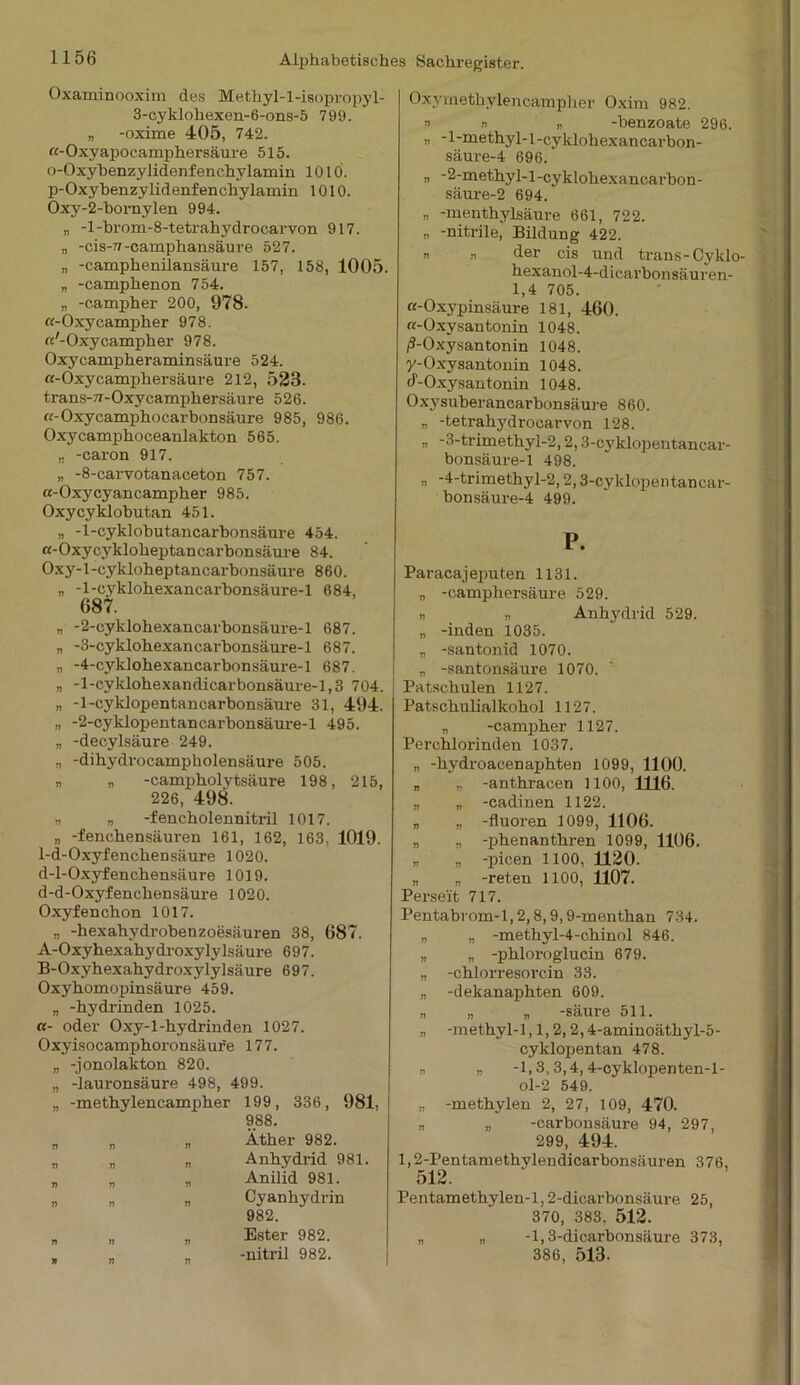 Oxaminooxim des Methyl-l-isopropyl- 3-cyklohexen-6-ons-5 799. „ -oxime 405, 742. «-Oxyapocamphersäure 515. o-Oxyhenzylidenf enchylamin 1010. p-Oxybenzylidenfenchylamin 1010. Oxy-2-hornylen 994. „ -l-brom-8-tetrahydrocarvon 917. „ -cis-77-camphansäure 527. „ -camphenilansäure 157, 158, 1005. „ -camphenon 754. „ -campher 200, 978. ß-Oxycampher 978. ß'-Oxycampher 978. Oxycampheraminsäure 524. ß-Oxycampliersäure 212, 523. trans-7r-Oxycamphersäure 526. ß-Oxycamphocarbonsäure 985, 986. Oxycamphoceanlakton 565. „ -caron 917. „ -8-carvotanaceton 757. «-Oxycyancampher 985. Oxycyklobutan 451. „ -1-cyklobutancarbonsäure 454. ß-Oxycyklolieptancarbonsäure 84. Oxy-l-cykloheptancarhonsäure 860. „ -1-cyklohexancarbonsäure-l 684, 687. „ -2-cyklohexancarhonsäure-l 687. „ -3-cyklohexancarhonsäure-l 687. „ -4-cyklohexancarbonsäure-l 687. „ -l-cyklohexandicarbonsäure-1,3 704. „ -1-cyklopentancarbonsäure 31, 494. „ -2-cyklopentan carbonsäure-1 495. „ -decylsäure 249. „ -dihydrocampbolensäure 505. „ „ -campholytsäure 198, 215, 226, 498. „ „ -fencholennitril 1017. „ -fenchensäuren 161, 162, 163, 1019. 1-d-Oxyfenchensäure 1020. d-l-Oxyfenchensäure 1019. d-d-Oxyfenchensäure 1020. Oxyfenchon 1017. „ -hexahydrobenzoesäuren 38, 687. A-Oxyhexahydroxylylsäure 697. B-Oxyhexahydroxylylsäure 697. Oxyhomopinsäure 459. „ -hydrinden 1025. ß- oder Oxy-1 -hydrinden 1027. Oxyisocamphoronsäure 177. „ -jonolakton 820. „ -lauronsäure 498, 499. „ -methylencampher 199, 336, 981, 988. Äther 982. Anhydrid 981. Anilid 981. Cyanhydrin 982. Ester 982. -nitril 982. Oxymethylencampher Oxim 982. » ü „ -benzoate 296. „ -1-methyl-l-cyklohexancarbon- säure-4 696. „ -2-methy 1-1-cyklohexancarbon- säure-2 694. „ -menthylsäure 661, 722. „ -nitrile, Bildung 422. n „ der cis und trans-CyklO' hexanol-4-dicarbonsäuren- 1,4 705. «-Oxypinsäure 181, 460. a-Oxysantonin 1048. /S-Oxysan tonin 1048. y-Oxysantonin 1048. 4-Oxysantonin 1048. Oxysuberancarbonsäure 860. „ -tetrahydrocarvon 128. - -3-trimethyl-2,2,3-cyklopentancar- bonsäure-1 498. ,, -4-trimethyl-2,2,3-cyklopentancar- bonsäure-4 499. P. Paracajeputen 1131. „ -camphersäure 529. „ „ Anhydrid 529. „ -inden 1035. „ -santonid 1070. „ -santonsäure 1070. Patschulen 1127. Patschulialkohol 1127. „ -campher 1127. Perchlorinden 1037. „ -hydroacenaphten 1099, 1100. „ „ -anthracen 1100, 1116. „ „ -cadinen 1122. „ „ -fluoren 1099, 1106. „ „ -phenanthren 1099, 1106. „ „ -picen 1100, 1120. „ „ -reten 1100, 1107. Perseit 717. Pentabrom-1,2,8,9,9-menthan 734. „ „ -methyl-4-chinol 846. „ „ -phloroglucin 679. „ -chlorresorcin 33. „ -dekanaphten 609. „ „ „ -säure 511. „ -methyl-1,1,2,2,4-aminoäthyl-5- cyklopentan 478. „ „ -1,3,3,4,4-cyklopenten-l- ol-2 549. „ -methylen 2, 27, 109, 470. „ „ -carbonsäure 94, 297, 299, 494. 1,2-Pentamethvlendicarbonsäuren 376, 512. Pentamethylen-l, 2-dicarbonsäure 25, 370, 383. 512. „ „ -1,3-dicarbonsäure 373, 386, 513. n n 11 n n 7i 71 71 71 71 71 71 n ii n
