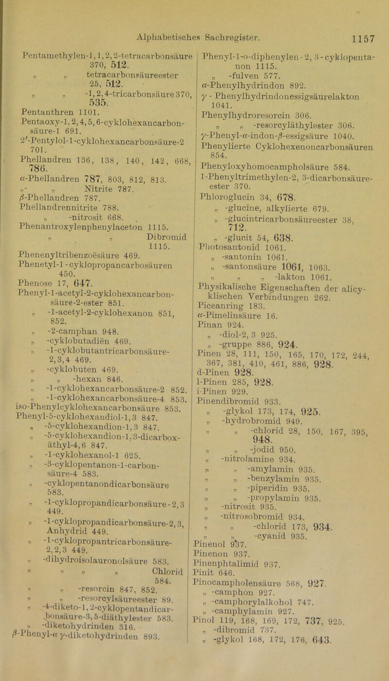 Pentamethylen-1,1,2,2-tetracarbonsäure 370, 512. „ „ tetracarbonsäureester 25, 512. „ „ -l,2,4-trioarbonsäm-e370, 535. Pentanthren 1101. Pentaoxy-1,2,4,5,6-cyklohexancarbon- säure-1 691. 2 '-Pen ty 1 ol-1 -cyklohex ancarbonsäure-2 701. Phellandren 136, 138, 140, 142, 668, 786. «-Phellandren 787, 803, 812, 813. „■ n Nitrite 787. /i-Pkellandren 787. Phellandren nitrite 788. „ -nitrosit 668. Phenantroxylenphenylaceton 1115. „ „ Dibromid 1115. Phenenyltribenzoesäure 469. Phenetyl-1 - cyklopropancarbosäuren 450. Phenose 17, 647. Phenyl-l-acetyl-2-cyklohexancarbon- säure-2-ester 851. „ -l-acetyl-2-cyklohexanon 851, 852. „ -2-camphan 948. „ -cyklobutadien 469. „ -1-cyklobutantricarbonsäure- 2,3,4 469. „ -cyklobuten 469. „ „ -hexan 846. „ -l-cyklohexancarbonsäure-2 852. „ -l-cyklohexancarbonsäure-4 853. iso-Phenylcyklohexancarbonsäure 853. Phenjd-5-cyklohexandiol-l,3 847. „ -5-cyklohexandion-l, 3 847. „ -5-cyklohexandion-l, 3-dicarbox- äthyl-4,6 847. „ -1-cyklohexanol-l 625. „ -3-cyklopentanon-l-carbon- säure-4 583. „ -cyklopentanondicarbonsäure 583. n -l-cyklopropandicarbonsäure-2 3 449. n -1 -cyklopropandicarbonsäure-2,3, Anhydrid 449. „ -l-cyklopropantricarbonsäure- 2, 2,3 449. „ -dihydroisolauronolsäure 583. » » i) Chlorid 584. » » -resorcin 847, 852. „ -resorcylsäureester 89. n -4-diketo-l,2-cyklopentandicar- .bonsäure-3,5-diäthylester 583. » -diketohydrinden 316. /S-Phenyl-« y-diketohydrinden 893. Phenyl-l-o-diphenylen - 2, 3 - cyklopenta- non 1115. „ -fulven 577. «-Phenylhydrindon 892. y - Phenylhydrindonessigsäurelakton 1041. Phenylhydroresorcin 306. „ „ -resorcyläthylester 306. y-Phenyl-«-indon-/S-essigsäure 1040. Phenylierte Cyklohexenoncarbonsäuren 854. Phenyloxyhomocampholsäure 584. l-Phenyltrimethylen-2, 3-dicarbonsäure- ester 370. Phloroglucin 34, 678. „ -glucine, alkylierte 679. „ -plucintricarbonsäureester 38, 712. „ -glucit 54, 638. Pliotosantonid 1061. „ -santonin 1061. » -santonsäure 1061, 1063. n „ „ -lakton 1061. Physikalische Eigenschaften der alicy- klischen Verbindungen 262. Piceanring 183. «-Pimelinsäure 16. Pinan 924. „ -diol-2, 3 925. » -gruppe 886, 924. Pinen 28, 111, 150, 165, 170, 172, 244 367, 381, 410, 461, 886, 928. d-Pinen 928. 1-Pinen 285, 928. i-Pinen 929. Pinendibromid 933. „ -glykol 173, 174, 925. „ -hydrobromid 949. ,, „ -Chlorid 28, 150, 167, 395, 948. » „ -jodid 950. „ -nitrolamine 934. „ „ -amylamin 935. n n -benzylamin 935. » „ -piperidin 935. » « -propylamin 935. „ -nitrosit 935. „ -nitrosobromid 934. n n -Chlorid 173, 934. _« „ -cyanid 935. Pinenol 9^37. Pinenon 937. Pineuphtalimid 937. Pinit 646. Pinocampholensäure 568, 927. „ -camphon 927. „ -camphorylalkohol 747. „ -camphylamin 927. Pinol 119, 168, 169, 172, 737, 925. „ -dibromid 737. „ -glykol 168, 172, 176, 643.