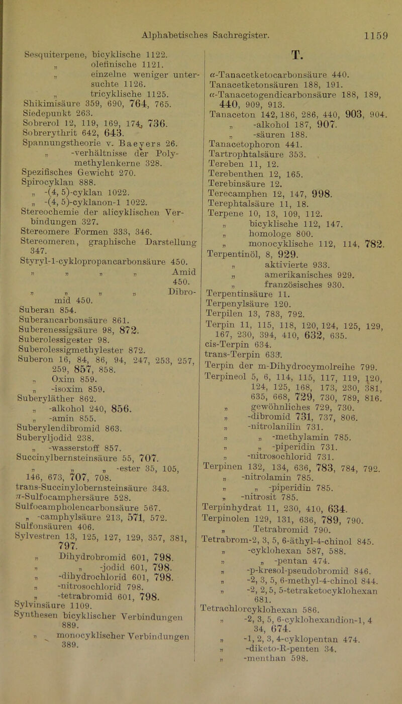 Sesquiterpene, bicyklische 1122. „ oletinische 1121. „ einzelne weniger unter- suchte 1126. „ tricyklische 1125. Shikimisäure 359, 690, 764, 765. Siedepunkt 263. Sobrerol 12, 119, 169, 174, 736. Sobrerythrit 642, 643. Spannungstheorie v. Baeyers 26. „ -Verhältnisse der Poly- methylenkerne 328. Spezifisches Gewicht 270. Spirocyldan 888. „ -(4, 5)-cyklan 1022. „ -(4,5)-cyklanon-l 1022. Stereochemie der alicyklischen Ver- bindungen 327. Stereomere Formen 333, 346. Stereomeren, graphische Darstellung 347. Styryl-l-cyklopropancarbonsäure 450. » v n ti Amid 450. n » n n Dibro- mid 450. Suheran 854. Suberancarbonsäure 861. Suberenessigsäure 98, 872. Suberolessigester 98. Suberolessigmethylester 872. Suberon 16, 84, 86, 94, 247, 253, 257, 259, 857, 858. „ Oxim 859. „ -isoxim 859. Suberyläther 862. „ -alkohol 240, 856. „ -amin 855. Suberylendibromid 863. Suberyljodid 238. „ -Wasserstoff 857. Succinylbernsteinsäure 55, 707. r n „ -ester 35, 105, 146, 673, 707, 708. trans-Succinylobernsteinsäure 343. v-Sulfocampliersäure 528. Sulfocampholencarhon säure 567. n -camphylsäure 213, 571, 572. Sulfonsäuren 406. Sylvestren 13, 125, 127, 129, 357, 381, 797. » Dihydrobromid 601, 798. » n -jodid 601, 798. „ -dihydrochlorid 601, 798. „ -nitrosochlorid 798. „ -tetrabromid 601, 798. Sylvinsäure 1109. Synthesen bicyklischer Verbindungen 889. » monocyklischer Verbindungen 389. T. «-Tanacetketocarbonsäure 440. Tanacetketonsäuren 188, 191. «-Tanacetogendicarbonsäure 188, 189, 440, 909, 913. Tanaceton 142, 186, 286, 440, 903, 904. „ -alkohol 187, 907. „ -säuren 188. Tanacetophoron 441. Tartrophtalsäure 353. Tereben 11, 12. Terebenthen 12, 165. Terehinsäure 12. Terecamphen 12, 147, 998. Terephtalsäure 11, 18. Terpene 10, 13, 109, 112. „ bicyklische 112, 147. „ homologe 800. „ monocyklische 112, 114, 782. Terpentinöl, 8, 929. „ aktivierte 933. „ amerikanisches 929. n französisches 930. Terpentinsäure 11. Terpenylsäure 120. Terpilen 13, 783, 792. Terpin 11, 115, 118, 120, 124, 125, 129, 167, 230, 394, 410, 632, 635. cis-Terpin 634. trans-Terpin öS?. Terpin der m-Dihydrocymolreihe 799. Terpineol 5, 6, 114, 115, 117, 119, \20, 124, 125, 168, 173, 230, 381, 635, 668, 729, 730, 789, 816. „ gewöhnliches 729, 730. „ -dibromid 731, 737, 806. n -nitrolanilin 731. n „ -methylamin 785. » „ -piperidin 731. „ -nitrosochlorid 731. Terpinen 132, 134, 636, 783, 784, 792. „ -nitrolamin 785. » » -piperidin 785. „ -nitrosit 785. Terpinhydrat 11, 230, 410, 634. Terpinoien 129, 131, 636, 789, 790. „ Tetrabromid 790. Tetrabrom-2, 3, 5, 6-äthyl-4-chinol 845. „ -cyklohexan 587, 588. » „ -pentan 474. n -p-kresol-pseudobromid 846. „ -2, 3, 5, 6-methyl-4-chinol 844. n -2, 2,5, 5-tetraketocyklohexan 681. Tetrachlorcyklohexan 586. n -2, 3, 5, 6-cyklohexandion-l, 4 34, 674. » -1, 2, 3, 4-cyklopentan 474. « -diketo-R-penten 34. „ -menthan 598.