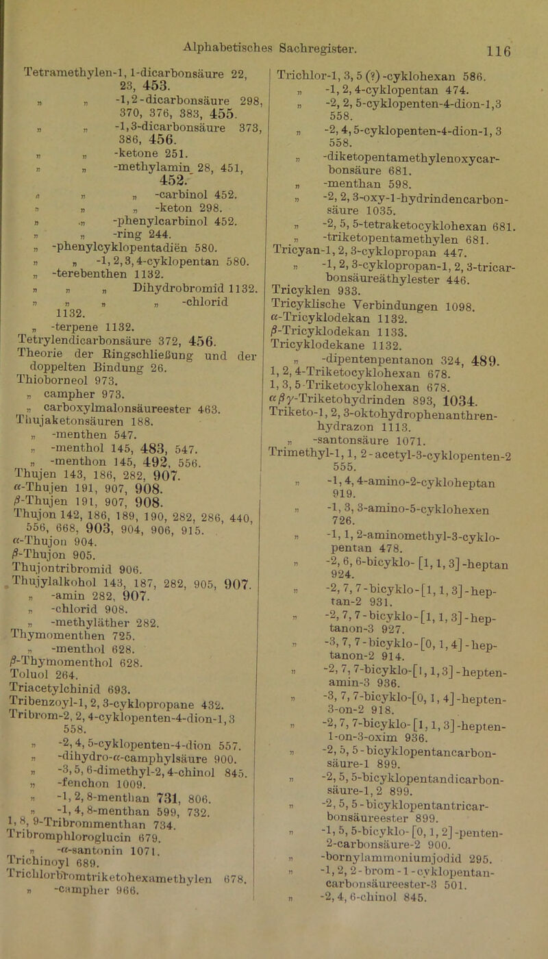 Tetramethylen-1, 1-dicarbonsäure 22 23, 453. „ „ -1,2-dicarbonsäure 298 370, 376, 383, 455. „ „ -1,3-dicarbonsäure 373 386, 456. „ „ -ketone 251. „ „ -methylamin 28, 451, 452.' 0 w „ -carbinol 452. » n „ -keton 298. n .n -phenylcarbinol 452. n „ -ring 244. „ -phenylcyklopentadien 580. „ „ -1,2,3,4-cyklopentan 580. „ -terebenthen 1132. n n „ Dihydrobromid 1132. » n V » -Chlorid 1132. „ -terpene 1132. Tetrylendicarbonsäure 372, 456. Theorie der Ringschließung und der doppelten Bindung 26. Thioborneol 973. „ campher 973. » carboxylmalonsäureester 463. Thujaketonsäuren 188. „ -menthen 547. i) -menthol 145, 483, 547. „ -menthon 145, 492, 556. Thujen 143, 186, 282, 907. «-Thujen 191, 907, 908. ^-Thujen 191, 907, 908. Thujon 142, 186, 189, 190, 282, 286, 440, 556, 668, 903, 904, 906, 915. «-Thujon 904. ß-Thujon 905. Thujontribromid 906. Thujylalkohol 143, 187, 282, 905, 907. n -amin 282, 907. 7i -chlorid 908. „ -methyläther 282. Thymomenthen 725. „ -menthol 628. /^-Thymomenthol 628. Toluol 264. Triacetylchinid 693. Tribenzoyl-1, 2, 3-cyklopropane 432. 'Iribrom-2,2, 4-cyklopenten-4-dion-l,3 558. n -2,4,5-cyklopenten-4-dion 557. - -dihydro-ff-camphylsäure 900. » -3,5, 6-dimethyl-2,4-chinol 845. „ -fenchon 1009. n -1,2, 8-menthan 731, 806. » r -1,4,8-menthan 599, 732. 1. 8, 9-Tribrommenthan 734. Tribromphloroglucin 679. r -«-santonin 1071. Trichinoyl 689. 1 richlorbtomtiiketohexamethylen 678. » -campher 966. Trichlor-1, 3,5 (?) -cyklohexan 586. „ -1, 2,4-cyklopentan 474. „ -2, 2, 5-cyklopenten-4-dion-l,3 558. „ -2,4,5-cyklopenten-4-dion-l, 3 558. „ -diketopentamethylenoxycar- bonsäure 681. „ -menthan 598. „ -2, 2, 3-oxy-l-hydrindencarbon- säure 1035. n -2, 5, 5-tetraketocyklohexan 681. „ -triketopentamethylen 681. Tricyan-1,2, 3-cyklopropan 447. „ -1,2,3-cyklopropan-l, 2,3-tricar- bonsäureäthylester 446. Tricyklen 933. Tricyklische Verbindungen 1098. «-Tricyklodekan 1132. /S-Tricyklodekan 1133. Tricyklodekane 1132. „ -dipentenpentanon 324, 489. 1, 2, 4-Triketocyklohexan 678. 1, 3, 5 -Triketocyklohexan 678. «/Sy-Triketohydrinden 893, 1034. Triketo-1,2,3-oktohydrophenanthren- hydrazon 1113. „ -san tonsäure 1071. Trimethyl-1,1, 2-acetyl-3-cyklopenten-2 555. „ -1,4,4-amino-2-cykloheptan 919. -1, 3, 3-amino-5-cyklohexen 726. -1,1, 2-aminomethyl-3-cyklo- pentan 478. -2, 6, 6-bicyklo- [1,1,3] -heptan -2, 7, 7-bicyklo-[l, l,3]-hep- tan-2 931. -2, 7, 7-bicyklo-[l, l,3]-hep- tanon-3 927. -3,7, 7-bicyklo-[0, l,4]-hep- tanon-2 914. -2, i, 7-bicyklo-[l, 1,3] -hepten- amin-3 936. -3, 7,7-bicyklo-[0,1,4]-hepten- 3-on-2 918. -2, 7, 7-bicyklo- [l, 1, 3] -hepten- 1- on-3-oxim 936. -2, 5, 5-bicyklopentancarbon- säure-1 899. -2, 5, 5-bicyklopentandicarbon- säure-1,2 899. -2, 5, 5-bieyklopentantricar- bonsäureester 899. -1, 5,5-bicyklo- [0,1,2] -penten- 2- carbonsäure-2 900. -bornylammoniumjodid 295. -1,2, 2-brom -1 -oyklopentan- carbonsäureester-3 501. -2,4, 6-chinol 845.