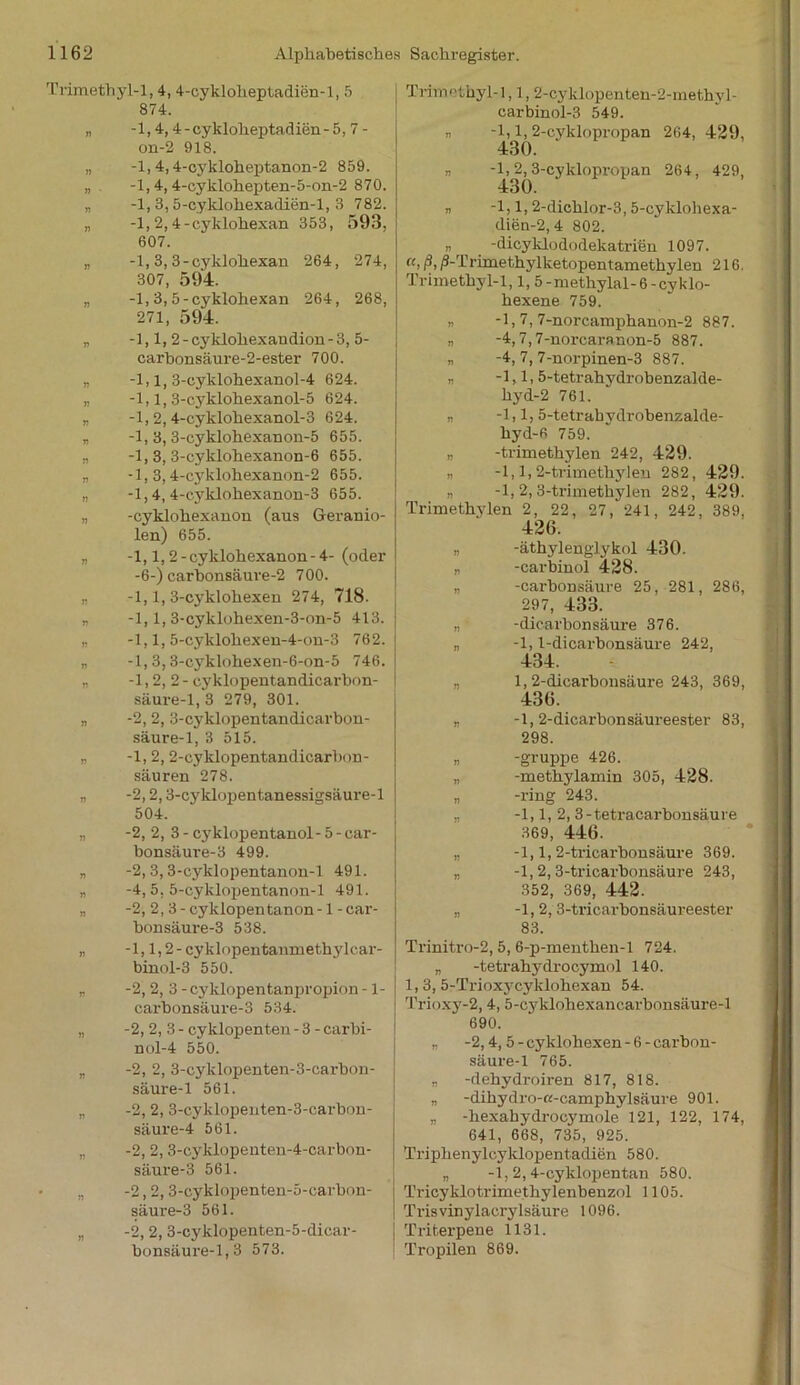 Trimethyl-1,4, 4-cyklolieptadien-l, 5 874. „ -1,4,4-cykloheptadien-5, 7 - on-2 918. „ -1,4,4-cykloheptanon-2 859. „ -1,4,4-cyklohepten-5-on-2 870. „ -1, 3, 5-cyklohexadien-l, 3 782. „ -1, 2,4-cyklohexan 353, 593, 607. „ -1, 3,3-cyklohexan 264, 274, 307, 594. „ -1, 3, 5-cyklohexan 264, 268, 271, 594. v -1,1, 2 - cyklohexandion - 3, 5- carhonsäure-2-ester 700. „ -1,1, 3-cyklohexanol-4 624. „ -1,1,3-cyklohexanol-5 624. „ -1, 2, 4-cyklohexanol-3 624. n -1, 3, 3-cyklohexanon-5 655. „ -1, 3, 3-cyklohexanon-6 655. „ -1,3,4-cyklohexanon-2 655. „ -1,4,4-eyklohexanon-3 655. „ -cyklohexanon (aus Geranio- len) 655. „ -1,1,2- cyklohexanon - 4- (oder -6-) carhonsäure-2 700. „ -1,1, 3-cyklohexen 274, 718. „ -1,1, 3-cyklohexen-3-on-5 413. „ -1,1, 5-cyklohexen-4-on-3 762. „ -1,3,3-cyklohexen-6-on-5 746. „ -1,2,2- cyklopentandicarbon- säure-1,3 279, 301. „ -2, 2, 3-cyklopentandicarbon- säure-1, 3 515. „ -1,2,2-cyklopentandicarbon- säuren 278. „ -2,2,3-cyklopentanessigsäure-l 504. „ -2, 2, 3- cyklopentanol-5-car- bonsäure-3 499. „ -2,3, 3-cyklopentanon-l 491. „ -4, 5, 5-cyklopentanon-l 491. „ -2, 2, 3-cyklopentanon-l-car- bonsäure-3 538. -1,1,2- cyklopentanmethylcar- binol-3 550. -2, 2, 3 - cyklopentanpropion -1- carbonsäure-3 534. -2,2,3- cyklopenten - 3 - carbi- nol-4 550. -2, 2, 3-cyklopenten-3-earbon- säure-1 561. -2, 2, 3-cyklopenten-3-cai-bon- säure-4 561. -2, 2, 3-cyklopenten-4-cai-bon- säure-3 561. -2,2, 3-cyklopenten-5-carbon- säure-3 561. -2, 2, 3-cyklopenten-5-dicar- bonsäui’e-l, 3 573. Trimothyl-1,1,2-cyklopenten-2-methyl- carbinol-3 549. ,, -1,1, 2-cyklopropan 264, 429, 430. „ -1, 2, 3-cyklopropan 264, 429, 430. „ -1,1, 2-dichlor-3,5-cyklohexa- dien-2,4 802. n -dicyklododekatrien 1097. ui i^-Trimethylketopentamethylen 216. Trimethyl-1,1, 5-methylal-6 -cyklo- hexene 759. „ -1,7, 7-norcamphanon-2 887. „ -4,7,7-norcaranon-5 887. „ -4, 7, 7-norpinen-3 887. „ -1,1.5-tetrahydrobenzalde- hyd-2 761. -1,1, 5-tetrabydrobenzalde- hyd-6 759. „ -trimethylen 242, 429. -1,1,2-trimethylen 282, 429. „ -1,2,3-trimethylen 282, 429. Trimethylen 2, 22, 27, 241, 242, 389, 426. „ -äthylenglykol 430. „ -carbinol 428. „ -carbonsäure 25, 281, 286, 297, 433. „ -dicarbonsäure 376. „ -1,1-dicarbonsäure 242, 434. „ 1, 2-dicarbonsäure 243, 369, 436. „ -1, 2-dicarbonsäureester 83, 298. „ -gruppe 426. „ -methylamin 305, 428. „ -ring 243. „ -1,1, 2, 3-tetracarbonsäure 369, 446. „ -1,1,2-tricarbonsäure 369. „ -1, 2, 3-tricarbonsäure 243, 352, 369, 442. „ -1,2,3-tricarbonsäureester 83. Trinitro-2, 5, 6-p-menthen-l 724. „ -tetrahydrocymol 140. 1,3, 5-Trioxycyklohexan 54. Trioxy-2, 4, 5-cyklohexancarbonsäure-l 690. „ -2,4, 5-cyklohexen-6-carbon- säure-1 765. „ -dehydroiren 817, 818. „ -dihydro-ß-camphylsäure 901. „ -hexahydi-ocymole 121, 122, 174, 641, 668, 735, 925. Triphenylcyklopentadien 580. „ -1,2,4-cyklopentan 580. Tricyklotrimethylenbenzol 1105. Trisvinylacrylsäure 1096. Triterpene 1131. Tropilen 869.