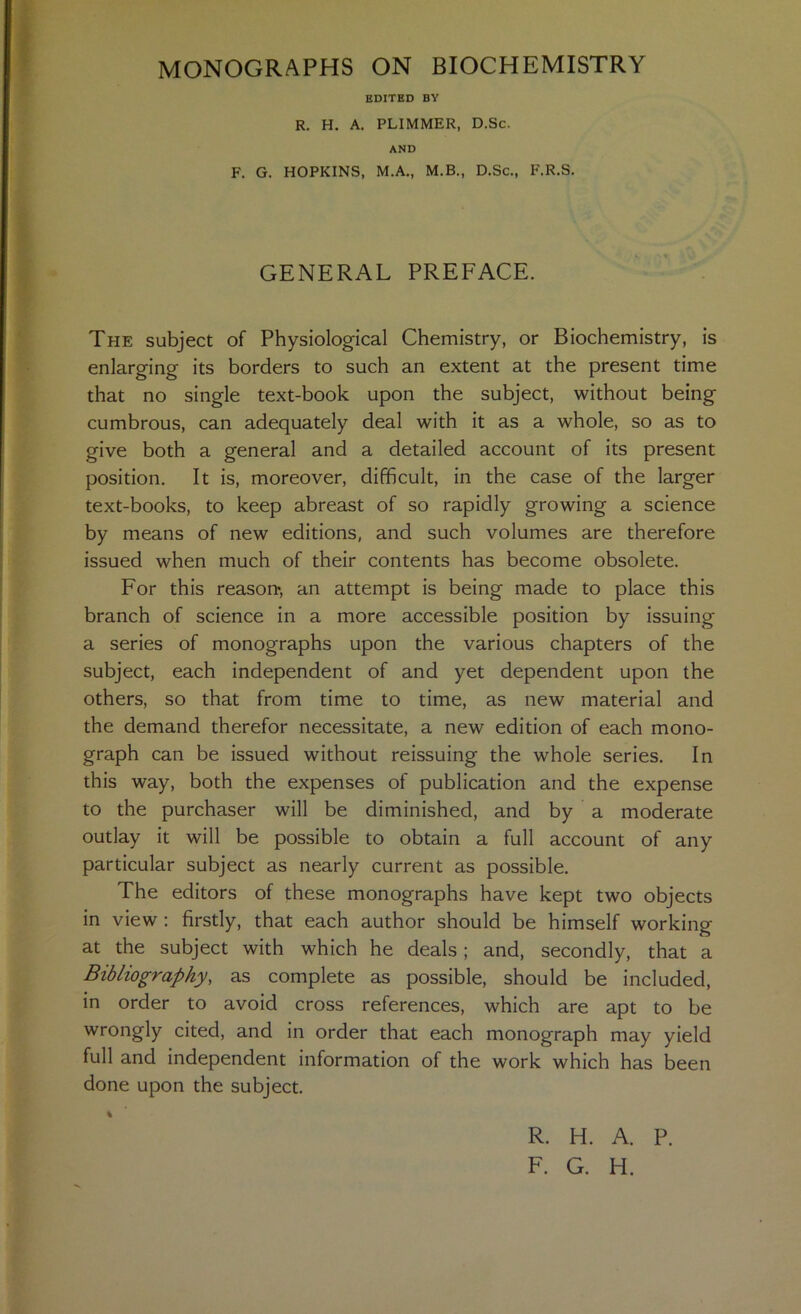 EDITED BY R. H. A. PLIMMER, D.Sc. AND F. G. HOPKINS, M.A., M.B., D.Sc., F.R.S. GENERAL PREFACE. The subject of Physiological Chemistry, or Biochemistry, is enlarging its borders to such an extent at the present time that no single text-book upon the subject, without being cumbrous, can adequately deal with it as a whole, so as to give both a general and a detailed account of its present position. It is, moreover, difficult, in the case of the larger text-books, to keep abreast of so rapidly growing a science by means of new editions, and such volumes are therefore issued when much of their contents has become obsolete. For this reason^, an attempt is being made to place this branch of science in a more accessible position by issuing a series of monographs upon the various chapters of the subject, each independent of and yet dependent upon the others, so that from time to time, as new material and the demand therefor necessitate, a new edition of each mono- graph can be issued without reissuing the whole series. In this way, both the expenses of publication and the expense to the purchaser will be diminished, and by a moderate outlay it will be possible to obtain a full account of any particular subject as nearly current as possible. The editors of these monographs have kept two objects in view ; firstly, that each author should be himself working at the subject with which he deals; and, secondly, that a Bibliography, as complete as possible, should be included, in order to avoid cross references, which are apt to be wrongly cited, and in order that each monograph may yield full and independent information of the work which has been done upon the subject. % R. H. A. P. F. G. H.