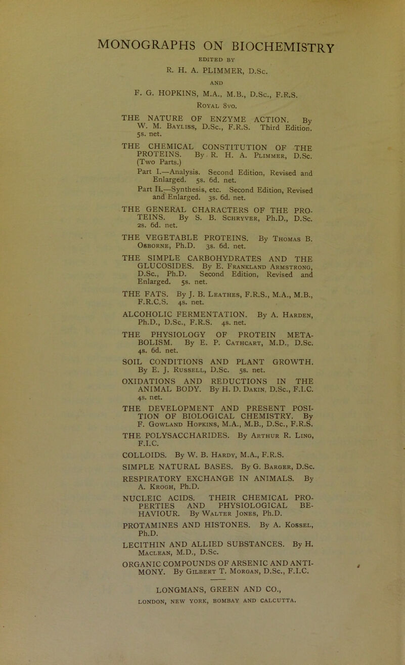 EDITED BY R. H. A. PLIMMER, D.Sc. AND F, G. HOPKINS, M.A., M.B., D.Sc., F.R.S. Royal 8vo. THE NATURE OF ENZYME ACTION. By W. M. Bayliss, D.Sc., F.R.S. Third Edition. 5s. net. THE CHEMICAL CONSTITUTION OF THE PROTEINS. By.R. H. A. Plimmer, D.Sc. (Two Parts.) Part I.—Analysis. Second Edition, Revised and Enlarged. 5s. 6d. net. Part IL—Synthesis, etc. Second Edition, Revised and Enlarged. 3s. 6d. net. THE GENERAL CHARACTERS OF THE PRO- TEINS. By S. B. ScHRYVER, Ph.D., D.Sc. 2S. 6d. net. THE VEGETABLE PROTEINS. By Thomas B. Osborne, Ph.D. 3s. 6d. net. THE SIMPLE CARBOHYDRATES AND THE GLUCOSIDES. By E. Frankland Armstrong, D.Sc., Ph.D. Second Edition, Revised and Enlarged. 5s. net. THE FATS. By J. B. Leathes, F.R.S., M.A., M.B., F.R.C.S. 4s. net. ALCOHOLIC FERMENTATION. By A. Harden, Ph.D., D.Sc., F.R.S. 4s. net. THE PHYSIOLOGY OF PROTEIN META- BOLISM. By E. P. Cathcart, M.D., D.Sc. 4s. 6d. net. SOIL CONDITIONS AND PLANT GROWTH. By E. J. Russell, D.Sc. 5s. net. OXIDATIONS AND REDUCTIONS IN THE ANIMAL BODY. By H. D. Dakin, D.Sc., F.I.C. 4s. net. THE DEVELOPMENT AND PRESENT POSI- TION OF BIOLOGICAL CHEMISTRY. By F. Gowland Hopkins, M.A., M.B., D.Sc., F.R.S. THE POLYSACCHARIDES. By Arthur R. Ling, F.I.C. COLLOIDS. By W. B. Hardy, M.A., F.R.S. SIMPLE NATURAL BASES. By G. Barger, D.Sc. RESPIRATORY EXCHANGE IN ANIMALS. By A. Krogh, Ph.D. NUCLEIC ACIDS. THEIR CHEMICAL PRO- PERTIES AND PHYSIOLOGICAL BE- HAVIOUR. By Walter Jones, Ph.D. PROTAMINES AND HISTONES. By A. Kossel, Ph.D. LECITHIN AND ALLIED SUBSTANCES. By H. Maclean, M.D., D.Sc. ORGANIC COMPOUNDS OF ARSENIC AND ANTI- MONY. By Gilbert T. Morgan, D.Sc., F.I.C. LONGMANS, GREEN AND CO., LONDON, NEW YORK, BOMBAY AND CALCUTTA.