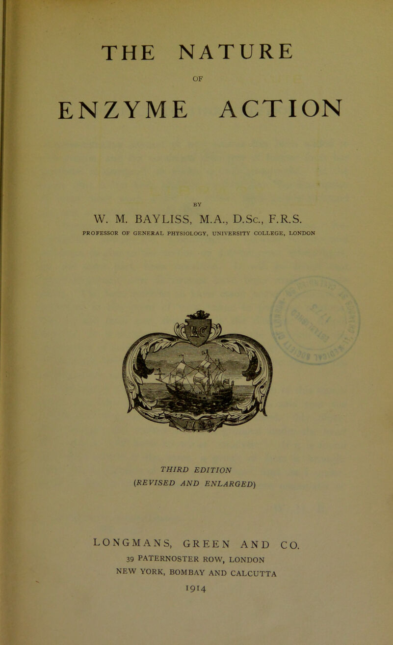 THE NATURE OF ENZYME ACTION BY W. M. BAYLISS, M.A., D.Sc.. F.R.S. PROFESSOR OF GENERAL PHYSIOLOGY. UNIVERSITY COLLEGE, LONDON THIRD EDITION (REVISED AND ENLARGED) LONGMANS, GREEN AND CO. 39 PATERNOSTER ROW, LONDON NEW YORK, BOMBAY AND CALCUTTA 1914