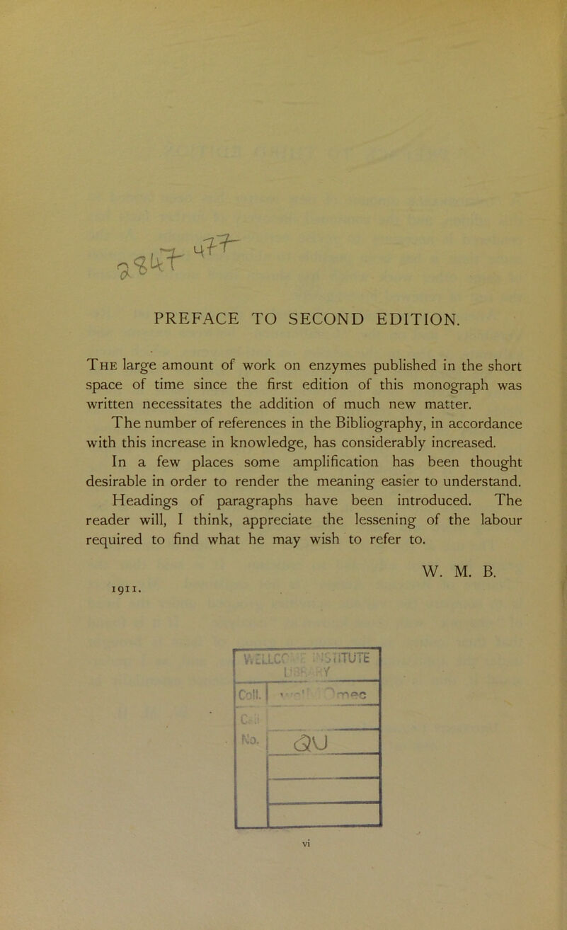 PREFACE TO SECOND EDITION. The large amount of work on enzymes published in the short space of time since the first edition of this monograph was written necessitates the addition of much new matter. The number of references in the Bibliography, in accordance with this increase in knowledge, has considerably increased. In a few places some amplification has been thought desirable in order to render the meaning easier to understand. Headings of paragraphs have been introduced. The reader will, I think, appreciate the lessening of the labour required to find what he may wish to refer to. W. M. B. 1911. VI