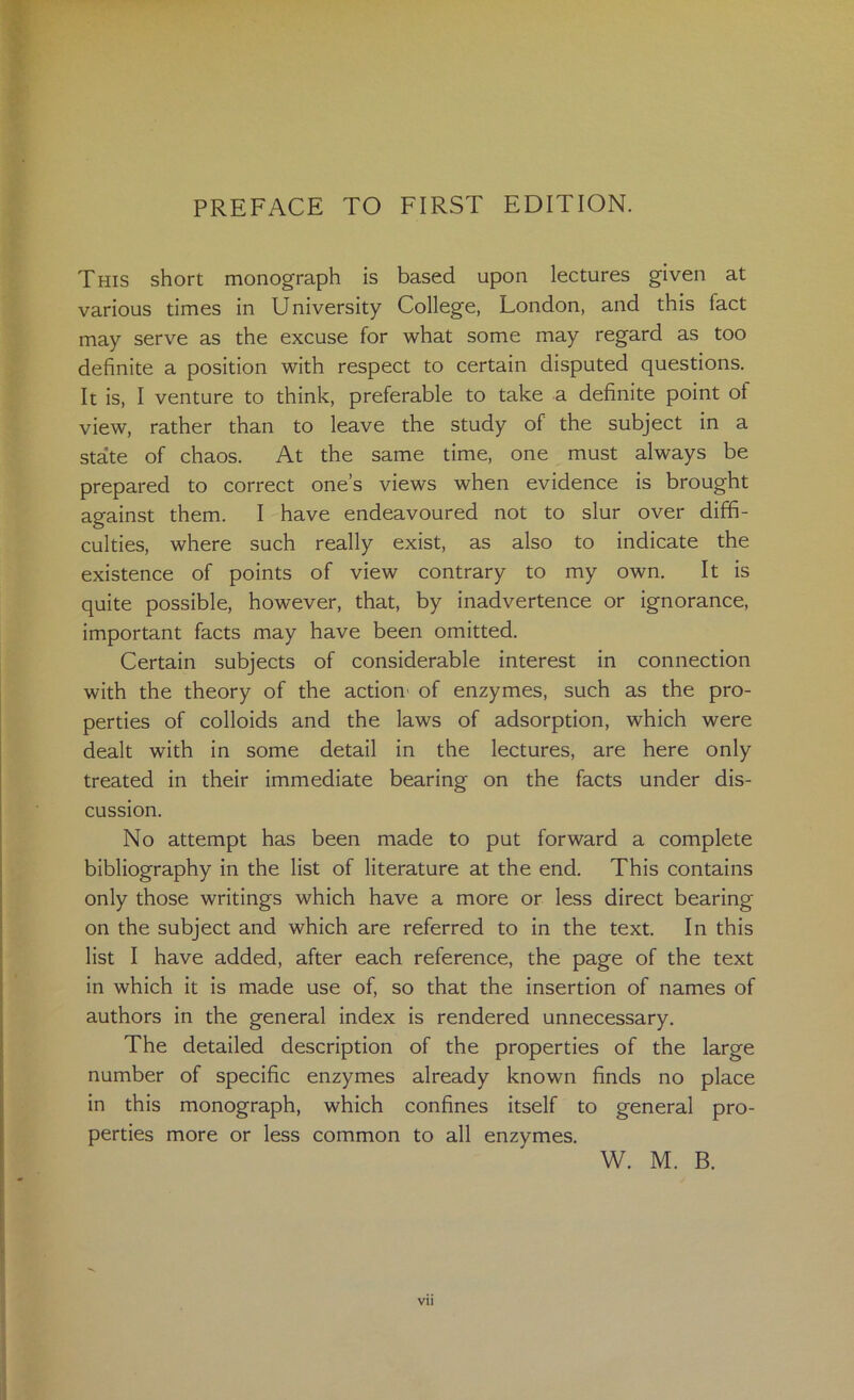 This short monograph is based upon lectures given at various times in University College, London, and this fact may serve as the excuse for what some may regard as too definite a position with respect to certain disputed questions. It is, I venture to think, preferable to take a definite point of view, rather than to leave the study of the subject in a sta*te of chaos. At the same time, one must always be prepared to correct one’s views when evidence is brought against them. I have endeavoured not to slur over diffi- culties, where such really exist, as also to indicate the existence of points of view contrary to my own. It Is quite possible, however, that, by inadvertence or ignorance, important facts may have been omitted. Certain subjects of considerable interest in connection with the theory of the action' of enzymes, such as the pro- perties of colloids and the laws of adsorption, which were dealt with in some detail in the lectures, are here only treated in their immediate bearing on the facts under dis- cussion. No attempt has been made to put forward a complete bibliography in the list of literature at the end. This contains only those writings which have a more or less direct bearing on the subject and which are referred to in the text. In this list I have added, after each reference, the page of the text in which it is made use of, so that the insertion of names of authors in the general index is rendered unnecessary. The detailed description of the properties of the large number of specific enzymes already known finds no place in this monograph, which confines itself to general pro- perties more or less common to all enzymes. W. M. B. t. Vll