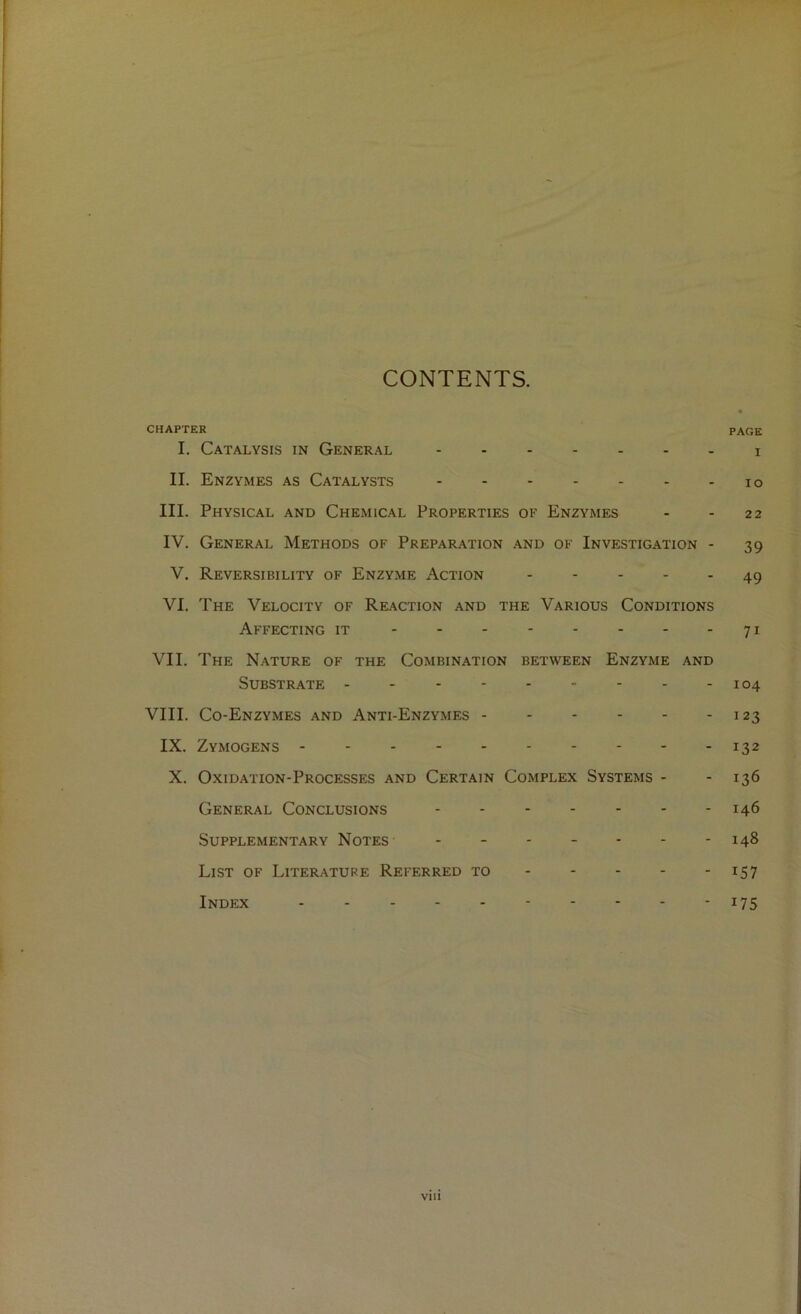 CONTENTS. CHAPTER page I. Catalysis in General i II. Enzymes as Catalysts lo III. Physical and Chemical Properties of Enzymes - - 22 IV. General Methods of Preparation and of Investigation - 39 V. Reversibility of Enzyme Action 49 VI. The Velocity of Reaction and the Various Conditions Affecting it 71 VII. The Nature of the Combination between Enzyme and Substrate - -- -- -- -- 104 VIII. Co-Enzymes and Anti-Enzymes 123 IX. Zymogens 132 X. Oxidation-Processes and Certain Complex Systems - - 136 General Conclusions 146 Supplementary Notes- ------- 148 List of Literature Referred to 157 Index 175