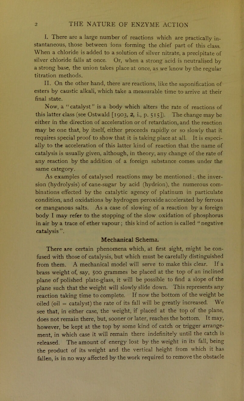 I. There are a large number of reactions which are practically in- stantaneous, those between ions forming the chief part of this class. When a chloride is added to a solution of silver nitrate, a precipitate of silver chloride falls at once. Or, when a strong acid is neutralised by a strong base, the union takes place at once, as we know by the regular titration methods. II. On the other hand, there are reactions, like the saponification of esters by caustic alkali, which take a measurable time to arrive at their final state. Now, a “catalyst” is a body which alters the rate of reactions of this latter class (see Ostwald [1903, 2, i., p. 515]). The change may be either in the direction of acceleration or of retardation, and the reaction may be one that, by itself, either proceeds rapidly or so slowly that it requires special proof to show that it is taking place at all. It is especi- ally to the acceleration of this latter kind of reaction that the name of catalysis is usually given, although, in theory, any change of the rate of any reaction by the addition of a foreign substance comes under the same category. As examples of catalysed reactions may be mentioned: 'the inver- sion (hydrolysis) of cane-sugar by acid (hydrion), the numerous com- binations effected by the catalytic agency of platinum in particulate condition, and oxidations by hydrogen peroxide accelerated by ferrous or manganous salts. As a case of slowing of a reaction by a foreign body I may refer to the stopping of the slow oxidation of phosphorus in air by a trace of ether vapour; this kind of action is called “ negative catalysis”. Mechanical Schema. There are certain phenomena which, at first sight, might be con- fused with those of catalysis, but which must be carefully distinguished from them. A mechanical model will .serve to make this clear. If a brass weight of, say, 500 grammes be placed at the top of an inclined plane of polished plate-glass, it will be possible to find a slope of the plane such that the weight will slowly slide down. This represents any reaction taking time to complete. If now the bottom of the weight be oiled (oil = catalyst) the rate of its fall will be greatly increased. We see that, in either case, the weight, if placed at the top of the plane, does not remain there, but, sooner or later, reaches the bottom. It may, however, be kept at the top by some kind of catch or trigger arrange- ment, in which case it will remain there indefinitely until the catch is released. The amount of energy lost by the weight in its fall, being the product of its weight and the vertical height from which it has fallen, is in no way affected by the work required to remove the obstacle