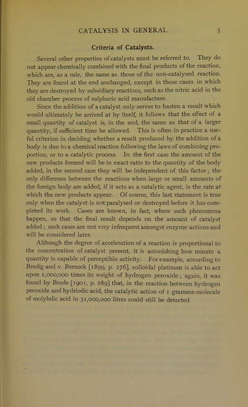 Criteria of Catalysts. Several other properties of catalysts must be referred to. They do not appear chemically combined with the final products of the reaction, which are, as a rule, the same as those of the non-catalysed reaction. They are found at the end unchanged, except in those cases in which they are destroyed by subsidiary reactions, such as the nitric acid in the old chamber process of sulphuric acid manufacture. Since the addition of a catalyst only serves to hasten a result which would ultimately be arrived at by itself, it follows that the effect of a small quantity of catalyst is, in the end, the same as that of a larger quantity, if sufficient time be allowed. This is often in practice a use- ful criterion in deciding whether a result produced by the addition of a body is due to a chemical reaction following the laws of combining pro- portion, or to a catalytic process. In the first case the amount of the new products formed will be in exact ratio to the quantity of the body added, in the second case they will be independent of this factor; the only difference between the reactions when large or small amounts of the foreign body are added, if it acts as a catalytic agent, is the rate at which the new products appear. Of course, this last statement is true only when the catalyst is not paralysed or destroyed before it has com- pleted its work. Cases are known, in fact, where such phenomena happen, so that the final result depends on the amount of catalyst added ; such cases are not very infrequent amongst enzyme actions and will be considered later. Although the degree of acceleration of a reaction is proportional to the concentration of catalyst present, it is astonishing how minute a quantity is capable of perceptible activity. For example, according to Bredigand v. Berneck [1899, p. 276], colloidal platinum is able to act upon 1,000,000 times its weight of hydrogen peroxide ; again, it was found by Brode [1901, p. 289] that, in the reaction between hydrogen peroxide and hydriodic acid, the catalytic action of i gramme-molecule of molybdic acid in 31,000,000 litres could still be detected.