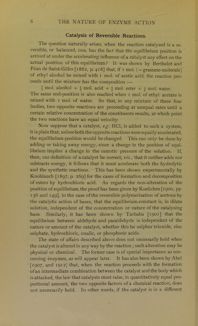 Catalysis of Reversible. Reactions. The question naturally arises, when the reaction catalysed is a re- versible, or balanced, one, has the fact that the equilibrium position is arrived at under the accelerating influence of a catalyst any effect on the actual position of this equilibrium ? It was shown by Berthelot and Pean de Saint-Gilles [1862, p. 418] that, if i mol. ( = gramme-molecule) of ethyl alcohol be mixed with i mol. of acetic acid, the reaction pro- ceeds until the mixture has the composition :— ^ mol. alcohol + t mol. acid -t- | mol. ester + 2 mol. water. 1 he same end-position is also reached when i mol. of ethyl acetate is mixed with i mol. of water. So that, in any mixture of these four bodies, two opposite reactions are proceeding at unequal rates until a certain relative concentration of the constituents results, at which point the two reactions have an equal velocity. Now suppose that a catalyst, e.^. HCl, is added to such a system, it is plain that, unless both the opposite reactions were equally accelerated, the equilibrium-position would be changed. This can only be done by adding or taking away energy, since a change in the position of equi- librium implies a change in the osmotic pressure of the solution. If, then, our definition of a catalyst be correct, that it neither adds nor subtracts energy, it follows that it must accelerate both the hydrolytic and the synthetic reactions. This has been shown experimentally by Knoblauch [1897, P- 269] for the cases of formation and decomposition of esters by hydrochloric acid. As regards the non-alteration of the position of equilibrium, the proof has been given by Koelichen [1900, pp. 136 and 149], in the case of the reversible polymerisation of acetone by the catalytic action of bases, that the equilibrium-constant is, in dilute solution, independent of the concentration or nature of the catalysing base. Similarly, it has been shown by Turbaba [1901] that the equilibrium between aldehyde and paraldehyde is independent of the nature or amount of the catalyst, whether this be sulphur trioxide, zinc sulphate, hydrochloric, oxalic, or phosphoric acids. The state of affairs described above does not necessarily hold when the catalyst is altered in any way by the reaction ; such alteration may be physical or chemical. The former case is of special importance as con- cerning enzymes, as will appear later. It has also been shown by Abel [1907, and 1912] that, when the reaction proceeds with the formation of an intermediate combination between the catalyst and the body which is attacked, the law that catalysts must raise, in quantitatively equal pro- portional amount, the two opposite factors of a chemical reaction, does not necessarily hold. In other words, if the catalyst is in a different