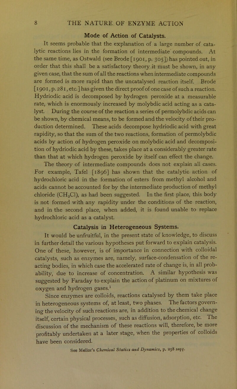 Mode of Action of Catalysts. It seems probable that the explanation of a large number of cata- lytic reactions lies in the formation of intermediate compounds. At the same time, as Ostwald (see Erode [1901, p. 305]) has pointed out, in order that this shall be a satisfactory theory it must be shown, in any given case, that the sum of all the reactions when intermediate compounds are formed is more rapid than the uncatalysed reaction itself. Erode [i 901, p. 281, etc.] has given the direct proof of one case of such a reaction. Hydriodic acid is decomposed by hydrogen peroxide at a measurable rate, which is enormously increased by molybdic acid acting as a cata- lyst. During the course of the reaction a series of permolybdic acids can be shown, by chemical means, to be formed and the velocity of their pro- duction determined. These acids decompose hydriodic acid with great rapidity, so that the sum of the two reactions, formation of permolybdic acids by action of hydrogen peroxide on molybdic acid and decomposi- tion of hydriodic acid by these, takes place at a considerably greater rate than that at which hydrogen peroxide by itself can effect the change. The theory of intermediate compounds does not explain all cases. For example, Tafel [1896] has shown that the catalytic action of hydrochloric acid in the formation of esters from methyl alcohol and acids cannot be accounted for by the intermediate production of methyl chloride (CH3CI), as had been suggested. In the first place, this body is not formed with any rapidity under the conditions of the reaction, and in the second place, when added, it is found unable to replace hydrochloric acid as a catalyst. Catalysis in Heterogeneous Systems. It would be unfruitful, in the present state of knowledge, to discuss in further detail the various hypotheses put forward to explain catalysis. One of these, however, is of importance in connection with colloidal catalysts, such as enzymes are, namely, surface-condensation of the re- acting bodies, in which case the accelerated rate of change is, in all prob- ability, due to increase of concentration. A similar hypothesis was suggested by Faraday to explain the action of platinum on mixtures of oxygen and hydrogen gases.^ Since enzymes are colloids, reactions catalysed by them take place in heterogeneous systems of, at least, two phases. The factors govern- ing the velocity of such reactions are, in addition to the chemical change itself, certain physical processes, such as diffusion, adsorption, etc. The discussion of the mechanism of these reactions will, therefore, be more profitably undertaken at a later stage, when the properties of colloids have been considered. See Mellor’s Chemical Statics and Dynamics, p. 258 seqq.