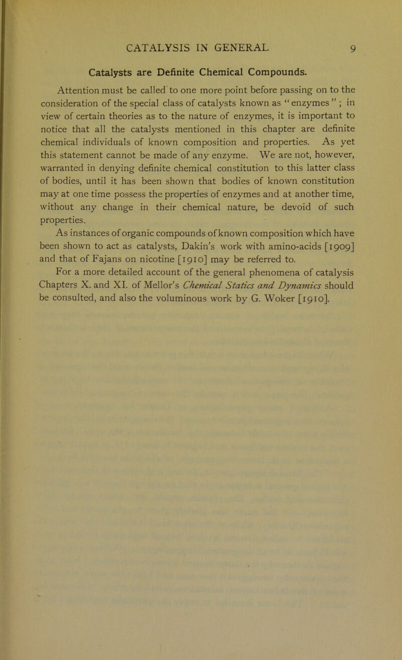 Catalysts are Definite Chemical Compounds. Attention must be called to one more point before passing on to the consideration of the special class of catalysts known as “enzymes” ; in view of certain theories as to the nature of enzymes, it is important to notice that all the catalysts mentioned in this chapter are definite chemical individuals of known composition and properties. As yet this statement cannot be made of any enzyme. We are not, however, warranted in denying definite chemical constitution to this latter class of bodies, until it has been shown that bodies of known constitution may at one time possess the properties of enzymes and at another time, without any change in their chemical nature, be devoid of such properties. As instances of organic compounds of known composition which have been shown to act as catalysts, Dakin’s work with amino-acids [1909] and that of Fajans on nicotine [1910] may be referred to. For a more detailed account of the general phenomena of catalysis Chapters X. and XL of Mellor’s Chemical Statics and Dynamics should be consulted, and also the voluminous work by G. Woker [1910].