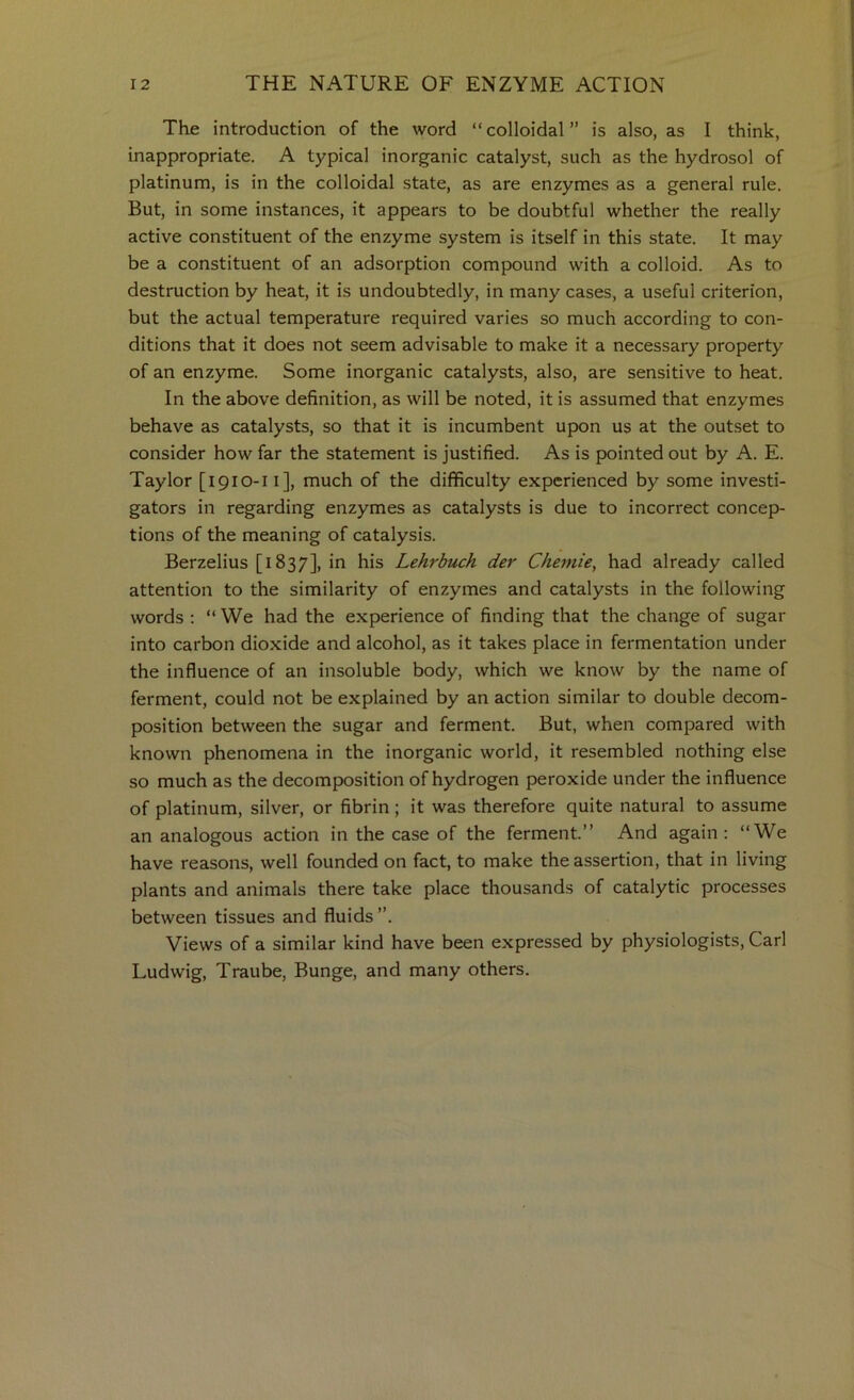 The introduction of the word “colloidal” is also, as I think, inappropriate. A typical inorganic catalyst, such as the hydrosol of platinum, is in the colloidal state, as are enzymes as a general rule. But, in some instances, it appears to be doubtful whether the really active constituent of the enzyme system is itself in this state. It may be a constituent of an adsorption compound with a colloid. As to destruction by heat, it is undoubtedly, in many cases, a useful criterion, but the actual temperature required varies so much according to con- ditions that it does not seem advisable to make it a necessary property of an enzyme. Some inorganic catalysts, also, are sensitive to heat. In the above definition, as will be noted, it is assumed that enzymes behave as catalysts, so that it is incumbent upon us at the outset to consider how far the statement is justified. As is pointed out by A. E. Taylor [1910-11], much of the difficulty experienced by some investi- gators in regarding enzymes as catalysts is due to incorrect concep- tions of the meaning of catalysis. Berzelius [1837], in his Lehrbuch der Cheniie, had already called attention to the similarity of enzymes and catalysts in the following words : “ We had the experience of finding that the change of sugar into carbon dioxide and alcohol, as it takes place in fermentation under the influence of an insoluble body, which we know by the name of ferment, could not be explained by an action similar to double decom- position between the sugar and ferment. But, when compared with known phenomena in the inorganic world, it resembled nothing else so much as the decomposition of hydrogen peroxide under the influence of platinum, silver, or fibrin; it was therefore quite natural to assume an analogous action in the case of the ferment.” And again; “We have reasons, well founded on fact, to make the assertion, that in living plants and animals there take place thousands of catalytic processes between tissues and fluids”. Views of a similar kind have been expressed by physiologists, Carl Ludwig, Traube, Bunge, and many others.